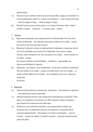 51
         administrador.
1 p.     Reconocer que se debería tomar una acción responsable, aunque sus resultados no
         sean inmediatamente efectivos. Llamar a los bomberos ... tocar la alarma de fuego
         ... tratar de apagar el fuego ... tratar de apagar el fuego.
0 p.     Describir acciones que crearían pánico o no evitaría el desastre. Gritar "fuego" ...
         avisarle a la gente ... arrancarse ... ir a buscar agua ... salirme.


7.     Terreno:
2 p.     Mencionar la demanda con la implicación de la oferta limitada. Por la ley de la
         oferta y la demanda ... hay más gente que quiere comprar en la ciudad ... porque
         hay menos y hay más gente que la quiere.
1 p.     Mencionar la idea de la oferta sin implicación de la demanda, o mencionar más de
         una de las facilidades que existen en la ciudad tales como teatros, tiendas,
         oficinas, calles, transportes, etc. Hay más gente en la ciudad ... menos terrenos en
         la ciudad ... porque
         hay mejores caminos y más facilidades; carabineros, agua potable, etc...
         mejores posibilidades de negocios.
0 p.     Respuestas que indican poca comprensión de las leyes económicas implicadas.
         Hay más trabajo en la ciudad ... porque casi nadie quiere vivir en el campo ... se
         puede construir fábricas en la ciudad ... en la ciudad hay más cosas: impuestos,
         congestión
         de tránsito.


8. Impuestos:
2 p.     Mantención del gobierno o instituciones de gobierno. Para mantener el gobierno
         ... para administrar el país (explicado)
1 p.     Mención específica de dos o más instituciones mantenidas por el gobierno. Para
         pagar a los carabineros, los caminos, etc. Para mantener colegios, hospitales ...
         para mantener las instituciones de todos tipos.
2 p.     Referencia a una institución específica, a una organización o trabajo, que
         demuestre que no comprende la idea que los impuestos se usan para toda la
         estructura gubernamental. Para pagarle a los obreros municipales ... para los
         cesantes ... ayuda a la ciudad y la ciudad te ayudará ... para que otra gente pueda
         ganar más plata.
 