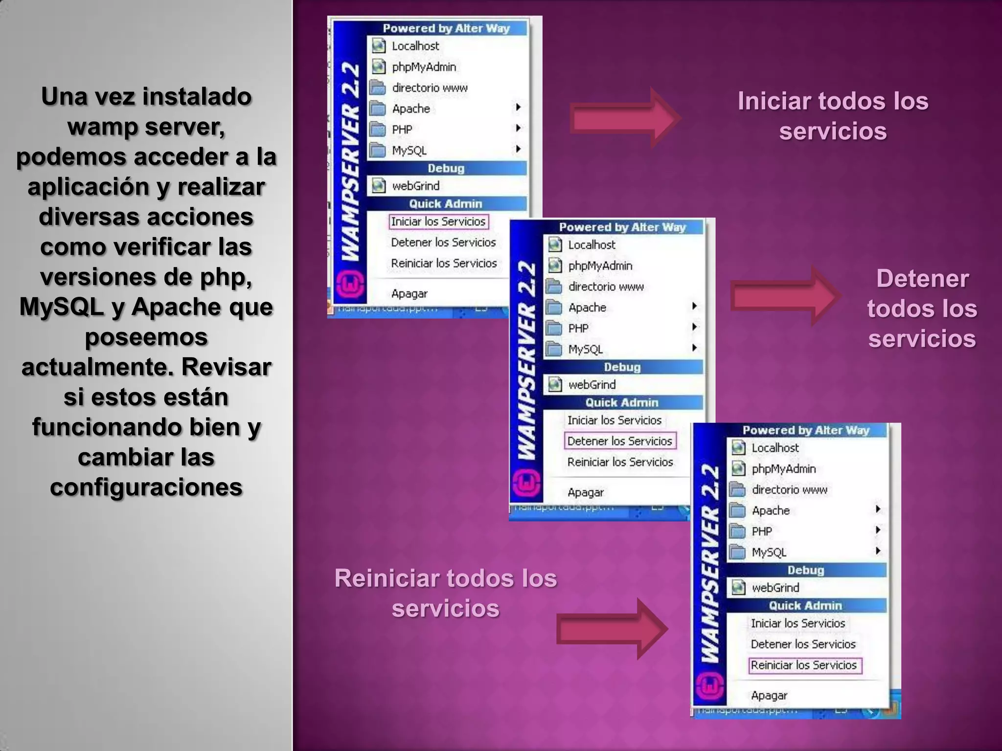 Una vez instalado                            Iniciar todos los
     wamp server,                                  servicios
podemos acceder a la
 aplicación y realizar
  diversas acciones
  como verificar las
  versiones de php,                                        Detener
MySQL y Apache que                                        todos los
      poseemos                                            servicios
actualmente. Revisar
    si estos están
 funcionando bien y
      cambiar las
   configuraciones


                         Reiniciar todos los
                             servicios
 