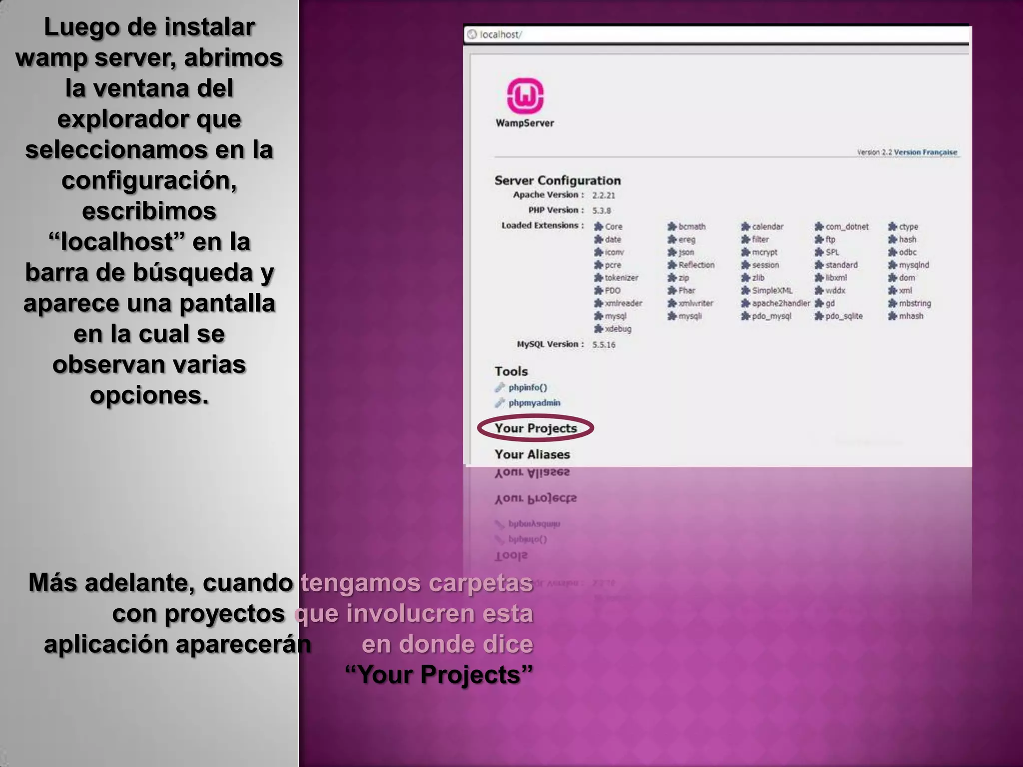 Luego de instalar
wamp server, abrimos
    la ventana del
   explorador que
seleccionamos en la
    configuración,
      escribimos
  “localhost” en la
barra de búsqueda y
aparece una pantalla
     en la cual se
   observan varias
       opciones.




Más adelante, cuando tengamos carpetas
       con proyectos que involucren esta
 aplicación aparecerán     en donde dice
                         “Your Projects”
 