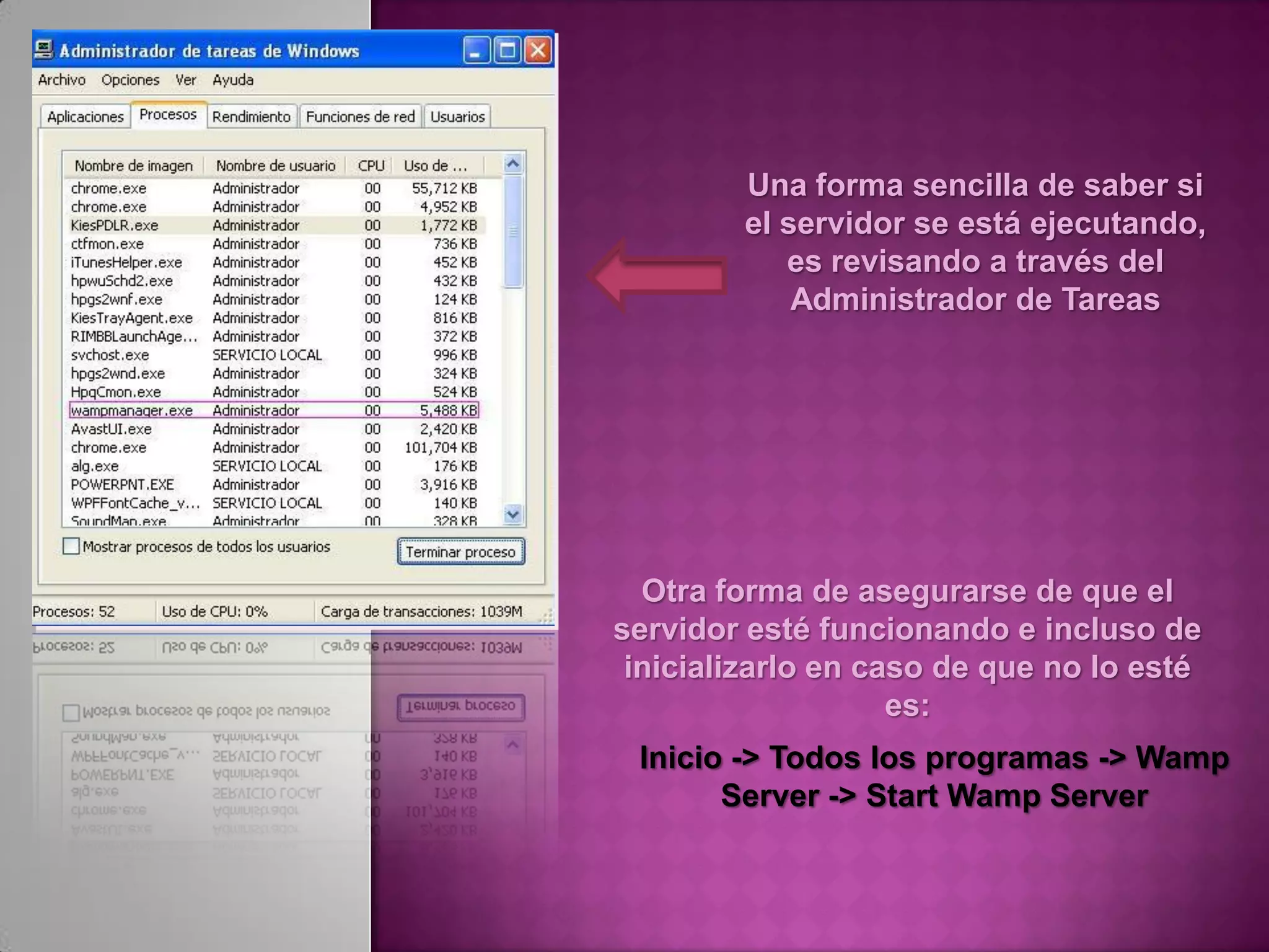 Una forma sencilla de saber si
        el servidor se está ejecutando,
           es revisando a través del
            Administrador de Tareas




  Otra forma de asegurarse de que el
servidor esté funcionando e incluso de
 inicializarlo en caso de que no lo esté
                    es:
 Inicio -> Todos los programas -> Wamp
       Server -> Start Wamp Server
 