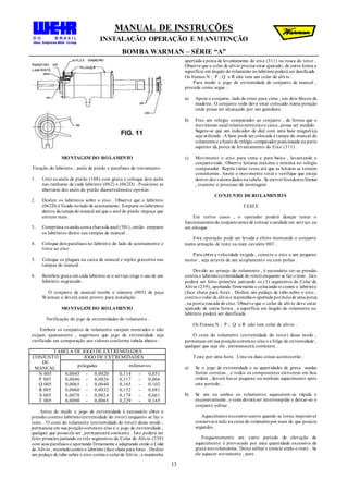 MANUAL DE INSTRUÇÕES
INSTALAÇÃO OPERAÇÃO E MANUTENÇÃO
BOMBA WARMAN – SÉRIE “A”
13
MONTAGEM DO ROLAMENTO
Fixação do labirinto , anéis de pistão e parafusos de travamento .
1. Unte os anéis de pistão (108) com graxa e coloque dois anéis
nas ranhuras de cada labirinto (062) e (062D) . Posicione as
aberturas dos anéis do pistão diametralmente opostas .
2. Deslize os labirintos sobre o eixo . Observe que o labirinto
(062D) é fixado nolado de acionamento. Empurre os labirintos
dentro da tampa do mancal até que o anel do pistão impeça que
entrem mais .
3. Comprima os anéis coma chavede anel (301), então empurre
os labirintos direto nas tampas de mancal .
4. Coloque dois parafusos no labirinto do lado de acionamento e
trave ao eixo .
5. Coloque os plugues na caixa de mancal e niples graxeiros nas
tampas do mancal .
6. Bombeie graxa em cada labirinto se o serviço exige o uso de um
labirinto engraxado .
O conjunto de mancal recebe o número (005) de peça
Warman e deverá estar pronto para instalação .
MONTAGEM DO ROLAMENTO
Verificação do jogo de extremidades do rolamento .
Embora os conjuntos de rolamento estejam montados e não
exijam ajustamento , sugerimos que jogo de extremidade seja
verificado em comparação aos valores conforme tabela abaixo :
TABELA DE JOGO DE EXTREMIDADES
CONJUNTO
DE
MANCAL
JOGO DE EXTREMIDADES
polegadas milímetros
N 005 0,0045 - 0,0020 0,114 - 0,051
P 005 0,0046 - 0,0026 0,117 - 0,066
Q 005 0,0065 - 0,0040 0,165 - 0,102
R 005 0,0060 - 0,0032 0,152 - 0,081
S 005 0,0070 - 0,0024 0,178 - 0,061
T 005 0,0090 - 0,0065 0,229 - 0,165
Antes de medir o jogo de extremidade é necessário obter a
pressão contrao labirinto(extremidade do rotor) enquanto se faz o
teste . O cone do rolamento (extremidade do rotor) desse modo ,
permanece em sua posiçãocorretano eixo e o jogo de extremidade ,
qualquer que possa ele ser , permanecerá constante . Isto poderá ser
feito primeirojuntando os três segmentos do Colar de Alívio (239)
com seus parafusos e apertando firmemente e adaptando então o Colar
de Alívio , montadocontra o labirinto (face chata para fora) . Deslize
um pedaço de tubo sobre o eixo contra o colarde Alívio , e mantenha
apertada a porca de levantamento do eixo (311) na rosca do rotor .
Observe que o colar de alívio precisa estar ajustado; de outra forma a
superfície em ângulo do rolamento nolabirintopoderá ser danificada .
Os frames N ; P ; Q e R não tem um colar de alívio .
Para medir o jogo de extremidade do conjunto de mancal ,
proceda como segue :
a) Apoie o conjunto, lado do rotor para cima , em dois blocos de
madeira . O conjunto todo deve estar colocado numa posição
onde possa ser alcançado por um guindaste .
b) Fixe um relógio comparador ao conjunto , de forma que o
movimento axial relativoentreeixoe caixa , possa ser medido .
Sugere-se que um indicador de dial com uma base magnética
seja utilizado . A base pode ser colocada à tampa do mancal do
rolamentoe a haste do relógio comparador posicionada na parte
superior da porca de levantamento do Eixo (311) .
c) Movimente o eixo para cima e para baixo , levantando o
conjuntotodo . Observe leituras máxima e mínima no relógio
comparador . Repita várias vezes até que as leituras se tornem
consistentes . Anote o movimento total e verifique que esteja
dentro dos valores dados na tabela . Se estiverforadestes limites
, examine o processo de montagem .
CONJUNTO DEROLAMENTOS
TESTE
Em certos casos , o operador poderá desejar testar o
funcionamentodo conjuntoantes de colocar a unidade em serviço ou
em estoque .
Esta operação pode ser levada a efeito montando o conjunto
numa armação de teste ou num cavalete 003 .
Para obter a velocidade exigida , conecte o eixo a um pequeno
motor , seja através de um acoplamento ou com polias .
Devido ao arranjo do rolamento , é necessário ter-se pressão
contra o labirinto(extremidade do rotor) enquanto se faz o teste . Isto
poderá ser feito primeiro juntando os (3) segmentos do Colar de
Alívio (239), apertando firmemente e colocando-o contra o labirinto
(face chata para fora) . Deslize um pedaço de tubo sobre o eixo ,
contra o colar de alívioe mantenha-o apertadopormeiode uma porca
, na ponta roscada do eixo. Observe que o colar de alívio deve estar
ajustado de outra forma , a superfície em ângulo do rolamento no
labirinto poderá ser danificada .
Os Frames N ; P ; Q e R não tem colar de alívio .
O cone do rolamento (extremidade do rotor) desse modo ,
permanece em sua posiçãocorretano eixo e a folga da extremidade ,
qualquer que seja ela , permanecerá constante .
Teste por uma hora . Uma ou duas coisas acontecerão :
a) Se o jogo de extremidade e as quantidades de graxa usadas
forem corretas , e todos os componentes estiverem em boa
ordem , deverá haver pequeno ou nenhum aquecimento após
este período .
b) Se um ou ambos os rolamentos aquecerem-se rápida e
excessivamente , o teste deverá ser interrompido e deixar-se o
conjunto esfriar .
Aquecimentoexcessivo ocorre quando se torna impossível
conservara mão na caixa do rolamentopor mais do que poucos
segundos .
Frequentemente um curto período de elevação de
aquecimento é provocado por uma quantidade excessiva de
graxa nos rolamentos . Deixe esfriar e reinicie então o teste . Se
ele aquecer novamente , pare .
 