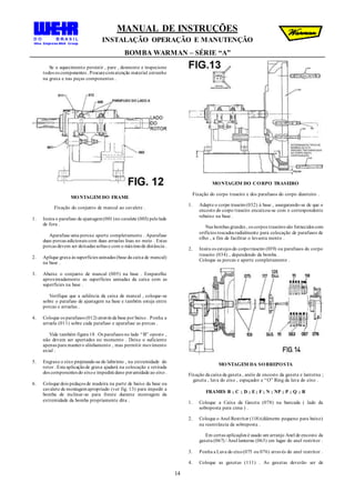 MANUAL DE INSTRUÇÕES
INSTALAÇÃO OPERAÇÃO E MANUTENÇÃO
BOMBA WARMAN – SÉRIE “A”
14
Se o aquecimento persistir , pare , desmonte e inspecione
todos os componentes . Procurecomatenção material estranho
na graxa e nas peças componentes .
MONTAGEM DO FRAME
Fixação do conjunto de mancal ao cavalete .
1. Insira o parafuso de ajustagem(001)no cavalete (003) pelolado
de fora .
Aparafuse uma porcae aperte completamente . Aparafuse
duas porcas adicionais com duas arruelas lisas no meio . Estas
porcas devem ser deixadas soltas e com o máximode distância .
2. Aplique graxa às superfícies usinadas (base da caixa de mancal)
na base .
3. Abaixe o conjunto de mancal (005) na base . Emparelhe
aproximadamente as superfícies usinadas da caixa com as
superfícies na base .
Verifique que a saliência da caixa de mancal , coloque-se
sobre o parafuso de ajustagem na base e também esteja entre
porcas e arruelas .
4. Coloque os parafusos (012) através da base por baixo . Ponha a
arruela (011) sobre cada parafuso e aparafuse as porcas .
Vide também figura 18 . Os parafusos no lado “B” oposto ,
não devem ser apertados no momento . Deixe o suficiente
apenas para mantero alinhamento , mas permitir movimento
axial .
5. Engraxe o eixo projetando-se do labirinto , na extremidade do
rotor . Esta aplicaçãode graxa ajudará na colocação e retirada
dos componentes do eixoe impedirá dano porumidade ao eixo .
6. Coloque dois pedaços de madeira na parte de baixo da base ou
cavalete de montagemapropriado (ver fig. 13) para impedir a
bomba de inclinar-se para frente durante montagem da
extremidade da bomba propriamente dita .
MONTAGEM DO CORPO TRASEIRO
Fixação do corpo traseiro e dos parafusos do corpo dianteiro .
1. Adapte o corpo traseiro(032) à base , assegurando-se de que o
encosto do corpo traseiro encaixou-se com o correspondente
rebaixo na base .
Nas bombas grandes , os corpos traseiros são fornecidos com
orifícios roscados radialmente para colocação de parafusos de
olho , a fim de facilitar o levanta mento .
2. Insira os estojos do corpotraseiro (039) ou parafusos do corpo
traseiro (034) , dependendo da bomba .
Coloque as porcas e aperte completamente .
MONTAGEM DA SOBREPOSTA
Fixação da caixa da gaxeta , anéis de encosto da gaxeta e lanterna ;
gaxeta , luva do eixo , espaçador e “O” Ring da luva do eixo .
FRAMES B ; C ; D ; E; F ; N ; NP ; P ; Q ; R
1. Coloque a Caixa da Gaxeta (078) na bancada ( lado da
sobreposta para cima ) .
2. Coloque o Anel Restritor (118)(diâmetro pequeno para baixo)
na reentrância da sobreposta .
Em certas aplicações é usado um arranjo Anel de encosto da
gaxeta (067) / Anel lanterna (063) em lugar do anel restritor .
3. Ponha a Luva do eixo(075 ou 076) através do anel restritor .
4. Coloque as gaxetas (111) . As gaxetas deverão ser de
 