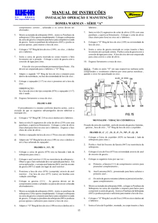 MANUAL DE INSTRUÇÕES
INSTALAÇÃO OPERAÇÃO E MANUTENÇÃO
BOMBA WARMAN – SÉRIE “A”
15
comprimento correto , achatadas e os cortes devem ser
alternados .
5. Monte as metades da sobreposta (044) , insira os Parafusos da
sobreposta (126)e aperte completamente. Coloque a sobreposta
da caixa de gaxeta e empurre para baixo para comprimiros anéis
da gaxeta . Insira os parafusos da sobreposta (045) e ponha as
porcas apenas , para manter a luva do eixo .
6. Coloque o “O” Ringda luva do eixo (109) , no eixo , e deslize
até o labirinto .
7. Insira a caixa de gaxeta montada no corpo traseiro e bata
levemente até a posição . Coloque a caixa de gaxeta com a
conexão de água para cima .
A luva do eixo provavelmente permaneceráparafrente . Ela
deverá ser empurrada para o labirinto e “O” Ring .
8. Adapte o segundo “O” Ring da luva do eixo e empurre para
dentro da reentrância , na face da extremidade da luva do eixo .
9. Coloque o espaçador (117) no eixo e pressione até a luva do
eixo .
OBSERVAÇÃO :
Se a luva do eixo é do tipo comprido (076) o espaçador (117)
não é usado .
10. Engraxe fartamente a rosca do eixo .
FRAME S-HH
O procedimento é o mesmo conforme descrito acima , com a
exceção de que os seguintes sub-parágrafos devem substituir a
instrução (6) .
a) Coloque o “O” RingCSC 210 no eixoe deslize até o labirinto .
b) Junte os três (3) segmentos do colar de alívio (239) com seus
parafusos , e aperte-os firmemente . Coloque o colar de alívio
(face chatapara fora) no eixo até o labirinto . Engraxe a face
chata do colar de alívio .
c) Deslize o espaçador da luva do eixo (179)no eixo até o labirinto
d) Adapte um “O” Ringda luva do eixo (109) no eixo e deslize-o
até a face achatada do espaçador .
FRAMES S ; ST; TU
1. Coloque a caixa de gaxeta (078) reta na bancada ( lado da
sobreposta para cima ) .
2. Coloque o anel restritor (118) na reentrância da sobrepost a .
Observe que o furo ranhurado deve ser ajustadopara baixo . Em
certas aplicações , o arranjoanel lanterna (063)/ anel de encosto
da gaxeta (067) é usado em lugar do anel restritor .
3. Posicione a luva do eixo (076) {comprida} através do anel
restritor . Use luva do eixo (075) {curta} em bombas com
vedação centrífuga .
4. Coloque as gaxetas (111) . As gaxetas devem ser do
comprimentocorreto e achatado e as juntas devemser colocadas
alternadamente .
5. Monte as metades da sobreposta (044) , insira os parafusos da
sobreposta (126)e aperte completamente. Coloque a sobreposta
na caixa da gaxeta e empurre para baixo para comprimiros anéis
de gaxeta . Coloque os parafusos da sobreposta (045)e ponhaas
porcas apenas o suficiente para manter a luva do eixo .
6. Adapte o “O” Ringda luva do eixo (109) noeixoe deslize até o
labirinto .
7. Junte os três (3) segmentos do colar de alivio (239) com seus
parafusos , e aperte-os firmemente . Coloque o colar de alivio
(face chata para fora) no eixo até o labirinto .
8. Coloque o “O” Ring da luva do eixo (109) na extremidade da
luva do eixo .
9. Insira a caixa da gaxeta montada no corpo traseiro e bata
levemente até a posição correta . Ponha a caixa da gaxetacom a
conexão de água para cima . A luva do eixo deveser empurrada
para cima contra o colar de alívio .
10. Engraxe fartamente a rosca do eixo .
NOTA : Todos os anéis “O” em suas respectivas ranhuras serão
comprimidos e totalmente cobertos por estas partes metálicas ,
quando o rotor for aparafusado no eixo .
MONTAGEM – VEDAÇÃO CENTRÍFUGA
Fixação da caixa do expelidor , anéis de encostoda gaxeta e lanterna ,
gaxetas , luva do eixo , “O” Ring da luva do eixo e expelidor .
FRAMES B ; C ; C ; D ; E; F ; N ; NP ; P ; Q ; R
1. Coloque a Caixa do expelidor (029) na bancada ( lado da
sobreposta para cima ) .
2. Ponha o Anel de Encosto da Gaxeta (067) na reentrância da
sobreposta .
3. Coloque a Luva do Eixo (075)na extremidade através do anel
do encosto de gaxeta .
4. Coloque os seguintes itens por sua vez :
a) Primeiro, a Gaxeta (111) de comprimento correto para
preencher completamente ;
b) Anel Lanterna (063) , pressionado para baixo achatar o
primeiro anel ;
c) Os anéis de gaxeta restantes (alterne as juntas)atéencher ,
quase completamente .
5. Monte as metades da sobreposta (044) , coloque os Parafusos da
Sobreposta na caixa do expelidor e empurre para baixo para
comprimir os anéis de gaxeta . Insiraos Parafusos da Sobreposta
(045) e ponhaas porcas o suficiente para manter a luva do eixo .
6. Coloque o “O” Ringda Luva do Eixo (109) no eixoe deslize até
o labirinto .
7. Insira a Caixa do Expelidor, montada , no corpo traseiro e bata
 
