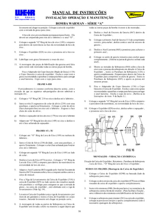 MANUAL DE INSTRUÇÕES
INSTALAÇÃO OPERAÇÃO E MANUTENÇÃO
BOMBA WARMAN – SÉRIE “A”
16
levemente até chegar na posição. Coloque a caixa do expelidor
com a entrada da graxa para cima .
A luva do eixo provavelmente permaneceráparafrente . Ela
deverá ser empurrada para trás até o labirinto e o anel “O” .
8. Coloque o segundo “O” Ring da luva do eixo (109) e empurre
para dentro da reentrância na face da extremidade da luva do
eixo .
9. Coloque o Expelidor (028) no eixo e pressione até a luva no
eixo .
10. Lubrifique com graxa fartamente a rosca do eixo .
11. A montagem das peças de lubrificação das gaxetas será feita
após terem sido montadas todas as outras peças da bomba .
Fixe o Adaptador do Copo Graxeiro{Bujão de Graxa} (138)
e Copo Graxeiro à caixa do expelidor . Encha o copo com a
graxa recomendada e aparafuse a tampaparabaixo para carregar
o anel lanterna . Copo com o topo para cima .
FRAME S-HH
O procedimento é o mesmo conforme descrito acima , com a
exceção de que os seguintes sub-parágrafos devem substituir a
instrução (6) .
e) Coloque o “O” RingCSC 210 no eixoe deslize até o labirinto .
f) Junte os três (3) segmentos do colar de alívio (239) com seus
parafusos , e aperte-os firmemente . Coloque o colar de alívio
(face chatapara fora) no eixo até o labirinto . Engraxe a face
chata do colar de alívio .
g) Deslize o espaçador da luva do eixo (179)no eixo até o labirinto
h) Adapte um “O” Ringda luva do eixo (109) no eixo e deslize-o
até a face achatada do espaçador .
FRAMES ST; TU
1. Coloque um “O” Ring da Luva do Eixo (109) na ranhura do
labirinto .
2. Junte o Colar de Alívio (239) dividido , com seus parafusos , e
aperte firmemente . Coloque o colar(face achatada para fora)no
eixo até o labirinto .
3. Coloque um segundo “O” Ringda Luva do Eixo (109) ao lado
do colar .
4. Deslize a Luva do Eixo (075) noeixo . Coloque o “O” Ring da
Luva do Eixo (109) e empurre para dentro da reentrância na
extremidade da luva do eixo .
5. Adapte o Anel Lanterna (063) seguido pelo Anel do Encontroda
Gaxeta (067) livrementesobre a luva e empurre ambos contra a
caixa do mancal .
6. Fixe a Viga de Levantamento da Caixa do Expelidor (310) à
caixa do Expelidor (029) no lado oposto dos ressaltos usando
três parafusos e verifique para assegurar-se que a entrada de
graxa , na caixa do expelidor , está alinhada com a viga de
levantamento (Vide fig. 19) .
7. Levantea Caixa do Expelidorcoma viga de levantamento por
meio de um guindaste e insira a Caixa do Expelidor no corpo
traseiro , batendo levemente até chegar na posição certa .
8. A montagem de todas as partes da Sobreposta na Caixa do
Expelidor será levada a efeito na maneira a seguir depois que
todas as outras peças da bomba tiverem si do montadas .
a) Deslize o Anel de Encosto da Gaxeta (067) dentro da
Caixa do Expelidor ;
b) Coloque o primeiro Anel de Gaxeta (111)de comprimento
correto, para encher , deslize contra o anel de encosto de
gaxeta ;
c) Deslize o Anel Lanterna (063) e pressione para achatar o
primeiro anel ;
d) Coloque os anéis de gaxeta restantes para encher quase
completamente . (Alterne as juntas de gaxeta e achate cada
anel) .
e) Monte as metades da Sobreposta (044) sobre a luva do
eixo com o pescoçoda sobreposta em direção à Caixa do
Expelidor , insira os Parafusos da Sobreposta (126) e
aperte completamente . Empurrepara dentro da Caixa do
Expelidor para comprimir os anéis de gaxeta . Insira os
Parafusos da Sobreposta (045) e aperte as porcas até
estarem presas .
f) Fixe o Adaptador do Copo Graxeiro (138) e Copo
Graxeiro à Caixa do Expelidor . Encha o copocoma graxa
recomendada e aparafuse a tampa para baixoparacarregar
o anel lanterna . Encha o copo de novo . (Refira-se às
Instruções do item 9 da Seção I ) .
9. Coloque o segundo “O” Ringda Luva do Eixo (109) e empurre-
o para dentroda reentrância , na extremidade da luva do eixo .
10. Coloque o Expelidor (029) noeixo, deslize sobre o espaçador ,
e pressione até a luva do eixo .
MONTAGEM – VEDAÇÃO CENTRÍFUGA
Fixação da Caixa do Expelidor, Retentores , Parafusos da Sobreposta
, Luva do Eixo , “O” Ring da Luva do Eixo e Expelidor .
TODOS OS FRAMES (Montagem da Caixa do Expelidor)
1. Coloque a Caixa do Expelidor (029R) na bancada (lado da
sobreposta para cima) .
2. Coloque os dois estojos da caixa do expelidor(079)nos orifícios
roscados da caixa do expelidor e aperte completamente .
3. Insira três retentores (090) {borda para baixo} na reentrância da
sobreposta contra a borda do retentor . (Para facilitar a fixação ,
unte o diâmetrodos retentores comlubrificantes de borracha) .
4. Coloque a sobreposta para retentor (241) nacaixado expelidor ,
coloque as porcas nos estojos e aperte completamente (não é
necessário ajustagem da sobreposta) .
 