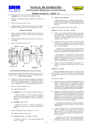 MANUAL DE INSTRUÇÕES
INSTALAÇÃO OPERAÇÃO E MANUTENÇÃO
BOMBA WARMAN – SÉRIE “A”
17
FRAMES B ; C ; C ; D ; E; F ; N ; NP ; P ; Q ; R
1. Coloque o “O” Ringda luva do eixo (109)no eixo e deslize até
o labirinto .
2. Deslize a luva do eixo (075) no eixo .
3. Coloque o segundo “O” Ring da luva do eixo (109) e empurre
para dentro da reentrância , na extremidade da luva do eixo .
TODOS OS FRAMES
1. Insira a caixa do expelidor montada sobre a luva do eixo na
reentrância do corpo traseiro e bata levemente até chegar na
posição correta .
2. Coloque o expelidor (028) noeixoe pressione até a luva do eixo
ou espaçador .
3. Engraxe fartamente a rosca do eixo .
MONTAGEM DA BOMBA (Revestimento de Metal)
Fixação do RevestimentoTraseiro Interno, Revestimento da voluta ,
Anel de Vedação , Vedações do Revestimento , “O” Ring do Rotor ,
Rotor e Corpo Dianteiro .
1. Aplique um pouco de graxa (heavy) na ranhura do expelidor ou
do espaçador e coloque no mesmo o “O” Ringdo rotor (064 ou
217) ou , dependendo da bomba , “O” Ring da Luva do eixo
(109) . Assegure-se que o “O” Ring seja mantido na posição .
2. Fixação do Anel de Vedação (122)
Esta vedação é de dois tipos :
a) FRAMES B ; C ; C ; D ; E; F ; N ; NP ; P ; Q ; R
A vedação é de Seção “C” . Fixe-a à beirada da caixa da
gaxeta ou caixa do expelidor de metal . É aconselhável
usar uma cola de borracha para manter esta peça em
posição .
b) FRAMES S ; ST; T; TU
A vedação é um anel “O” . Coloque-o na ranhura , na
beirada da Caixa de Gaxeta ou Caixa do Expelidor de
metal .
3. Fixação da Vedação do Revestimento (124 ou 125) .
Esta vedação também é de dois tipos :
a) Bombas 1,5/1 AH ; 2/1,5 AH ; 3/2 AH
A vedação é um anel “O” . É montado mais tarde (Vide
item 4. c , abaixo) .
b) Todas as outras Bombas
A vedação é de Secção “C” e é atuada por pressão interna .
Coloque-a (face lisa apoiada noCorpoTraseiro)dentro da
ranhura do CorpoTraseiro . Use preferivelmente cola de
borracha .
4. Fixação do Revestimento Interno (041) e Rotor .
Bombas 1,5/1 AH ; 2/1,5 AH ; 3/2 AH
a) Tenha o rotor conforme especificado para a aplicação
particular da bomba . Apoie o rotor (ressalto para cima)
em superfície plana . Aplique graxa à rosca do rotor .
Coloque o revestimento interno (041) sobre o rotor e
aparafuse o rotor no eixo .
b) Coloque a chaveta do eixo (070) , trava do eixo (306)
sobre a chaveta . Segurando o eixocom a chave e girando
o rotor com uma barraentre as aletas , aperte o rotor no
eixo . Não aperte demais .
Verifique que os parafusos (012) do lado B da base
(Vide Fig. 12 e 18) sejam fixados apenas o suficiente para
manter o conjunto de mancal horizontal mas não o trave .
Para manter o revestimento traseiro interno
temporariamente em sua posição correta , movimente o
conjunto de mancal para trás por meio de porca no
parafuso de ajustagem (001) . O revestimento pode ser
centrado manualmente , se necessário .
c) Coloque a vedação do revestimento(125){tipoanel “O”}
sobre o revestimento traseiro interno contra o corpo
traseiro .
Bombas 4/3 a 20/18
Nestes revestimentos traseiros internos , foi feita previsão
para acomodar os estojos ou parafusos para montagem dos
revestimentos no corpo traseiro . A única exceção é a Bomba
4/3 AH .
Proceda como segue :
d) Aparafuse e aperte os estojos dos revestimentos (026) nos
orifícios roscados previstos no revestimento traseiro
interno . Alternativamente , dependendo da bomba ,
coloque parafusos (040) nas fendas T previstas no
revestimento. Calce pequenas peças de borracha debaixo
das cabeças dos parafusos para mantê-los em posição .
e) Suspenda o tubo de levantamento (302) num guindaste
(Vide Fig. 19) . Ponhao revestimento traseiro interno e
empurre o tubo de levantamentopara dentrodo orifício do
revestimento . Levante o tubo com o revestimento e
deslize o tubo sobre a rosca do eixo . Alinhe os estojos , ou
parafusos , com os orifícios e empurre o revestimento
interno traseiro contra o corpo traseiro .
Verifique que as vedações não se tenham deslocado .
Aparafuse as porcas mas não as aperte . Retire o tubo de
levantamento .
f) Coloque a chaveta (070) e trava do eixo (306) sobre a
chaveta . Verifique que os parafusos (012) no lado B da
Base (Vide Fig. 12 e 18) estejam colocados apenas o
suficiente para manter o conjunto de mancal horizontal ,
mas não travado .
Mantenha o eixo com a chave e aparafuse a porca
localizadora (103) no eixo . A face cônica colocará o
revestimento traseiro interno em sua posição correta .
 