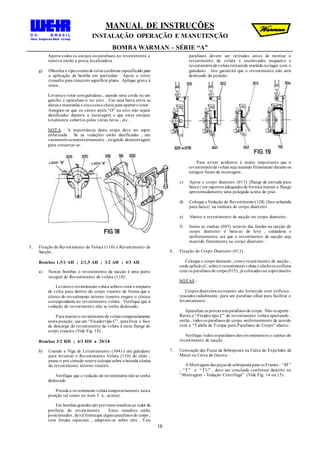 MANUAL DE INSTRUÇÕES
INSTALAÇÃO OPERAÇÃO E MANUTENÇÃO
BOMBA WARMAN – SÉRIE “A”
18
Aperte todos os estojos ou parafusos no revestimento e
remova então a porca localizadora .
g) Obtenha o tipocorretode rotorconforme especificado para
a aplicação da bomba em particular . Apoie o rotor
(ressalto para cima)em superfície plana . Aplique graxa à
rosca .
Levanteo rotor comguindaste , usando uma corda ou um
gancho e aparafuse-o no eixo . Use uma barra entre as
aletas e mantenha o eixocoma chave para apertaro rotor .
Assegure-se que os vários anéis “O” no eixo não sejam
danificados durante a montagem e que estes estejam
totalmente cobertos pelas várias luvas , etc .
NOTA : A importância desta etapa deve ser super
enfatizada . Se as vedações estão danificadas , um
vazamentoocorrerácertamente , exigindo desmontagem
para consertar-se .
5. Fixação do Revestimento da Voluta (110) e Revestimento da
Sucção .
Bombas 1,5/1 AH ; 2/1,5 AH ; 3/2 AH ; 4/3 AH
a) Nestas bombas o revestimento da sucção é uma parte
integral do Revestimento da voluta (110) .
Levanteo revestimentovoluta sobreo rotor e empurre
de volta para dentro do corpo traseiro de forma que o
cônico do revestimento interno traseiro engate o cônico
correspondente no revestimento voluta . Verifique que a
vedação do revestimento não se tenha deslocado .
Para mantero revestimentoda voluta temporariamente
nesta posição, use um “Fixadortipo C” , parafixar o bico
de descarga do revestimento da voluta à meia flange do
corpo traseiro (Vide Fig. 18) .
Bombas 3/2 HH ; 4/3 HH a 20/18
b) Usando a Viga de Levantamento (304) e um guindaste
para levantar o Revestimento Voluta (110) do chão ,
passe-o por cimado rotore coloque sobre a beirada cônica
do revestimento interno traseiro .
Verifique que a vedação do revestimentonãose tenha
deslocado .
Prenda o revestimentovoluta temporariamente nesta
posição tal como no item 5. a , acima) .
Em bombas grandes são previstos ressaltos ao redor da
periferia do revestimento . Estes ressaltos estão
posicionados , de tal formaque alguns parafusos do corpo ,
com fendas especiais , adaptam-se sobre eles . Tais
parafusos devem ser retirados antes de montar o
revestimento da voluta e recolocados enquanto o
revestimentoda voluta estásendo mantido nolugar com o
guindaste . Isto garantirá que o revestimento não será
deslocado da posição .
Para evitar acidentes é muito importante que o
revestimentoda voluta seja mantido firmemente durante os
estágios finais da montagem .
c) Apoie o corpo dianteiro (013) {flange de entrada para
baixo} em suportes adequados de formaa manter a flange
aproximadamente uma polegada acima do piso .
d) Coloque a Vedação do Revestimento(124) {face achatada
para baixo} na ranhura do corpo dianteiro .
e) Abaixe o revestimento de sucção no corpo dianteiro .
f) Insira as cunhas (085) através das fendas na sucção do
corpo dianteiro e bata-as de leve , cuidadosa e
uniformemente até que o revestimento de sucção seja
mantido firmemente no corpo dianteiro .
6. Fixação do Corpo Dianteiro (013) .
Coloque o corpo dianteiro , como revestimento de sucção ,
onde aplicável , sobre o revestimentovoluta e alinheos orifícios
com os parafusos do corpo(015), já colocados no copotraseiro
NOTAS :
Corpos dianteiros outraseiro são fornecido com orifícios ,
roscados radialmente, para um parafuso olhal para facilitar o
levantamento .
Aparafuse as porcas nos parafusos do corpo. Não os aperte .
Retire o “Fixador tipo C” do revestimento voluta apertando ,
então , todos os parafusos do corpo uniformemente de acordo
com a “Tabela de Torque para Parafusos do Corpo” abaixo .
Verifique todos os parafusos dos revestimentos e cunhas do
revestimento de sucção .
7. Colocação das Peças da Sobreposta na Caixa do Expelidor de
Metal ou Caixa de Gaxeta :
A Montagem das peças de sobreposta para os Frames : “ST”
, “T” e “TU” , deve ser concluída conforme descrito na
“Montagem - Vedação Centrifuga” (Vide Fig. 14 ou 15) .
 