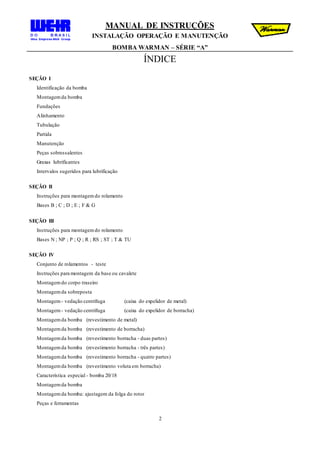 MANUAL DE INSTRUÇÕES
INSTALAÇÃO OPERAÇÃO E MANUTENÇÃO
BOMBA WARMAN – SÉRIE “A”
2
ÍNDICE
SEÇÃO I
Identificação da bomba
Montagemda bomba
Fundações
Alinhamento
Tubulação
Partida
Manutenção
Peças sobressalentes
Graxas lubrificantes
Intervalos sugeridos para lubrificação
SEÇÃO II
Instruções para montagemdo rolamento
Bases B ; C ; D ; E ; F & G
SEÇÃO III
Instruções para montagemdo rolamento
Bases N ; NP ; P ; Q ; R ; RS ; ST ; T & TU
SEÇÃO IV
Conjunto de rolamentos - teste
Instruções para montagem da base ou cavalete
Montagemdo corpo traseiro
Montagemda sobreposta
Montagem - vedação centrífuga (caixa do expelidor de metal)
Montagem - vedação centrífuga (caixa do expelidor de borracha)
Montagemda bomba (revestimento de metal)
Montagemda bomba (revestimento de borracha)
Montagemda bomba (revestimento borracha - duas partes)
Montagemda bomba (revestimento borracha - três partes)
Montagemda bomba (revestimento borracha - quatro partes)
Montagemda bomba (revestimento voluta em borracha)
Característica especial - bomba 20/18
Montagemda bomba
Montagemda bomba: ajustagem da folga do rotor
Peças e ferramentas
 