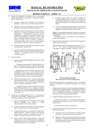 MANUAL DE INSTRUÇÕES
INSTALAÇÃO OPERAÇÃO E MANUTENÇÃO
BOMBA WARMAN – SÉRIE “A”
21
2. Fixação da vedação do revestimento (124) , revestimento
traseiro interno (041) e estojos (026) , revestimento traseiro
(043) e estojos (023) :
a) Coloque a vedação do revestimento (124) {face lisa
apoiada no corpo traseiro} no sulco do corpo traseiro .
b) Aparafuse e aperte os estojos (026)nos ressaltos roscados
previstos no revestimento traseiro interno (041) .
c) Suspenda o tubo de levantamento (302) com um guincho
(Ver Fig. 19) . Levante o revestimento traseiro interno
tangenciando a extremidade de encaixe do tubo de
levantamento , empurre o tubo de levantamento para
dentro do furo central do revestimento . Levante o tubo
com o revestimentoe deslize o tubo sobre a rosca do eixo.
Alinhe os estojos com os orifícios e empurre o
revestimentocontrao corpo traseiro . Coloque as porcas
mas não aperte . Remova o tubo de levantamento .
d) Enrosque e aperteos estojos (023) nos ressaltos roscados
do revestimento traseiro (043) .
e) Levanteo revestimentotraseiro para a posição usando um
guincho e alinhe os estojos comos furos do corpotraseiro
, empurre o revestimento contra o corpo traseiro .
Enrosque as porcas .
3. Fixação do Rotor :
a) Coloque a chaveta (070) e aparafuse a trava do eixo (306)
sobre a chaveta .
Verifique se os parafusos (012) nolado B da base (ver
Fig. 12 e 18) estejam colocadas o suficiente apenas para
manter o conjunto de mancal horizontal , mas nãotravado .
Retenha o eixocoma trava(306) e enrosque a porca
localizadora (303) no eixo . A face cônica irá locar o
revestimento traseiro interno em sua posição correta .
Aperte todos estojos , no revestimento traseiro interno e
revestimento traseiro e remova a porca localizadora .
b) Obtenha o tipocorreto de rotor , conforme especificado
para a aplicaçao da bomba , em particular . Aplique graxa
à rosca , levante o rotor com um guindaste usando um
cabo ou um gancho e aparafuse-o no eixo .
Use uma barra entre as aletas e mantenhao eixocoma
chave (306) para apertar o rotor . Assegure-se de que os
diversos anéis “O” noeixonãosejam danificados durante
a montageme eles estejamcompletamente abrigados pelas
várias luvas , etc .
4. Fixação do revestimento dianteiro (018) , revestimento da
sucção (083) e cunhas (085), vedaçãodo revestimento (124) ,
revestimento dianteiro (018) , estojo (026) :
a) Apoie o corpodianteiro (013) {flange para baixo} sobre
suportes adequados para manter o flange
aproximadamente 25 mm acima do piso .
b) Coloque a vedação do revestimento(124){face planapara
baixo} no sulco existente no corpo dianteiro .
c) Coloque estojos (026) no revestimento de sucção (083)
{quando aplicável} , alinhe os estojos com os furos do
corpo dianteiro e abaixe o revestimento de sucção na
posição , enrosque as porcas nos estojos e aperte .
d) Insira as cunhas (085) {quando aplicável} , através das
fendas no pescoçodo corpo dianteiroe bata-as cuidadosa e
uniformemente até que o revestimento de sucção seja
mantido firmemente no corpo dianteiro .
e) Enrosque estojos (023) nos ressaltos roscados do
revestimentodianteiro (018) , coloque o revestimento no
corpo dianteiroalinhando os estojos com os respectivos
furos do corpo dianteiro, enrosque as porcas nos estojos e
aperte .
f) Levanteo corpodianteiro completocom revestimento da
sucção e revestimentodianteiro e alinhe os furos com os
parafusos do corpo (015) já no corpo traseiro .
NOTA : Corpos dianteiros grandes são fornecidos comorifícios
roscados radialmentepara um parafuso olhal , para facilitar o
levantamento .
Aparafuse as porcas nos parafusos do corpo dianteiro e
aperte uniformemente .
5. Fixação das Peças da Sobreposta Para Caixa do Expelidor de
Metal na Caixa de Gaxeta .
A Montagem das peças da sobreposta para os Frames : “ST” ,
“T” e “TU” , deve ser efetuada conforme descrito na
“Montagem - Vedação Centrifuga” (Vide Fig. 14 ou 15) .
MONTAGEM DA BOMBA
(Revestimento da Voluta em Borracha)
Revestimento traseirointerno , revestimento voluta , revestimento
sucção , “O” Ringdo rotor, vedaçãodo revestimento, rotor e corpo
dianteiro .
1. Aplique um pouco de graxa (heavy) na ranhura do expelidor ou
do espaçador e coloque no mesmo “O” Ringdo Rotor (064 ou
217) ou , dependendo da bomba , “O” Ring da Luva de Eixo
(109) . Vide diagrama de componentes apropriados . Assegure-
se de que o anel “O” seja mantido na posição .
2. Fixação da Vedação do Revestimento (124 ou 125)
A vedação é de “Seção C” , e é atuada por pressão interna .
Coloque-a (face lisa apoiada no corpo traseiro) na ranhura do
corpo traseiro .
Use preferivelmente adesivo de borracha .
3. Fixação do RevestimentoTraseiro Interno (041) e Estojos do
Revestimento (026) .
a) Aparafuse e aperte os estojos (026)nos ressaltos roscados ,
previstos no revestimento traseiro interno (041) .
b) Suspenda o Tubo de Levantamento (302), por um guincho
(Vide Fig. 19) . Mantenhao revestimentotraseiro interno
na beirada e empurre o tubo de levantamento para dentro
do orifício do revestimento .
 