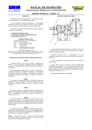 MANUAL DE INSTRUÇÕES
INSTALAÇÃO OPERAÇÃO E MANUTENÇÃO
BOMBA WARMAN – SÉRIE “A”
3
PREFÁCIO
Para assegurar serviçoporlongotempo , as instruções contidas
neste manual deverão ser cuidadosamente seguidas .
Ao fazer pedidos de peças sobressalentes é recomendável
empregar os nomes corretos , números completos da peça e número
de série da bomba , para evitar equívocos ou entregas erradas .
Reservamo-nos o direitode fazer alterações ouaperfeiçoamentos
no projeto ou construção .
 MAIORES INFORMAÇÕES
 AQUISIÇÃO DEPEÇAS DEREPOSIÇÃO
 ASSISTÊNCIA TÉCNICA
WEIR DO BRASIL LTDA
R. joão venturabatista, 622 - Vila Guilherme
02054-100- São Paulo, SP
A/C: Departamentode Vendas
Fone: 11 6905-1860
Fax: 11 6905-1741
e-mail : weirbrasil@weirbrasil.com.br
A WEIR DO BRASIL LTDA
RESERVA-SE O DIREITODE ALTERAR , SEM PRÉVIO AVISO ,
AS INFORMAÇÕES CONTIDAS NESTE MANUAL .
INFORMAÇÕES IMPORTANTES SOBRESEGURANÇA
AVISO
A Bomba Warman é um Vaso de Pressão e Equipamento
Rotativo . Todas as precauções de segurança para tal equipamento
deverão ser observadas antes e durante a instalação , operação e
manutenção .
Para Equipamento auxiliar ( motores , correias acoplamentos ,
redutores de velocidade , variadores de velocidade , etc ) precauções
de segurança deverão ser seguidas e consultados os manuais de
instrução apropriados antes e durante a instalação , operação e
manutenção .
AVISO
A Rotação do Acionador deverá ser verificada antes de serem
ligadas as correias ouacoplamento . Ferimentos pessoais e danos ao
equipamento poderão resultar de operar-se a bomba no sentido
contrário .
AVISO
Não opere a Bomba em condições diferentes daquelas para as
quais ela foi originalmente vendida sem consultar seu representante
Weir . Tal operação poderá resultar em dano ao equipamento e
ferimentos pessoais .
AVISO
Não opere a Bomba em condições de vazão baixa ou zero por
períodos prolongados , ou sob quaisquer outras circunstâncias que
poderiam fazero líquido de bombeamentotransformar-se em vapor .
Ferimentos pessoais e danos ao equipamento poderiam resultar da
pressão criada .
AVISO
Uma Bomba sujeita a vácuo deve ser isolada durante períodos de
manutenção e não-bombeamento . Falta em isolar adequadamente ,
poderá permitirao rotor“girar espontaneamente” resultando em dano
ao equipa mento e ferimentos pessoais .
NOTA : Um exame de todo o sistema da bomba incluindo
reservatório, tubulação, válvulas , controles , etc , deverá ser feito
para evitar efeitos prejudiciais na bomba .
DESTRAVAMENTO DO EIXO
Para transportedas Bombas Warman, os rolamentos devem ser
travados usando-sea trava do eixo“T” (Ferramenta de montagem) ,
para evitar vibrações e danos .
Coloca-se no cabo da trava “T” , um parafuso “P” , que é
fortemente apertado contra a base “B” da Bomba , para travar os
rolamentos .
Antes do uso da Bomba , este parafuso deverá ser retirado para
liberar o eisxo .
O eixo deverá então ser movido à mão (NO SENTIDO
HORÁRIO) , por meioda trava “T” para garantir que o Rotor gire
livremente dentro da Bomba . A qualquer sinal de ruídos de atrito na
Bomba , o Rotor deverá ser ajustado (Vide “Montagem da bomba:
ajustagem da folga do rotor” ) .
A trava do eixo deverá ser retirada .
 