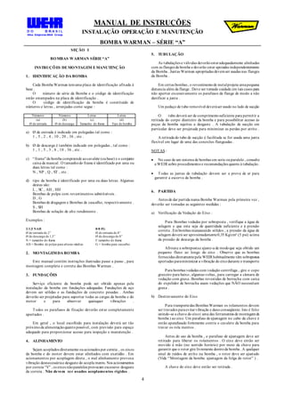 MANUAL DE INSTRUÇÕES
INSTALAÇÃO OPERAÇÃO E MANUTENÇÃO
BOMBA WARMAN – SÉRIE “A”
4
SEÇÃO I
BOMBAS WARMAN SÉRIE“A”
INSTRUÇÕES DEMONTAGEM EMANUTENÇÃO
1. IDENTIFICAÇÃO DA BOMBA
Cada Bomba Warman temuma placa de identificação afixada à
base .
O número de série da Bomba e o código de identificação
estão estampados na placa de identificação .
O código de identificação da bomba é constituído de
números e letras , arranjadas como segue :
Números Números Letras Letras
(a)
Ø de entrada
(b)
Ø de descarga
(c)
Tamanho do frame
(d)
Tipo de bomba
a) Ø de entrada é indicado em polegadas tal como :
1 , 5 , 2 , 4 , 10 , 20 , 36 , etc .
b) Ø de descarga é também indicado em polegadas , tal como :
1 , 1 , 5 , 3 , 8 , 18 , 36 , etc .
c) “frame”da bomba compreende aocavalete (oubase) e o conjunto
caixa de mancal . O tamanhodo frame é identificado por uma ou
duas letras tal como :
N , NP , Q , ST , etc .
d) tipo da bomba é identificado por uma ou duas letras. Algumas
destas são:
L , SC , AH , HH
Bombas de polpa com revestimentos substituíveis .
D , G
Bombas de dragagem e Bombas de cascalho, respectivamente .
S , SH
Bombas de solução de alto rendimento .
Exemplos :
2/1,5 NAH
Ø de entrada de 2”
Ø de descarga de 1,5”
N = tamanho do frame
AH = Bomba de polpa para alturas médias
8/8 FG
Ø de entrada de 8”
Ø de descarga de 8”
F tamanho do frame
G = bomba para cascalho
2. MONTAGEMDA BOMBA
Este manual contém instruções ilustradas passo a passo , para
montagem completa e correta das Bombas Warman .
3. FUNDAÇÕES
Serviço eficiente da bomba pode ser obtido apenas pela
instalação da bomba em fundações adequadas. Fundações de aço
devem ser sólidas e as fundações de concreto pesadas . Ambas
deverão ser projetadas para suportar todas as cargas da bomba e do
motor e para absorver quaisquer vibrações .
Todos os parafusos de fixação deverão estar completamente
apertados .
Em geral , o local escolhido para instalação deverá ser tão
próximoda alimentaçãoquantopossível, com previsão para espaço
adequado para proporcionar acesso para inspeção e manutenção .
4. ALINHAMENTO
Sejam acoplados diretamente ouacionados por correia , os eixos
da bomba e do motor devem estar alinhados com exatidão . Em
acionamentos por acoplagem direta , o mal alinhamento provoca
vibração desnecessáriae desgaste do acopla mento. Nos acionamentos
por correia “V” , os eixos nãoparalelos provocam excessivo desgaste
da correia . Não devem ser usados acoplamentos rígidos .
5. TUBULAÇÃO
As tubulações e válvulas deverãoestaradequadamente alinhadas
com as flanges da bomba e deverão estar apoiadas independentemente
da Bomba . Juntas Warman apropriadas devemser usadas nas flanges
da Bomba .
Em certas bombas , o revestimentode metalprojeta urnapequena
distancia além da flange . Deve ser tomado cuidado em tais casos para
não apertar excessivamente os parafusos da flange de modo a não
danificar a junta .
Um pedaço de tubo removível deveráser usado no lado de sucção
O tubo deverá ser de comprimentosuficiente para permitir a
retirada do corpo dianteiro da bomba e para possibilitar acesso às
peças da bomba sujeitas a desgaste . A tubulação de sucção em
particular deve ser projetada para minimizar as perdas por atrito .
A retirada do tubo de sucção é facilitada se for usada uma junta
flexível em lugar de uma das conexões flangeadas .
NOTAS :
 No caso de um sistema de bombas em serie ouparalelo , consulte
a WEIR sobre procedimentos e recomendações quanto à tubulação.
 Todas as juntas de tubulação devem ser a prova de ar para
garantir a escorva da bomba .
6. PARTIDA
Antes de dar partida numa Bomba Warman pela primeira vez ,
deverão ser tomadas as seguintes medidas :
a) Verificação da Vedação do Eixo :
Para Bombas vedadas por sobreposta , verifique a água de
selagem e que esta seja de quantidade suficiente e à pressão
correta . Embombas manuseando sólidos , a pressão da água de
selagem deverá ser aproximadamente0,35 Kg/cm² (5 psi) acima
da pressão de descarga da bomba .
Afrouxe a sobrepostae ajuste-a de modoque seja obtido um
pequeno fluxo ao longo do eixo . Observe que as bombas
fornecidas diretamentepela WEIR habitualmente têm sobrepostas
apertadas paraminimizar a vibração do eixodurante o transporte
Para bombas vedadas com vedação centrífuga , gire o copo
graxeiro para baixo, algumas voltas , para carregar a câmara de
vedação com graxa. Bombas revestidas de borracha com caixa
do expelidor de borracha usam vedações que NÃO necessitam
graxa .
b) Destravamento do Eixo
Para transportedas Bombas Warman os rolamentos devem
ser travados paraevitarvibração e danoconseqüente. Isto é feito
unindo-se a chave do eixo( uma das ferramentas de montagemda
bomba ) ao eixo. Um parafuso de ajustagem no cabo da chave é
então aparafusado fortemente contra o cavalete da bomba para
travar os rola mentos .
Antes do uso da bomba , o parafuso de ajustagem deve ser
retirado para liberar os rolamentos . O eixo deve então ser
movido à mão (no sentido horário) por meio da chave para
garantir que o rotor gire livremente dentroda bomba . A qualquer
sinal de ruídos de atrito na bomba , o rotor deve ser ajustado
(Vide “Montagem da bomba: ajustagem da folga do rotor” ) .
A chave do eixo deve então ser retirada .
 