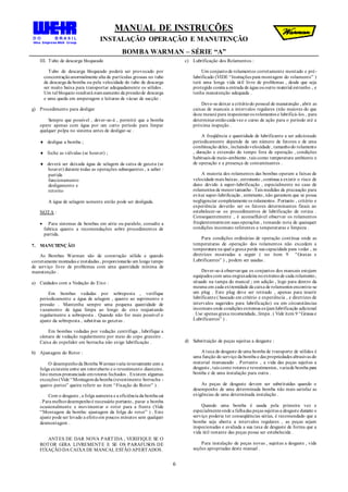 MANUAL DE INSTRUÇÕES
INSTALAÇÃO OPERAÇÃO E MANUTENÇÃO
BOMBA WARMAN – SÉRIE “A”
6
III. Tubo de descarga bloqueado
Tubo de descarga bloqueado poderá ser provocado por
concentraçãoanormalmente alta de partículas grossas no tubo
de descarga da bomba ou pela velocidade do tubo de descarga
ser muito baixa para transportar adequadamente os sólidos .
Um tal bloqueio resultará numaumento da pressãode descarga
e uma queda em amperagem e leituras de vácuo de sucção .
g) Procedimento para desligar
Sempre que possível , dever-se-á , permitir que a bomba
opere apenas com água por um curto período para limpar
qualquer polpa no sistema antes de desligar-se .
 desligue a bomba ;
 feche as válvulas (se houver) ;
 deverá ser deixada água de selagem da caixa de gaxeta (se
houver) durante todas as operações subsequentes , a saber :
partida
funcionamento
desligamento e
retorno
A água de selagem somente então pode ser desligada.
NOTA :
 Para sistemas de bombas em série ou paralelo, consulte a
fabrica quanto a recomendações sobre procedimentos de
partida.
7. MANUTENÇÃO
As Bombas Warman são de construção sólida e quando
corretamente montadas e instaladas , proporcionarão um longo tempo
de serviço livre de problemas com uma quantidade mínima de
manutenção .
a) Cuidados com a Vedação do Eixo :
Em bombas vedadas por sobreposta , verifique
periodicamente a água de selagem , quanto ao suprimento e
pressão . Mantenha sempre uma pequena quantidade de
vazamento de água limpa ao longo do eixo reajustando
regularmente a sobreposta . Quando não for mais possível o
ajuste da sobreposta , substitua as gaxetas .
Em bombas vedadas por vedação centrífuga , lubrifique a
câmara de vedação regularmente por meio do copo graxeiro .
Caixa do expelidor em borracha não exige lubrificação .
b) Ajustagem do Rotor :
O desempenhoda Bomba Warmanvaria inversamente com a
folga existente entre um rotoraberto e o revestimento dianteiro.
Isto menos pronunciado emrotores fechados . Existem algumas
exceções (Vide “Montagemda bomba (revestimento borracha -
quatro partes” queira referir ao item “Fixação do Rotor” ) .
Com o desgaste , a folga aumenta e a eficiência da bomba cai
. Para melhordesempenhoé necessário portanto, parar a bomba
ocasionalmente e movimentar o rotor para a frente (Vide
“Montagem da bomba: ajustagem da folga do rotor” ) . Este
ajuste pode ser levado a efeitoem poucos minutos sem qualquer
desmontagem .
ANTES DE DAR NOVA PARTIDA , VERIFIQUE SE O
ROTOR GIRA LIVREMENTE E SE OS PARAFUSOS DE
FIXAÇÃO DA CAIXA DE MANCAL ESTÃO APERTADOS .
c) Lubrificação dos Rolamentos :
Um conjuntode rolamentos corretamente montado e pré-
lubrificado (VIDE “Instruções para montagem do rolamento” )
terá uma longa vida útil livre de problemas , desde que seja
protegido contra a entrada de água ououtro material estranho , e
tenha manutenção adequada .
Deve-se deixar a critériodo pessoal de manutenção , abrir as
caixas de mancais a intervalos regulares (não maiores do que
doze meses) para inspecionaros rolamentos e lubrificá-los , para
determinarentãocada vez o curso de ação para o período até a
próxima inspeção .
A freqüência e quantidade de lubrificante a ser adicionado
periodicamente depende de um número de fatores e de uma
combinação deles , incluindovelocidade , tamanhodo rolamento
, duração e extensão do tempo fora de operação , condições
habituais de meio-ambiente , tais como: temperatura ambiente e
de operação e a presença de contaminantes .
A maioria dos rolamentos das bombas operam a faixas de
velocidade mais baixas , entretanto , continua a existir o risco de
dano devido à super-lubrificação , especialmente no caso de
rolamentos de menortamanho . Tais medidas de precaução para
evitar super-lubrificação , entretanto, não garantem que se possa
negligenciar completamente os rolamentos . Portanto , critério e
experiência deverão ser os fatores determinantes finais ao
estabelecer-se os procedimentos de lubrificação de rotina .
Consequentemente , é aconselhável observar os rolamentos
freqüentementeem suas operações , tomando nota de quaisquer
condições incomuns referentes a temperaturas e limpeza .
Para condições ordinárias de operação contínua onde as
temperaturas de operação dos rolamentos não excedem a
temperatura na qual a graxa perde sua capacidade para vedar , as
diretrizes mostradas a seguir ( no item 9 “Graxas e
Lubrificantes” ) , podem ser usadas .
Dever-se-á observarque os conjuntos dos mancais estejam
equipados com uma engraxadeira noextremode cada rolamento,
situado na tampa do mancal ; em adição , logo para dentro da
mesma em cada extremidade da caixa de rolamentos encontra-se
um plug . Este plug deve ser retirado , apenas para inserir
lubrificante ( baseado em critério e experiência , e diretrizes de
intervalos sugeridos para lubrificação) ou em circunstâncias
incomuns onde condições extremas exijamlubrificação adicional
. Use apenas graxa recomendada , limpa . ( Vide item 9 “Graxas e
Lubrificantes” ) .
d) Substituição de peças sujeitas a desgaste :
A taxa de desgaste de uma bomba de transporte de sólidos é
uma função do serviço da bomba e das propriedades abrasivas do
material manuseado . Portanto , a vida das peças sujeitas a
desgaste , tais como rotores e revestimentos , variade bomba para
bomba e de uma instalação para outra .
As peças de desgaste devem ser substituídas quando o
desempenho de uma determinada bomba não mais satisfaz as
exigências de uma determinada instalação .
Quando uma bomba é usada pela primeira vez e
especialmenteonde a falhadas peças sujeitas a desgaste durante o
serviço poderia ter conseqüências sérias, é recomendado que a
bomba seja aberta a intervalos regulares , as peças sejam
inspecionadas e avaliada a sua taxa de desgaste de forma que a
vida útil restante das peças possa ser estabelecida .
Para instalação de peças novas , sujeitas a desgaste , vide
seções apropriadas deste manual .
 