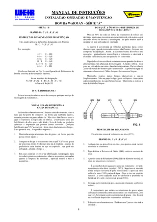 MANUAL DE INSTRUÇÕES
INSTALAÇÃO OPERAÇÃO E MANUTENÇÃO
BOMBA WARMAN – SÉRIE “A”
8
SEÇÃO II
FRAMES B ; C ; D ; E; F ; G
INSTRUÇÕES DEMONTAGEM EMANUTENÇÃO
Esta seção aplica-se às bombas designadas com Frames
B ; C ; D ; E ; F ; G
Por exemplo :
4 / 3 E – HH
6 / 4 E – AH
8 / 6 E – AH
10 / 8 E – AH
12 / 10 E – AH
6 / 4 F – HH
Conforme ilustrado na Fig. 1 a configuração do Rolamento da
bomba consiste de Rolamentos opostos .
Se sua bomba é de designação
N ; NP ; P ; Q ; R ; RS ; S ; ST ; T ; TU
refira-se à Seção III
ISTO ÉIMPORTANTE!
Leia as instruções abaixo antes de começar qualquer serviço de
montagem de rolamentos .
NOTAS GERAIS REFERENTES A
CAIXA DEMANCAL
Ao instalar rolamentos novos , limpe a caixados mancais , eixo e
tudo que faz parte do conjunto , de forma que nenhuma sujeira ,
camada protetora ougraxaadira a ele . Não tire o lubrificante com o
qual o rolamento é engraxado na fabrica . O fabricante usou um
lubrificante de alto grau , não ácido , livre de todos os produtos
químicos e impurezas que possam causar corrosão . Qualquer
lubrificante que V.S.ª acrescente , deve estar absolutamente limpo .
Para garantir isto , é sugerido o seguinte :
1. Mantenha sempre a tampana lata de graxa , de forma que não
possa entrar sujeira ;
2. Assegure-se de que o instrumento com o qual V.S.ª tira a graxa
da lata esteja limpo . Evite usar uma pá de madeira , usando de
preferência uma lamina de aço ou espátula , que pode ser
esfregada , alisada e limpa ;
3. Em casos onde um revólver de lubrificação é empregado para
introduzir graxanos rolamentos , observe as mesmas precauções
quanto à limpeza do revólver , especial mente o bico e
acessórios .
POR QUÊ A ÊNFASESOBRELIMPEZA DE
ROLAMENTOS DEROLETES ?
Mais de 90% de todas as falhas de rolamentos de roletes são
devidas a sujeira que encontrouseucurso dentrodo rola mentooupor
descuido antes ou durante a montagem , ou pelo usuário após a
unidade ter sido colocada em operação .
A sujeira ê constituída de infinitas partículas duras como
diamante que , quando misturadas com os lubrificantes , formam um
composto de lapidação . Assim , a ação revolvente dos roletes em
operação , gradualmente esmerilhará o rolamento e destruirá a
exatidão e eficiência para as quais ele foi construído .
O período críticona vida do rolamentoocorre quando ele deixa o
almoxarifado para a bancada de montagem . A razão é óbvia . Está
para ser retiradode sua caixa e da cobertura protetora. Daí em diante
, estará à mercê dos homens que o manuseiam . A primeira regra ao
manusear rolamentos é: Mãos limpas e ferramentas limpas .
Mantenha muitos panos limpos disponíveis e use-os
freqüentemente. Não use papel refugo , pois os fiapos e tiras curtas
aderem rapidamente às superfícies oleosas . Mantenha as mãos e a
área de trabalho limpas .
MONTAGEM DO ROLAMENTO
Fixação dos cones de rolamento ao eixo (073) .
FRAMES B ; C ; D ; E; F ; G
1. Aplique óleo ou graxa leve no eixo , nos pontos onde vai ser
montado o rolamento .
2. Faça deslizar o Retentor de Graxa (046) contra o encosto do
eixo .
3. Ajuste o cone do Rolamento (009){lado de diâmetro maior} ao
eixo até encontrar o retentor .
É aconselhável pré-aquecer o cone do rolamento . (O pré-
aquecimento não deve exceder 120ºC) . Sugerimos a imersão
numa solução fervente de pelo menos uma (1) parte de óleo
solúvel e cem (100) partes de água . Com o eixo na posição
vertical , o cone aquecido pode ser deslizado e prensado ou
batido de leve até o retentor de graxa (046) .
4. Coloque outro retentorde graxa e cone de rolamento conforme
acima .
É importante que ambos os retentores de graxa sejam
colocados fortemente contra os encostos e os rolamentos , por
sua vez , fortemente contraos retentores de graxa . Isto deverá
ser verificado depois dos rolamentos esfriarem .
5. Pulverize os rolamentos com “fluídosecante”parare tirar toda a
umidade .
 