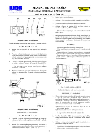 MANUAL DE INSTRUÇÕES
INSTALAÇÃO OPERAÇÃO E MANUTENÇÃO
BOMBA WARMAN – SÉRIE “A”
9
MONTAGEM DO ROLAMENTO
Fixação da capa do rolamento do lado do rotor à caixa de mancal .
FRAMES B ; C ; D ; E; F ; G
1. Aplique óleo ou graxa leve em cada lado da Caixa de Mancal
(004) .
2. Pressione oubata cuidadosamente comum martelo de plástico ,
a capa do Rolamento (009) para dentro de uma extremidade da
caixa de rolamento até que a capa esteja levemente abaixo da
face de extremidade da cai xa .
3. Coloque a Tampa do Mancal (024) com uma Guarnição (025)
na caixa , e insira os Parafusos da Tampa do Mancal (027) .
Use um calço grosso apenas para fins de vedação,
usualmente , de 05 mm .
4. Aperte os parafusos de ajustagemuniformeinente . A tampa do
mancal irá agora empurrar a capa do rolamento na posição
correta .
MONTAGEM DO ROLAMENTO
Fixação do eixo à Caixa de Mancal .
FRAMES B ; C ; D ; E; F ; G
1. Obtenha o tipo e quantidade recomendada de graxa por
rolamento. Refira-se às Instruções dos itens7 (c) & 9 da Seção
I .
2. Aplique esta graxa com a mão ao rolamento para encher o
espaço entre o cone e roletes . Espalhe o resto da graxa entre o
rolamento e o retentor de graxa . (Vide Fig . 3) .
3. Repita com o outro rolamento .
4. Coloque o eixo com a extremidade roscada dentro da Caixa .
5. Pressione a capa do rolamento para dentro da caixa .
6. Coloque a Tampa do Mancal (024) na Caixa e insira os
Parafusos da Tampa do Mancal (027) .
Não use calços neste estágio , eles serão usados mais tarde
(Vide Fig. 4) .
7. Girando o eixo lentamentecom a mão, aperte gradual mente os
parafusos de ajustagem até que a capa do rolamento tenha sido
empurrada , bem em cima do conedo rolamento , com o que o
eixo apenas gire e os rolamentos virtualmente não tenham jogo
na extremidade .
CUIDADO !
Não aperte demais os parafusos de ajustagem .
Observe a folga entre a tampa do mancal e a face da caixa de
mancal .
Para conjuntos até à Frame C , o procedimento acima pode
ser levado a efeito coma caixa de mancal na posição horizontal
Para tamanhos maiores , é aconselhávelfazera montagem na
posição vertical , de forma que os rolamentos ajustar-se-ão
concêntricamente .
MONTAGEM DO ROLAMENTO
Medição da folga ( no lado do acionamento ) .
FRAMES B ; C ; D ; E; F ; G
1. Meça a folga entre a extremidade da flange da tampa do mancal
e a face da caixa com o medidor de folgas . Desde que os
parafusos de ajustagem tenham sido apertados uniformemente ,
este método é usualmente satisfatório . Alternativamente , a
tampa do mancal poderá ser retirada seguindo-se medições
feitas com um micrômetro de profundidade :
a) Profundidade da capa do rolamento abaixo da face da
extremidade da caixa .
b) Profundidade do encosto da tampa do mancal .
A folga é então obtida subtraindo-se (a) de (b) .
2. Escolha Guarnições (025) de espessura total igual a folga
(obtida acima) mais o “Jogo de Extremidades” (Vide tabela a
seguir).
3. Coloque os calços , recoloque a tampa do mancal e insira os
parafusos da tampa do mancal .
Aparafuse os parafusos temporariamente , aproximadamente
3 mm da posição totalmente apertados .
 