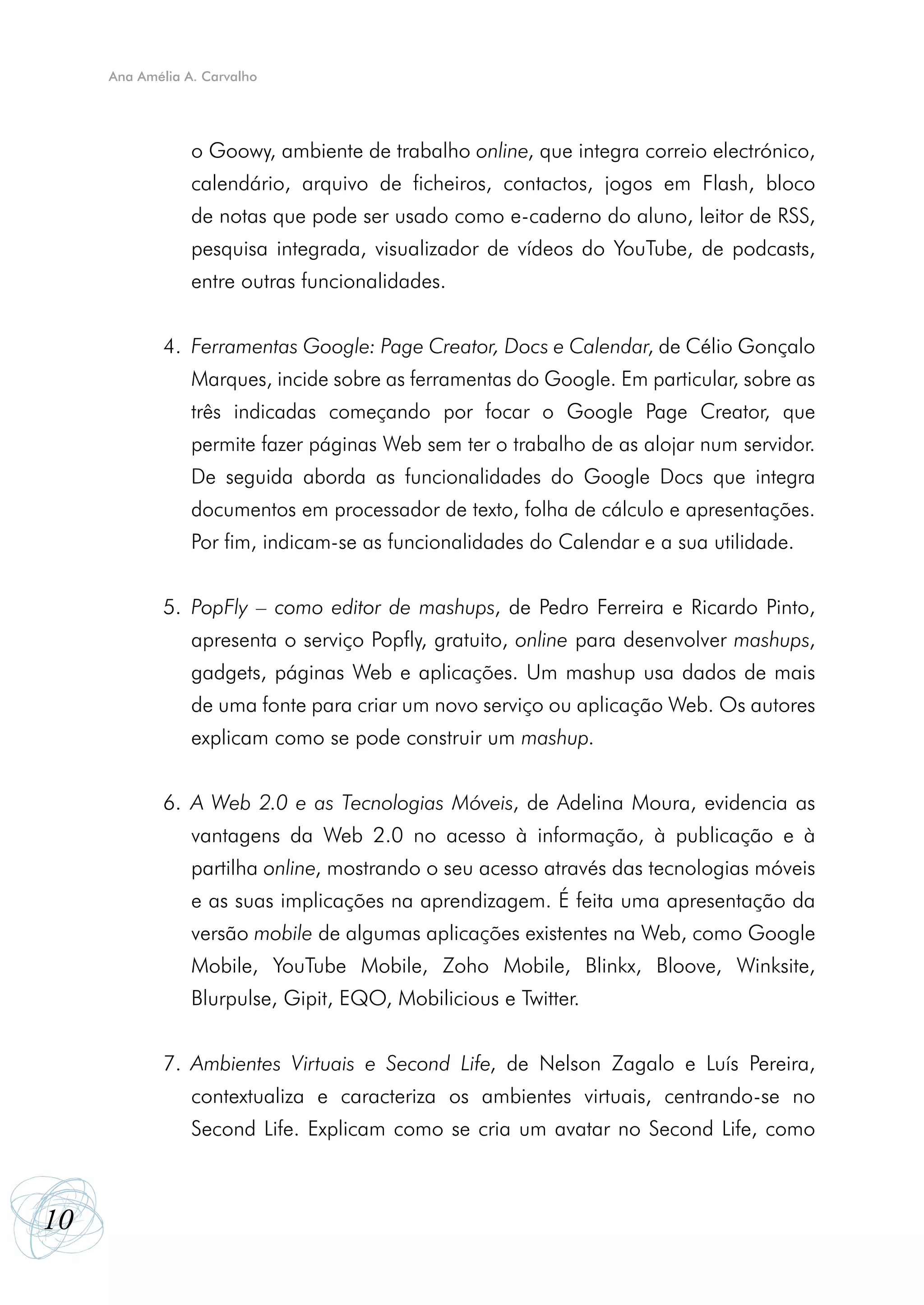 Ana Amélia A. Carvalho




             	   o Goowy, ambiente de trabalho online, que integra correio electrónico,
             	   calendário, arquivo de ficheiros, contactos, jogos em Flash, bloco
             	   de notas que pode ser usado como e-caderno do aluno, leitor de RSS,
             	   pesquisa integrada, visualizador de vídeos do YouTube, de podcasts,
             	   entre outras funcionalidades.


             4.	 Ferramentas Google: Page Creator, Docs e Calendar, de Célio Gonçalo
             	   Marques, incide sobre as ferramentas do Google. Em particular, sobre as
             	   três indicadas começando por focar o Google Page Creator, que
             	   permite fazer páginas Web sem ter o trabalho de as alojar num servidor.
             	   De seguida aborda as funcionalidades do Google Docs que integra
             	   documentos em processador de texto, folha de cálculo e apresentações.
             	   Por fim, indicam-se as funcionalidades do Calendar e a sua utilidade.


             5.	 PopFly – como editor de mashups, de Pedro Ferreira e Ricardo Pinto,
             	   apresenta o serviço Popfly, gratuito, online para desenvolver mashups,
             	   gadgets, páginas Web e aplicações. Um mashup usa dados de mais
             	   de uma fonte para criar um novo serviço ou aplicação Web. Os autores
             	   explicam como se pode construir um mashup.


             6.	 A Web 2.0 e as Tecnologias Móveis, de Adelina Moura, evidencia as
             	   vantagens da Web 2.0 no acesso à informação, à publicação e à
             	   partilha online, mostrando o seu acesso através das tecnologias móveis
             	   e as suas implicações na aprendizagem. É feita uma apresentação da
             	   versão mobile de algumas aplicações existentes na Web, como Google
             	   Mobile, YouTube Mobile, Zoho Mobile, Blinkx, Bloove, Winksite,
             	   Blurpulse, Gipit, EQO, Mobilicious e Twitter.


             7.	 Ambientes Virtuais e Second Life, de Nelson Zagalo e Luís Pereira,
             	   contextualiza e caracteriza os ambientes virtuais, centrando-se no
             	   Second Life. Explicam como se cria um avatar no Second Life, como



10
 