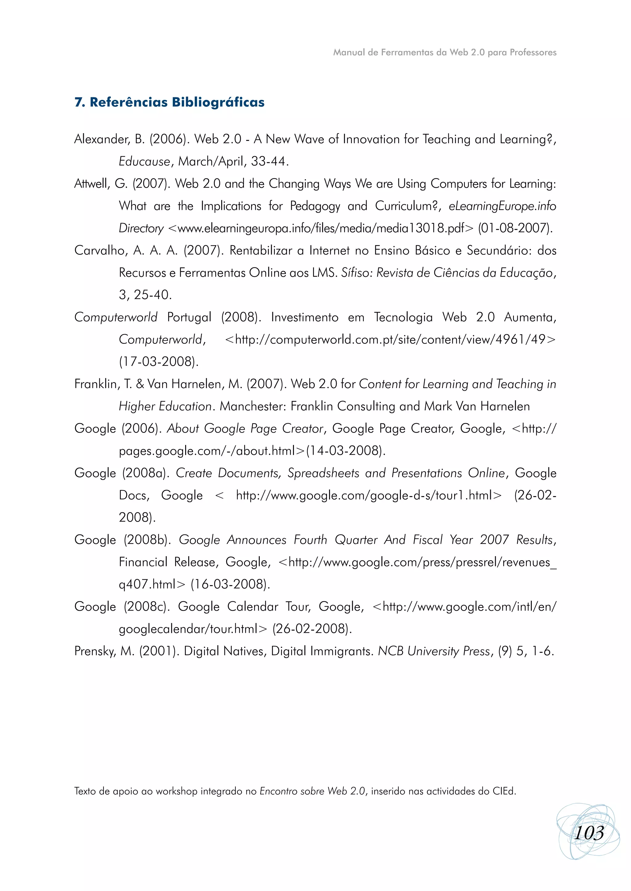 Manual de Ferramentas da Web 2.0 para Professores




7. Referências Bibliográficas

Alexander, B. (2006). Web 2.0 - A New Wave of Innovation for Teaching and Learning?,
         Educause, March/April, 33-44.
Attwell, G. (2007). Web 2.0 and the Changing Ways We are Using Computers for Learning:
         What are the Implications for Pedagogy and Curriculum?, eLearningEurope.info
         Directory <www.elearningeuropa.info/files/media/media13018.pdf> (01-08-2007).
Carvalho, A. A. A. (2007). Rentabilizar a Internet no Ensino Básico e Secundário: dos
         Recursos e Ferramentas Online aos LMS. Sífiso: Revista de Ciências da Educação,
         3, 25-40.
Computerworld Portugal (2008). Investimento em Tecnologia Web 2.0 Aumenta,
         Computerworld,         <http://computerworld.com.pt/site/content/view/4961/49>
         (17-03-2008).
Franklin, T. & Van Harnelen, M. (2007). Web 2.0 for Content for Learning and Teaching in
         Higher Education. Manchester: Franklin Consulting and Mark Van Harnelen
Google (2006). About Google Page Creator, Google Page Creator, Google, <http://
         pages.google.com/-/about.html>(14-03-2008).
Google (2008a). Create Documents, Spreadsheets and Presentations Online, Google
         Docs, Google < http://www.google.com/google-d-s/tour1.html> (26-02-
         2008).
Google (2008b). Google Announces Fourth Quarter And Fiscal Year 2007 Results,
         Financial Release, Google, <http://www.google.com/press/pressrel/revenues_
         q407.html> (16-03-2008).
Google (2008c). Google Calendar Tour, Google, <http://www.google.com/intl/en/
         googlecalendar/tour.html> (26-02-2008).
Prensky, M. (2001). Digital Natives, Digital Immigrants. NCB University Press, (9) 5, 1-6.




Texto de apoio ao workshop integrado no Encontro sobre Web 2.0, inserido nas actividades do CIEd.



                                                                                                            103
 