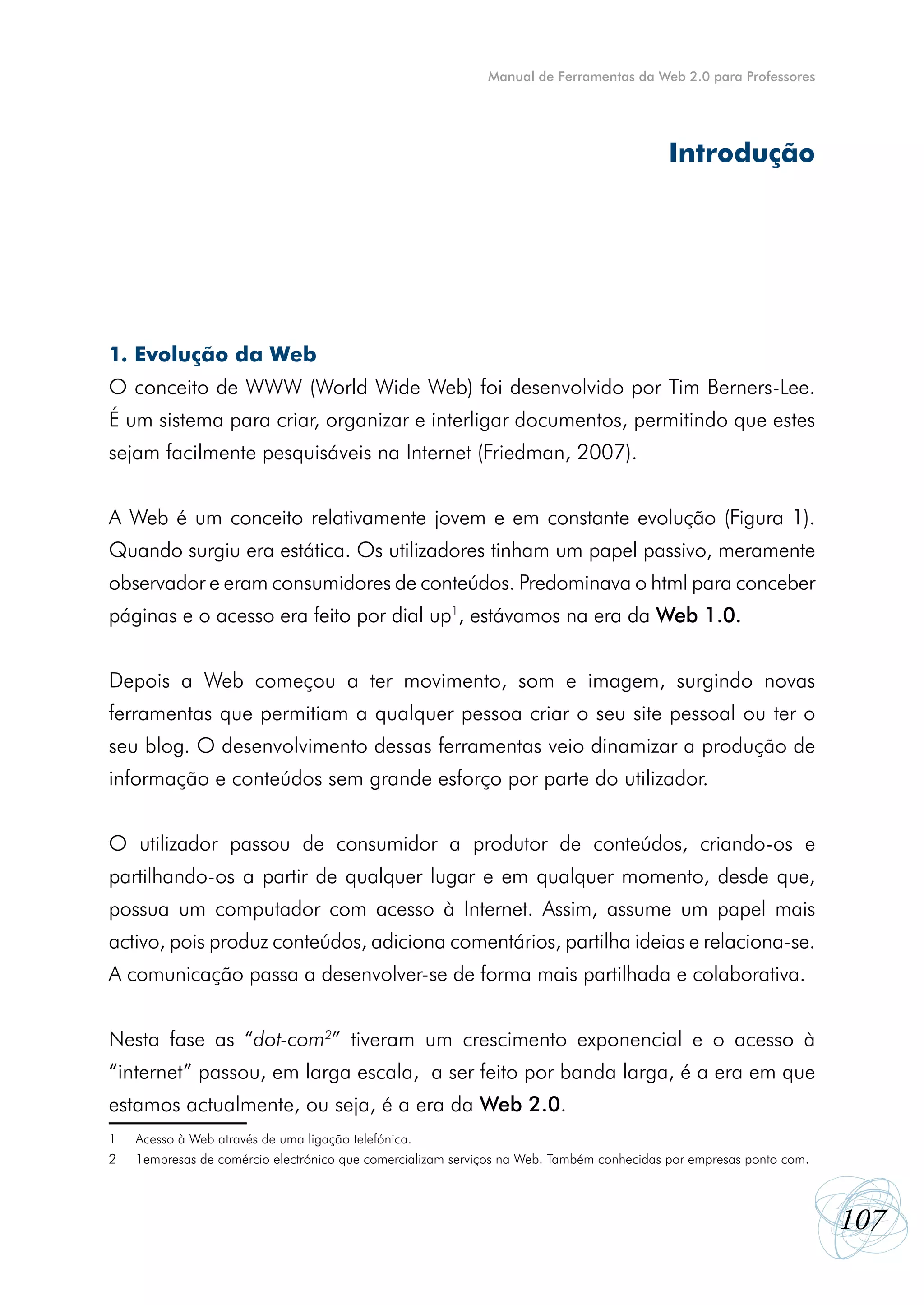 Manual de Ferramentas da Web 2.0 para Professores




                                                                                            Introdução




1. Evolução da Web
O conceito de WWW (World Wide Web) foi desenvolvido por Tim Berners-Lee.
É um sistema para criar, organizar e interligar documentos, permitindo que estes
sejam facilmente pesquisáveis na Internet (Friedman, 2007).


A Web é um conceito relativamente jovem e em constante evolução (Figura 1).
Quando surgiu era estática. Os utilizadores tinham um papel passivo, meramente
observador e eram consumidores de conteúdos. Predominava o html para conceber
páginas e o acesso era feito por dial up1, estávamos na era da Web 1.0.


Depois a Web começou a ter movimento, som e imagem, surgindo novas
ferramentas que permitiam a qualquer pessoa criar o seu site pessoal ou ter o
seu blog. O desenvolvimento dessas ferramentas veio dinamizar a produção de
informação e conteúdos sem grande esforço por parte do utilizador.


O utilizador passou de consumidor a produtor de conteúdos, criando-os e
partilhando-os a partir de qualquer lugar e em qualquer momento, desde que,
possua um computador com acesso à Internet. Assim, assume um papel mais
activo, pois produz conteúdos, adiciona comentários, partilha ideias e relaciona-se.
A comunicação passa a desenvolver-se de forma mais partilhada e colaborativa.


Nesta fase as “dot-com2” tiveram um crescimento exponencial e o acesso  à
“internet” passou, em larga escala,  a ser feito por banda larga, é a era em que
estamos actualmente, ou seja, é a era da Web 2.0.
1	   Acesso à Web através de uma ligação telefónica.
2	   1empresas de comércio electrónico que comercializam serviços na Web. Também conhecidas por empresas ponto com.



                                                                                                                      107
 