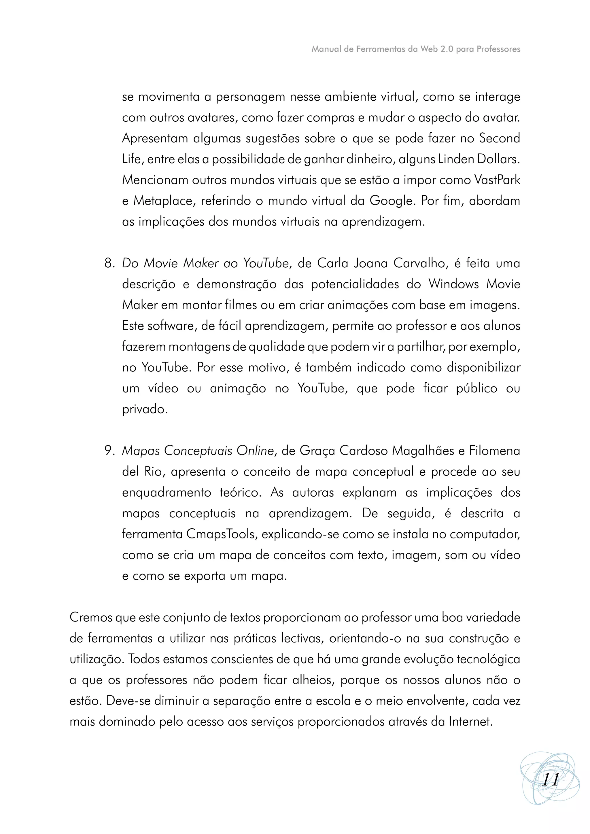 Manual de Ferramentas da Web 2.0 para Professores




      	   se movimenta a personagem nesse ambiente virtual, como se interage
      	   com outros avatares, como fazer compras e mudar o aspecto do avatar.
      	   Apresentam algumas sugestões sobre o que se pode fazer no Second
      	   Life, entre elas a possibilidade de ganhar dinheiro, alguns Linden Dollars.
      	   Mencionam outros mundos virtuais que se estão a impor como VastPark
      	   e Metaplace, referindo o mundo virtual da Google. Por fim, abordam
      	   as implicações dos mundos virtuais na aprendizagem.


      8.	 Do Movie Maker ao YouTube, de Carla Joana Carvalho, é feita uma
      	   descrição e demonstração das potencialidades do Windows Movie
      	   Maker em montar filmes ou em criar animações com base em imagens.
      	   Este software, de fácil aprendizagem, permite ao professor e aos alunos
      	   fazerem montagens de qualidade que podem vir a partilhar, por exemplo,
      	   no YouTube. Por esse motivo, é também indicado como disponibilizar
      	   um vídeo ou animação no YouTube, que pode ficar público ou
      	   privado.


      9.	 Mapas Conceptuais Online, de Graça Cardoso Magalhães e Filomena
      	   del Rio, apresenta o conceito de mapa conceptual e procede ao seu
      	   enquadramento teórico. As autoras explanam as implicações dos
      	   mapas conceptuais na aprendizagem. De seguida, é descrita a
      	   ferramenta CmapsTools, explicando-se como se instala no computador,
      	   como se cria um mapa de conceitos com texto, imagem, som ou vídeo
      	   e como se exporta um mapa.


Cremos que este conjunto de textos proporcionam ao professor uma boa variedade
de ferramentas a utilizar nas práticas lectivas, orientando-o na sua construção e
utilização. Todos estamos conscientes de que há uma grande evolução tecnológica
a que os professores não podem ficar alheios, porque os nossos alunos não o
estão. Deve-se diminuir a separação entre a escola e o meio envolvente, cada vez
mais dominado pelo acesso aos serviços proporcionados através da Internet.



                                                                                                 11
 