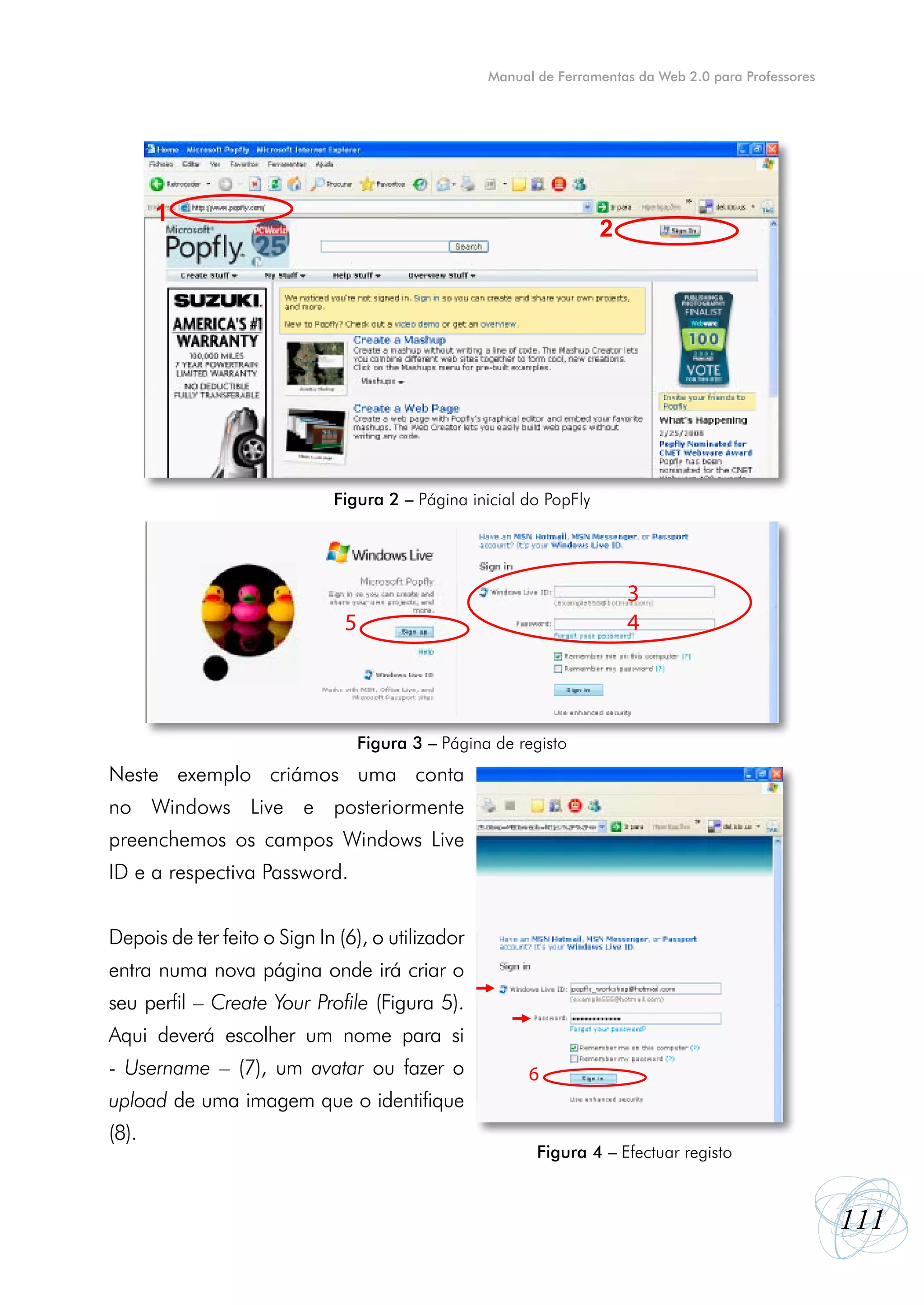 Manual de Ferramentas da Web 2.0 para Professores




       1
                                                                    2




                             Figura 2 – Página inicial do PopFly




                                                                        3
                               5                                        4



                                   Figura 3 – Página de registo
Neste exemplo criámos uma conta
no Windows Live e posteriormente
preenchemos os campos Windows Live
ID e a respectiva Password.


Depois de ter feito o Sign In (6), o utilizador
entra numa nova página onde irá criar o
seu perfil – Create Your Profile (Figura 5).
Aqui deverá escolher um nome para si
- Username – (7), um avatar ou fazer o                    6
upload de uma imagem que o identifique
(8).
                                                           Figura 4 ––Efectuar registo
                                                            Figura 4 Efectuar registo




                                                                                                        111
 