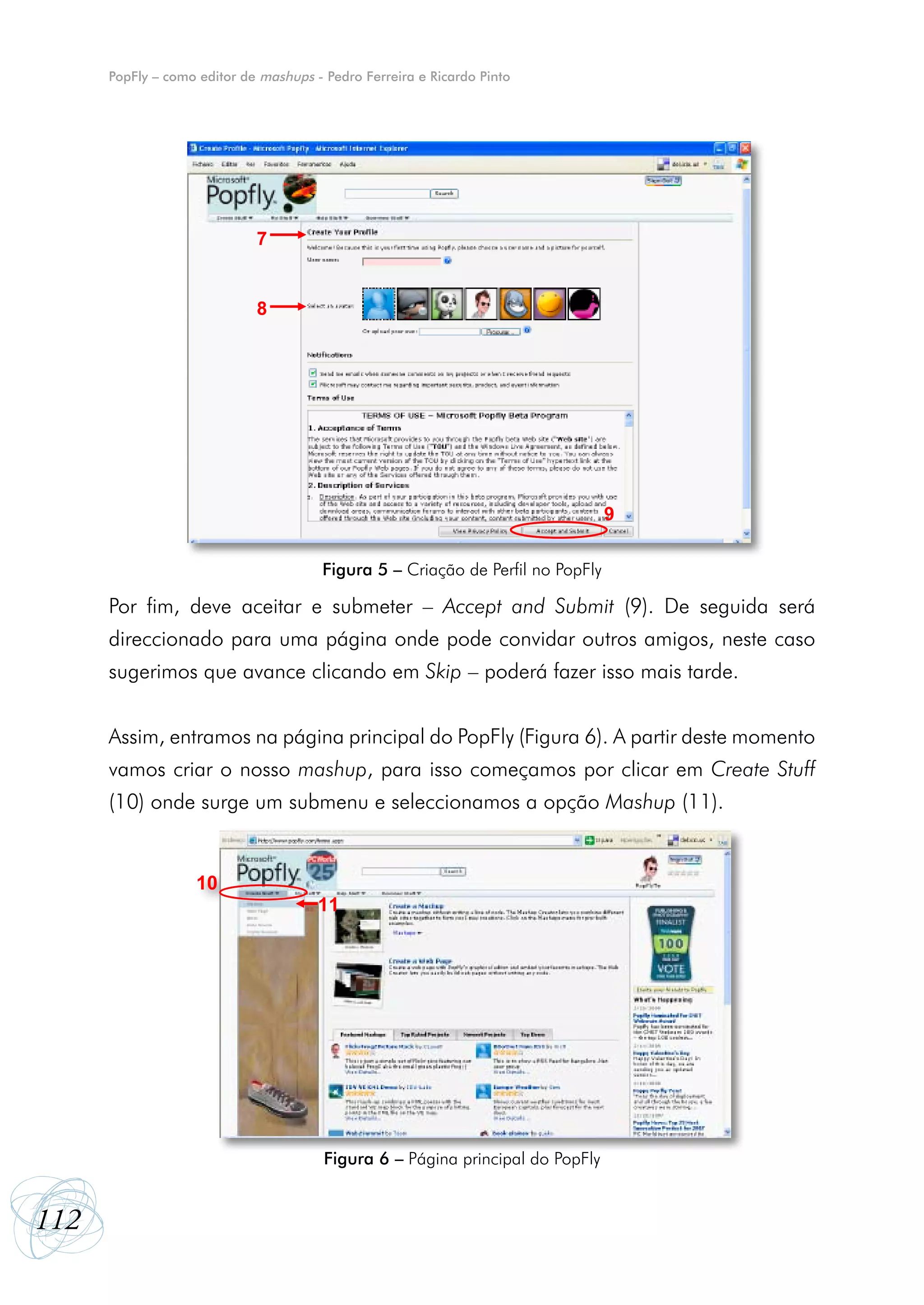 PopFly – como editor de mashups - Pedro Ferreira e Ricardo Pinto




                             7


                             8




                                                                                 9

                                        Figura 5 – Criação de Perfil no PopFly

      Por fim, deve aceitar e submeter – Accept and Submit (9). De seguida será
      direccionado para uma página onde pode convidar outros amigos, neste caso
      sugerimos que avance clicando em Skip – poderá fazer isso mais tarde.


      Assim, entramos na página principal do PopFly (Figura 6). A partir deste momento
      vamos criar o nosso mashup, para isso começamos por clicar em Create Stuff
      (10) onde surge um submenu e seleccionamos a opção Mashup (11).


                   10
                                       11




                                        Figura 6 – Página principal do PopFly


112
 
