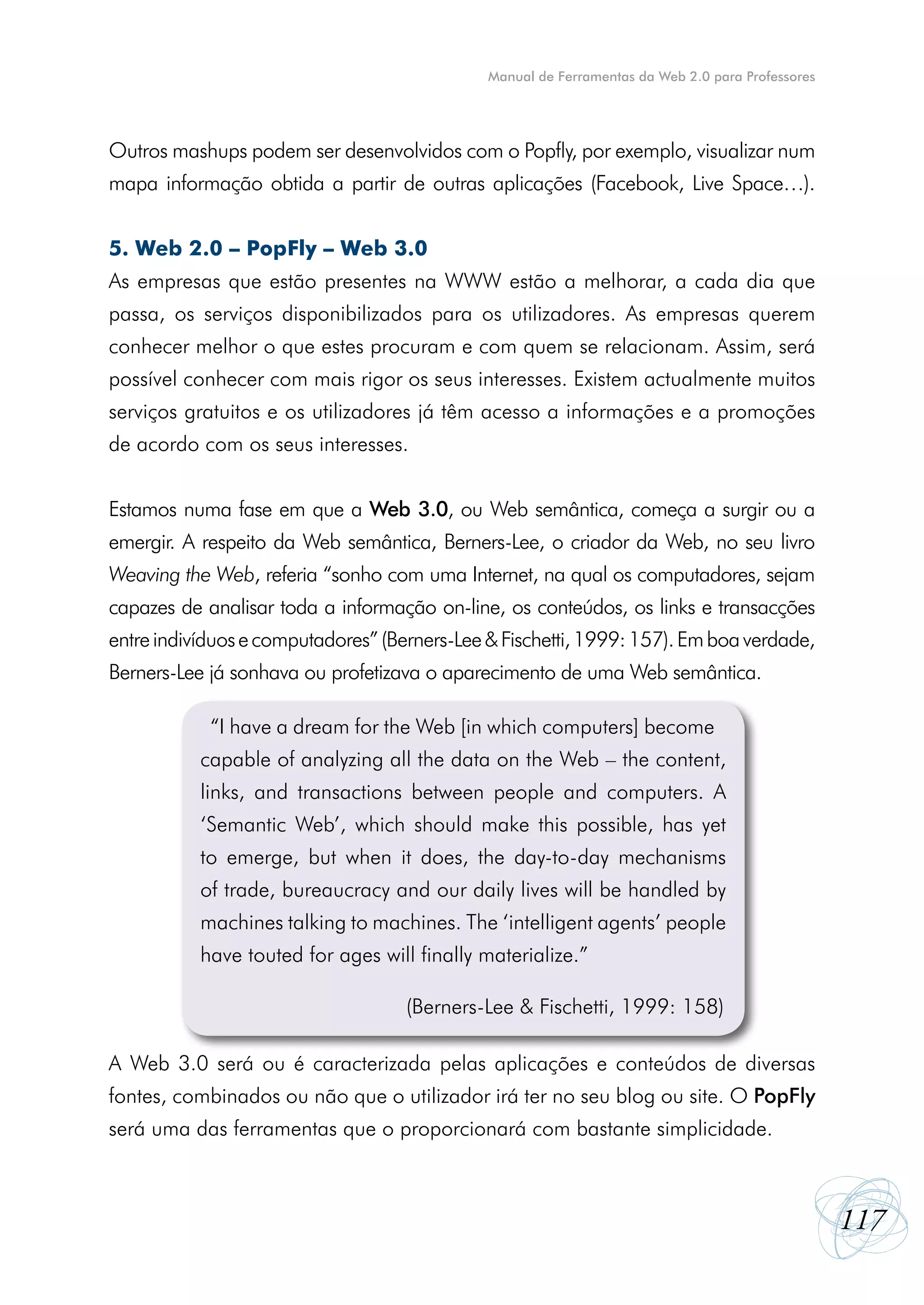 Manual de Ferramentas da Web 2.0 para Professores




Outros mashups podem ser desenvolvidos com o Popfly, por exemplo, visualizar num
mapa informação obtida a partir de outras aplicações (Facebook, Live Space…).


5. Web 2.0 – PopFly – Web 3.0
As empresas que estão presentes na WWW estão a melhorar, a cada dia que
passa, os serviços disponibilizados para os utilizadores. As empresas querem
conhecer melhor o que estes procuram e com quem se relacionam. Assim, será
possível conhecer com mais rigor os seus interesses. Existem actualmente muitos
serviços gratuitos e os utilizadores já têm acesso a informações e a promoções
de acordo com os seus interesses.


Estamos numa fase em que a Web 3.0, ou Web semântica, começa a surgir ou a
emergir. A respeito da Web semântica, Berners-Lee, o criador da Web, no seu livro
Weaving the Web, referia “sonho com uma Internet, na qual os computadores, sejam
capazes de analisar toda a informação on-line, os conteúdos, os links e transacções
entre indivíduos e computadores” (Berners-Lee & Fischetti, 1999: 157). Em boa verdade,
Berners-Lee já sonhava ou profetizava o aparecimento de uma Web semântica.

             “I have a dream for the Web [in which computers] become
           “I have a dream for the Web [in which computers] become
           capable of analyzing all the data on the Web – the content,
           capable of analyzing all the data on the Web – the content,
           links, and transactions between people and computers. A
           links, and transactions between people and computers. A
           ‘Semantic Web’, which should make this possible, has yet
           ‘Semantic Web’, which should make this possible, has yet
           to emerge, but when it does, the day-to-day mechanisms
           to emerge, but when it does, the day-to-day mechanisms
           of trade, bureaucracy and our daily lives will be handled by
           of trade, bureaucracy and our daily lives will be handled by
           machines talking to machines. The ‘intelligent agents’ people
           machines talking to machines. The ‘intelligent agents’ people
           have touted for ages will finally materialize.”
           have touted for ages will finally materialize.” (Berners-Lee &
           Fischetti, 1999: 158) (Berners-Lee & Fischetti, 1999: 158)


A Web 3.0 será ou é caracterizada pelas aplicações e conteúdos de diversas
fontes, combinados ou não que o utilizador irá ter no seu blog ou site. O PopFly
será uma das ferramentas que o proporcionará com bastante simplicidade.



                                                                                                  117
 