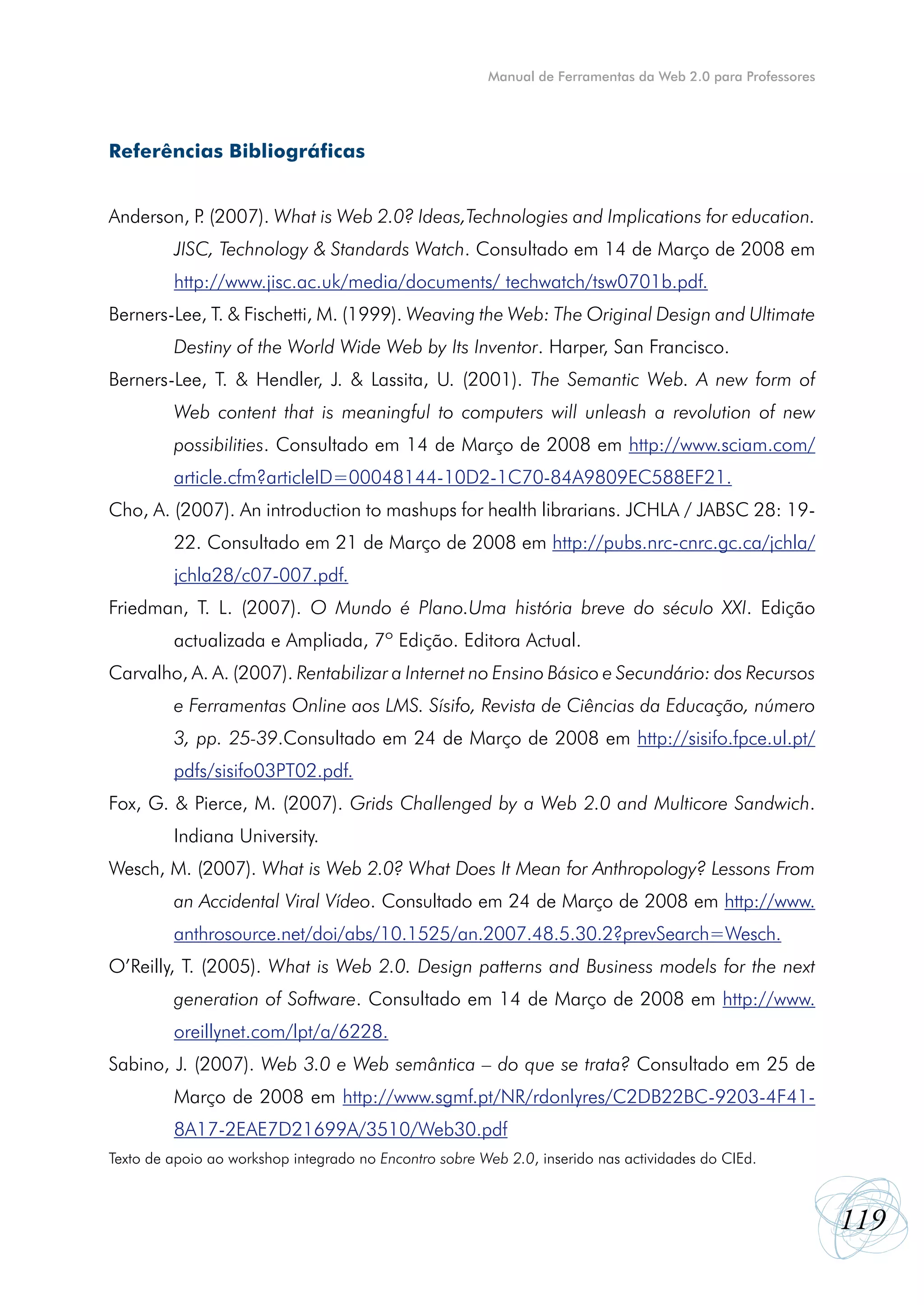 Manual de Ferramentas da Web 2.0 para Professores




Referências Bibliográficas


Anderson, P (2007). What is Web 2.0? Ideas,Technologies and Implications for education.
           .
         JISC, Technology & Standards Watch. Consultado em 14 de Março de 2008 em
         http://www.jisc.ac.uk/media/documents/ techwatch/tsw0701b.pdf.
Berners-Lee, T. & Fischetti, M. (1999). Weaving the Web: The Original Design and Ultimate
         Destiny of the World Wide Web by Its Inventor. Harper, San Francisco.
Berners-Lee, T. & Hendler, J. & Lassita, U. (2001). The Semantic Web. A new form of
         Web content that is meaningful to computers will unleash a revolution of new
         possibilities. Consultado em 14 de Março de 2008 em http://www.sciam.com/
         article.cfm?articleID=00048144-10D2-1C70-84A9809EC588EF21.
Cho, A. (2007). An introduction to mashups for health librarians. JCHLA / JABSC 28: 19-
         22. Consultado em 21 de Março de 2008 em http://pubs.nrc-cnrc.gc.ca/jchla/
         jchla28/c07-007.pdf.
Friedman, T. L. (2007). O Mundo é Plano.Uma história breve do século XXI. Edição
         actualizada e Ampliada, 7º Edição. Editora Actual.
Carvalho, A. A. (2007). Rentabilizar a Internet no Ensino Básico e Secundário: dos Recursos
         e Ferramentas Online aos LMS. Sísifo, Revista de Ciências da Educação, número
         3, pp. 25-39.Consultado em 24 de Março de 2008 em http://sisifo.fpce.ul.pt/
         pdfs/sisifo03PT02.pdf.
Fox, G. & Pierce, M. (2007). Grids Challenged by a Web 2.0 and Multicore Sandwich.
         Indiana University.
Wesch, M. (2007). What is Web 2.0? What Does It Mean for Anthropology? Lessons From
         an Accidental Viral Vídeo. Consultado em 24 de Março de 2008 em http://www.
         anthrosource.net/doi/abs/10.1525/an.2007.48.5.30.2?prevSearch=Wesch.
O’Reilly, T. (2005). What is Web 2.0. Design patterns and Business models for the next
         generation of Software. Consultado em 14 de Março de 2008 em http://www.
         oreillynet.com/lpt/a/6228.
Sabino, J. (2007). Web 3.0 e Web semântica – do que se trata? Consultado em 25 de
         Março de 2008 em http://www.sgmf.pt/NR/rdonlyres/C2DB22BC-9203-4F41-
         8A17-2EAE7D21699A/3510/Web30.pdf
Texto de apoio ao workshop integrado no Encontro sobre Web 2.0, inserido nas actividades do CIEd.



                                                                                                            119
 