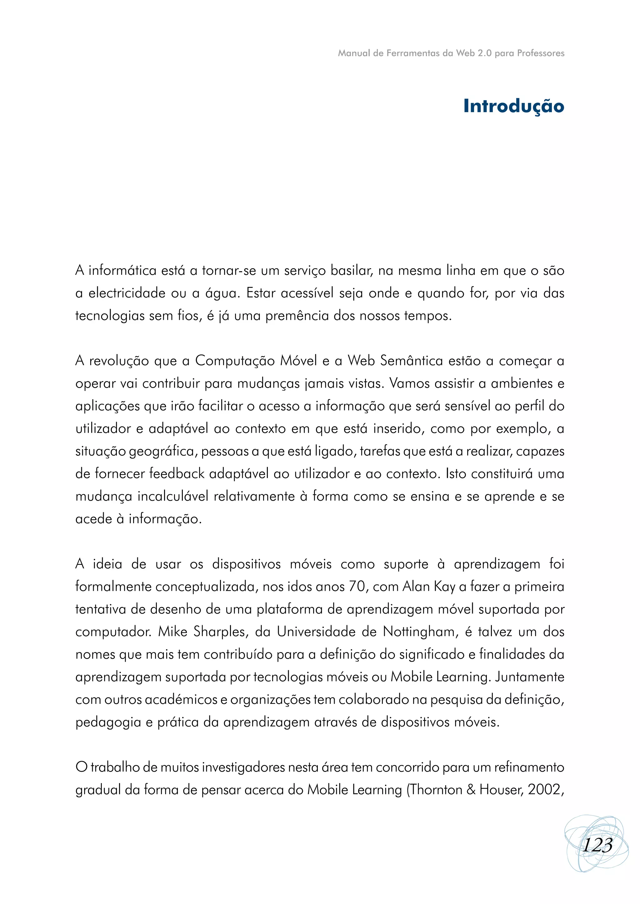 Manual de Ferramentas da Web 2.0 para Professores




                                                                        Introdução




A informática está a tornar-se um serviço basilar, na mesma linha em que o são
a electricidade ou a água. Estar acessível seja onde e quando for, por via das
tecnologias sem fios, é já uma premência dos nossos tempos.


A revolução que a Computação Móvel e a Web Semântica estão a começar a
operar vai contribuir para mudanças jamais vistas. Vamos assistir a ambientes e
aplicações que irão facilitar o acesso a informação que será sensível ao perfil do
utilizador e adaptável ao contexto em que está inserido, como por exemplo, a
situação geográfica, pessoas a que está ligado, tarefas que está a realizar, capazes
de fornecer feedback adaptável ao utilizador e ao contexto. Isto constituirá uma
mudança incalculável relativamente à forma como se ensina e se aprende e se
acede à informação.


A ideia de usar os dispositivos móveis como suporte à aprendizagem foi
formalmente conceptualizada, nos idos anos 70, com Alan Kay a fazer a primeira
tentativa de desenho de uma plataforma de aprendizagem móvel suportada por
computador. Mike Sharples, da Universidade de Nottingham, é talvez um dos
nomes que mais tem contribuído para a definição do significado e finalidades da
aprendizagem suportada por tecnologias móveis ou Mobile Learning. Juntamente
com outros académicos e organizações tem colaborado na pesquisa da definição,
pedagogia e prática da aprendizagem através de dispositivos móveis.


O trabalho de muitos investigadores nesta área tem concorrido para um refinamento
gradual da forma de pensar acerca do Mobile Learning (Thornton & Houser, 2002,


                                                                                                 123
 