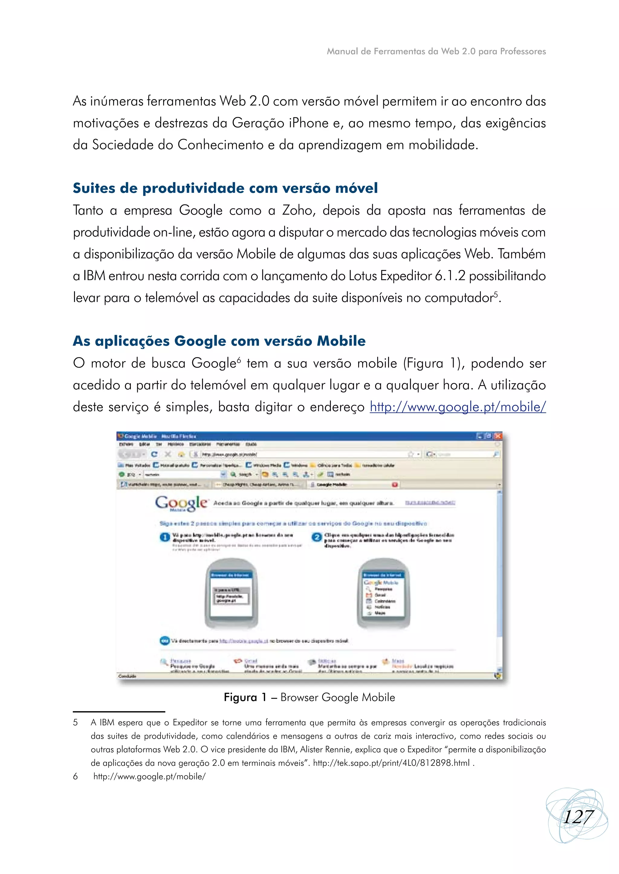 Manual de Ferramentas da Web 2.0 para Professores




As inúmeras ferramentas Web 2.0 com versão móvel permitem ir ao encontro das
motivações e destrezas da Geração iPhone e, ao mesmo tempo, das exigências
da Sociedade do Conhecimento e da aprendizagem em mobilidade.


Suites de produtividade com versão móvel
Tanto a empresa Google como a Zoho, depois da aposta nas ferramentas de
produtividade on-line, estão agora a disputar o mercado das tecnologias móveis com
a disponibilização da versão Mobile de algumas das suas aplicações Web. Também
a IBM entrou nesta corrida com o lançamento do Lotus Expeditor 6.1.2 possibilitando
levar para o telemóvel as capacidades da suite disponíveis no computador5.


As aplicações Google com versão Mobile
O motor de busca Google6 tem a sua versão mobile (Figura 1), podendo ser
acedido a partir do telemóvel em qualquer lugar e a qualquer hora. A utilização
deste serviço é simples, basta digitar o endereço http://www.google.pt/mobile/




                                        Figura 1 – Browser Google Mobile

5	   A IBM espera que o Expeditor se torne uma ferramenta que permita às empresas convergir as operações tradicionais
	    das suites de produtividade, como calendários e mensagens a outras de cariz mais interactivo, como redes sociais ou
	    outras plataformas Web 2.0. O vice presidente da IBM, Alister Rennie, explica que o Expeditor “permite a disponibilização
	    de aplicações da nova geração 2.0 em terminais móveis”. http://tek.sapo.pt/print/4L0/812898.html .
6	    http://www.google.pt/mobile/



                                                                                                                                 127
 