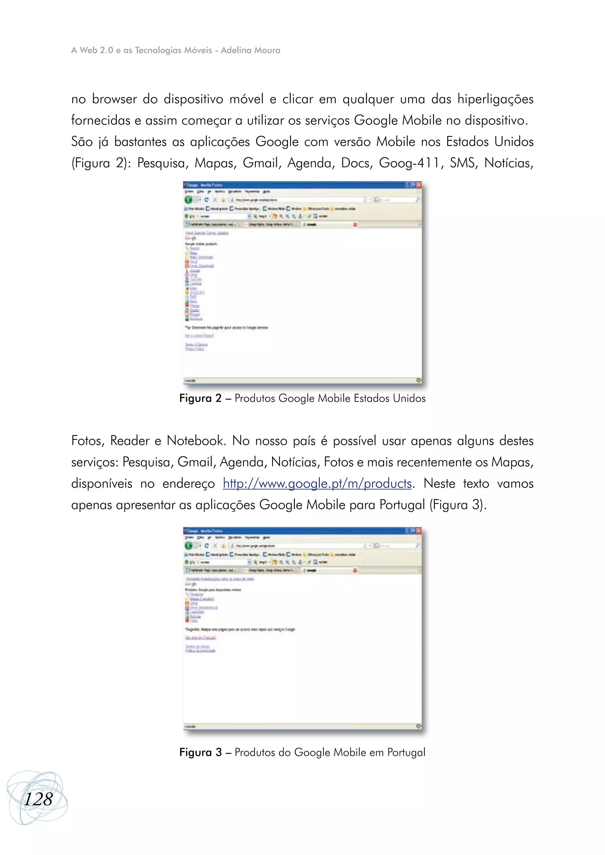 A Web 2.0 e as Tecnologias Móveis - Adelina Moura




      no browser do dispositivo móvel e clicar em qualquer uma das hiperligações
      fornecidas e assim começar a utilizar os serviços Google Mobile no dispositivo.
      São já bastantes as aplicações Google com versão Mobile nos Estados Unidos
      (Figura 2): Pesquisa, Mapas, Gmail, Agenda, Docs, Goog-411, SMS, Notícias,




                               Figura 2 – Produtos Google Mobile Estados Unidos


      Fotos, Reader e Notebook. No nosso país é possível usar apenas alguns destes
      serviços: Pesquisa, Gmail, Agenda, Notícias, Fotos e mais recentemente os Mapas,
      disponíveis no endereço http://www.google.pt/m/products. Neste texto vamos
      apenas apresentar as aplicações Google Mobile para Portugal (Figura 3).




                               Figura 3 – Produtos do Google Mobile em Portugal



128
 