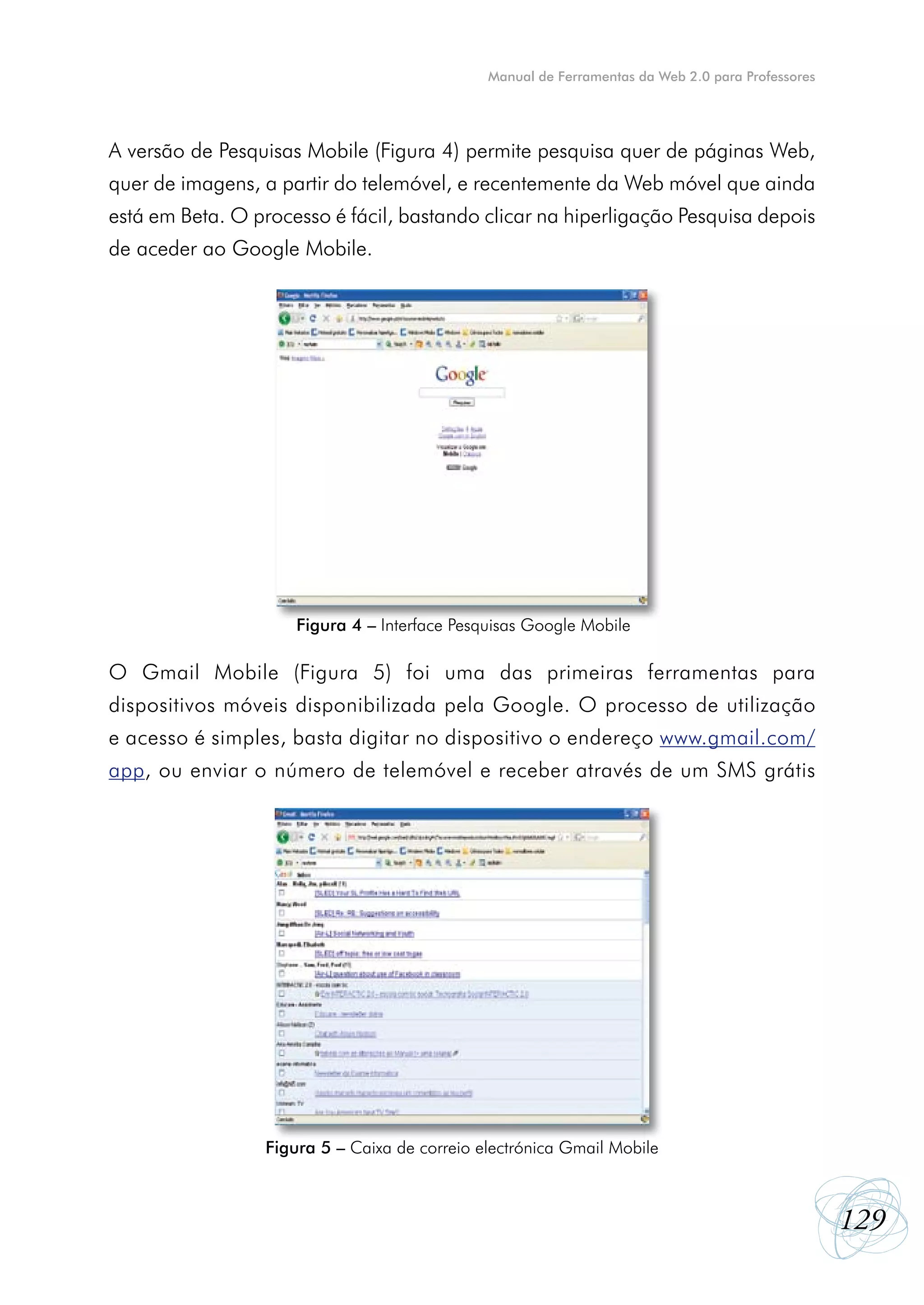Manual de Ferramentas da Web 2.0 para Professores




A versão de Pesquisas Mobile (Figura 4) permite pesquisa quer de páginas Web,
quer de imagens, a partir do telemóvel, e recentemente da Web móvel que ainda
está em Beta. O processo é fácil, bastando clicar na hiperligação Pesquisa depois
de aceder ao Google Mobile.




                     Figura 4 – Interface Pesquisas Google Mobile

O Gmail Mobile (Figura 5) foi uma das primeiras ferramentas para
dispositivos móveis disponibilizada pela Google. O processo de utilização
e acesso é simples, basta digitar no dispositivo o endereço www.gmail.com/
app, ou enviar o número de telemóvel e receber através de um SMS grátis




                 Figura 5 – Caixa de correio electrónica Gmail Mobile



                                                                                                  129
 