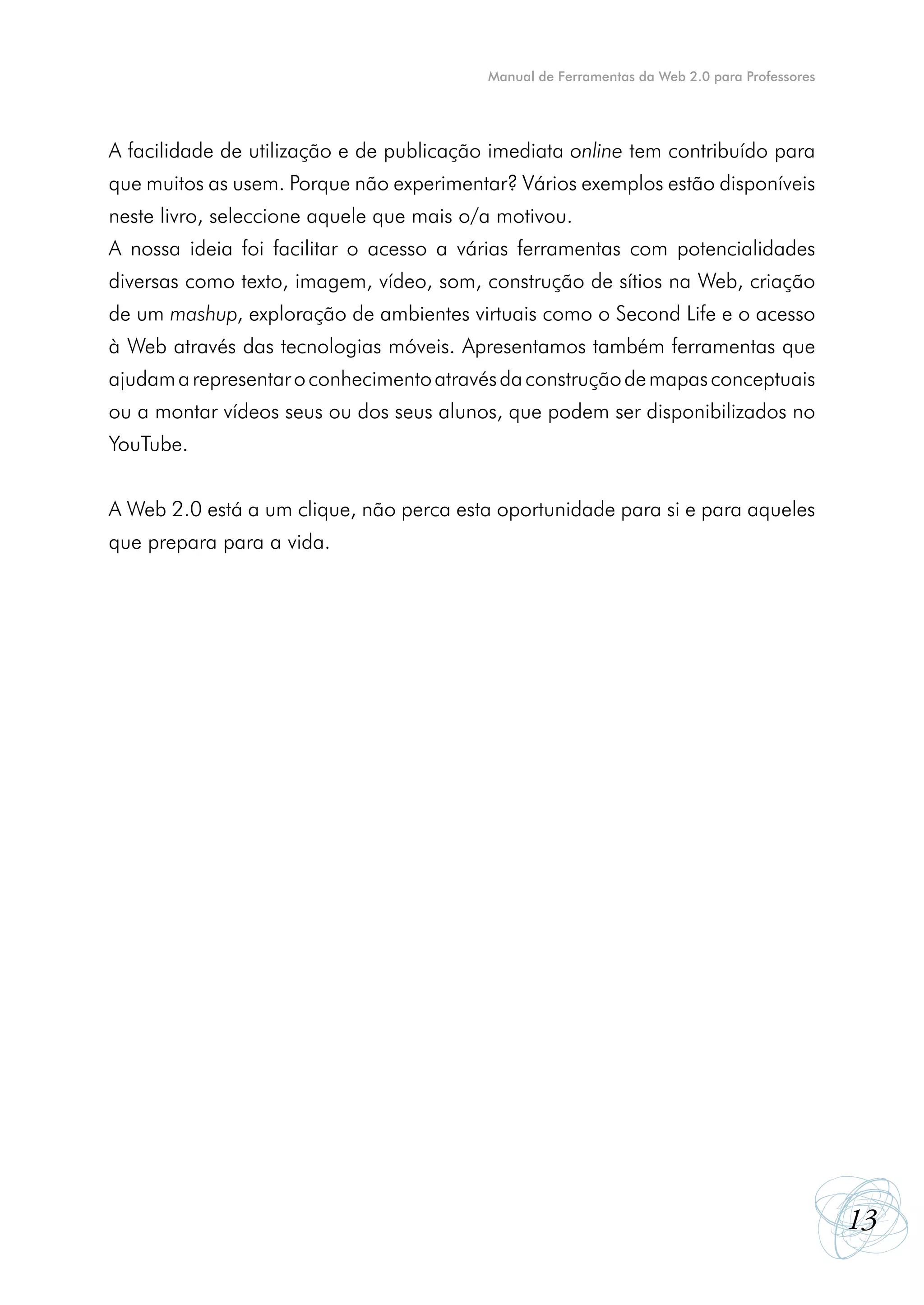 Manual de Ferramentas da Web 2.0 para Professores




A facilidade de utilização e de publicação imediata online tem contribuído para
que muitos as usem. Porque não experimentar? Vários exemplos estão disponíveis
neste livro, seleccione aquele que mais o/a motivou.
A nossa ideia foi facilitar o acesso a várias ferramentas com potencialidades
diversas como texto, imagem, vídeo, som, construção de sítios na Web, criação
de um mashup, exploração de ambientes virtuais como o Second Life e o acesso
à Web através das tecnologias móveis. Apresentamos também ferramentas que
ajudam a representar o conhecimento através da construção de mapas conceptuais
ou a montar vídeos seus ou dos seus alunos, que podem ser disponibilizados no
YouTube.


A Web 2.0 está a um clique, não perca esta oportunidade para si e para aqueles
que prepara para a vida.




                                                                                              13
 