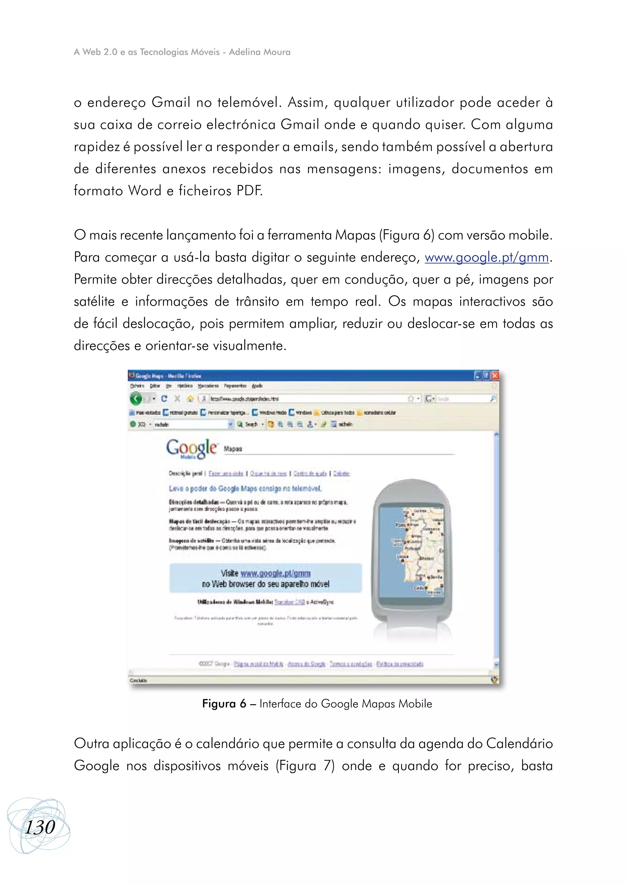 A Web 2.0 e as Tecnologias Móveis - Adelina Moura




      o endereço Gmail no telemóvel. Assim, qualquer utilizador pode aceder à
      sua caixa de correio electrónica Gmail onde e quando quiser. Com alguma
      rapidez é possível ler a responder a emails, sendo também possível a abertura
      de diferentes anexos recebidos nas mensagens: imagens, documentos em
      formato Word e ficheiros PDF.


      O mais recente lançamento foi a ferramenta Mapas (Figura 6) com versão mobile.
      Para começar a usá-la basta digitar o seguinte endereço, www.google.pt/gmm.
      Permite obter direcções detalhadas, quer em condução, quer a pé, imagens por
      satélite e informações de trânsito em tempo real. Os mapas interactivos são
      de fácil deslocação, pois permitem ampliar, reduzir ou deslocar-se em todas as
      direcções e orientar-se visualmente.




                                  Figura 6 – Interface do Google Mapas Mobile


      Outra aplicação é o calendário que permite a consulta da agenda do Calendário
      Google nos dispositivos móveis (Figura 7) onde e quando for preciso, basta



130
 