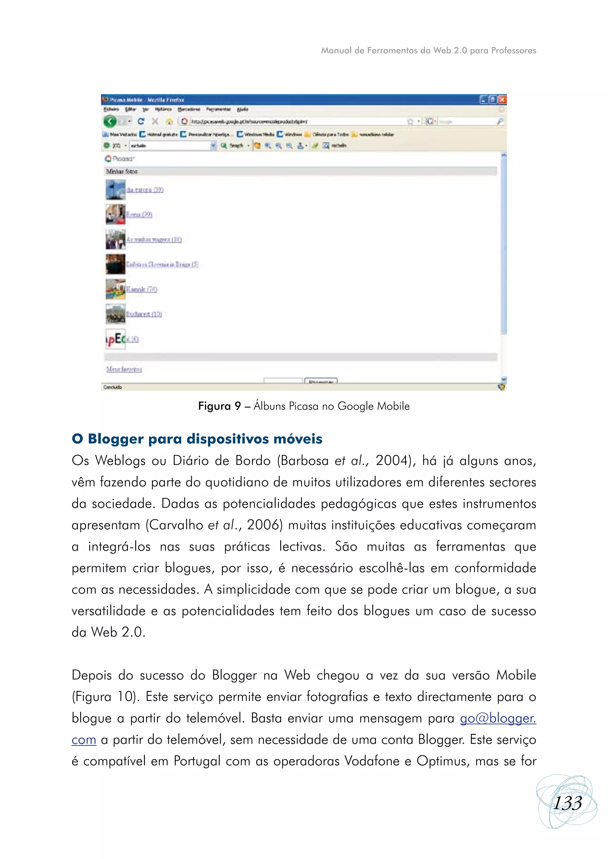 Manual de Ferramentas da Web 2.0 para Professores




                     Figura 9 – Álbuns Picasa no Google Mobile

O Blogger para dispositivos móveis
Os Weblogs ou Diário de Bordo (Barbosa et al., 2004), há já alguns anos,
vêm fazendo parte do quotidiano de muitos utilizadores em diferentes sectores
da sociedade. Dadas as potencialidades pedagógicas que estes instrumentos
apresentam (Carvalho et al., 2006) muitas instituições educativas começaram
a integrá-los nas suas práticas lectivas. São muitas as ferramentas que
permitem criar blogues, por isso, é necessário escolhê-las em conformidade
com as necessidades. A simplicidade com que se pode criar um blogue, a sua
versatilidade e as potencialidades tem feito dos blogues um caso de sucesso
da Web 2.0.


Depois do sucesso do Blogger na Web chegou a vez da sua versão Mobile
(Figura 10). Este serviço permite enviar fotografias e texto directamente para o
blogue a partir do telemóvel. Basta enviar uma mensagem para go@blogger.
com a partir do telemóvel, sem necessidade de uma conta Blogger. Este serviço
é compatível em Portugal com as operadoras Vodafone e Optimus, mas se for


                                                                                                133
 