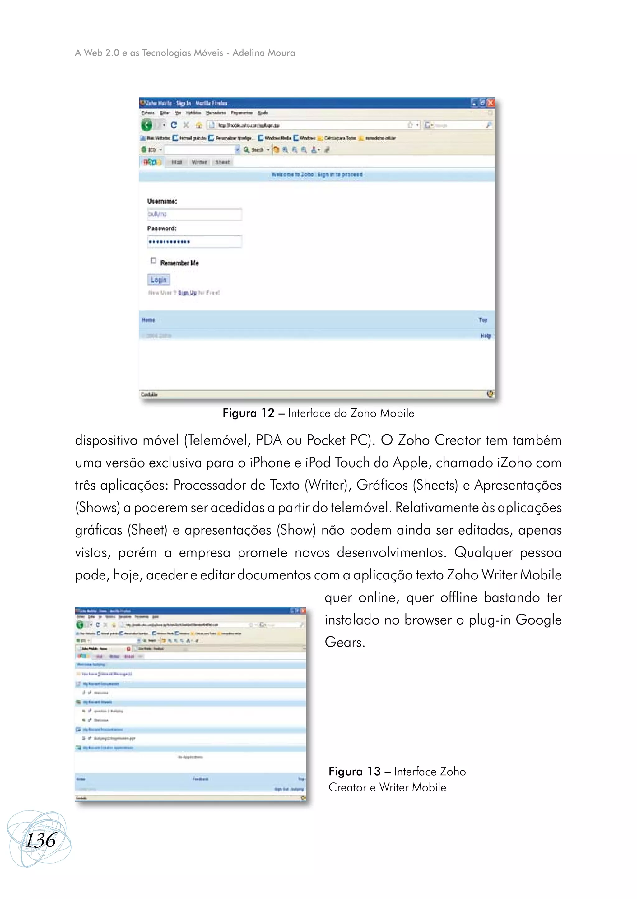A Web 2.0 e as Tecnologias Móveis - Adelina Moura




                                      Figura 12 – Interface do Zoho Mobile

      dispositivo móvel (Telemóvel, PDA ou Pocket PC). O Zoho Creator tem também
      uma versão exclusiva para o iPhone e iPod Touch da Apple, chamado iZoho com
      três aplicações: Processador de Texto (Writer), Gráficos (Sheets) e Apresentações
      (Shows) a poderem ser acedidas a partir do telemóvel. Relativamente às aplicações
      gráficas (Sheet) e apresentações (Show) não podem ainda ser editadas, apenas
      vistas, porém a empresa promete novos desenvolvimentos. Qualquer pessoa
      pode, hoje, aceder e editar documentos com a aplicação texto Zoho Writer Mobile
                                                          quer online, quer offline bastando ter
                                                          instalado no browser o plug-in Google
                                                          Gears.




                                                          Figura 13 – Interface Zoho
                                                          Creator e Writer Mobile



136
 