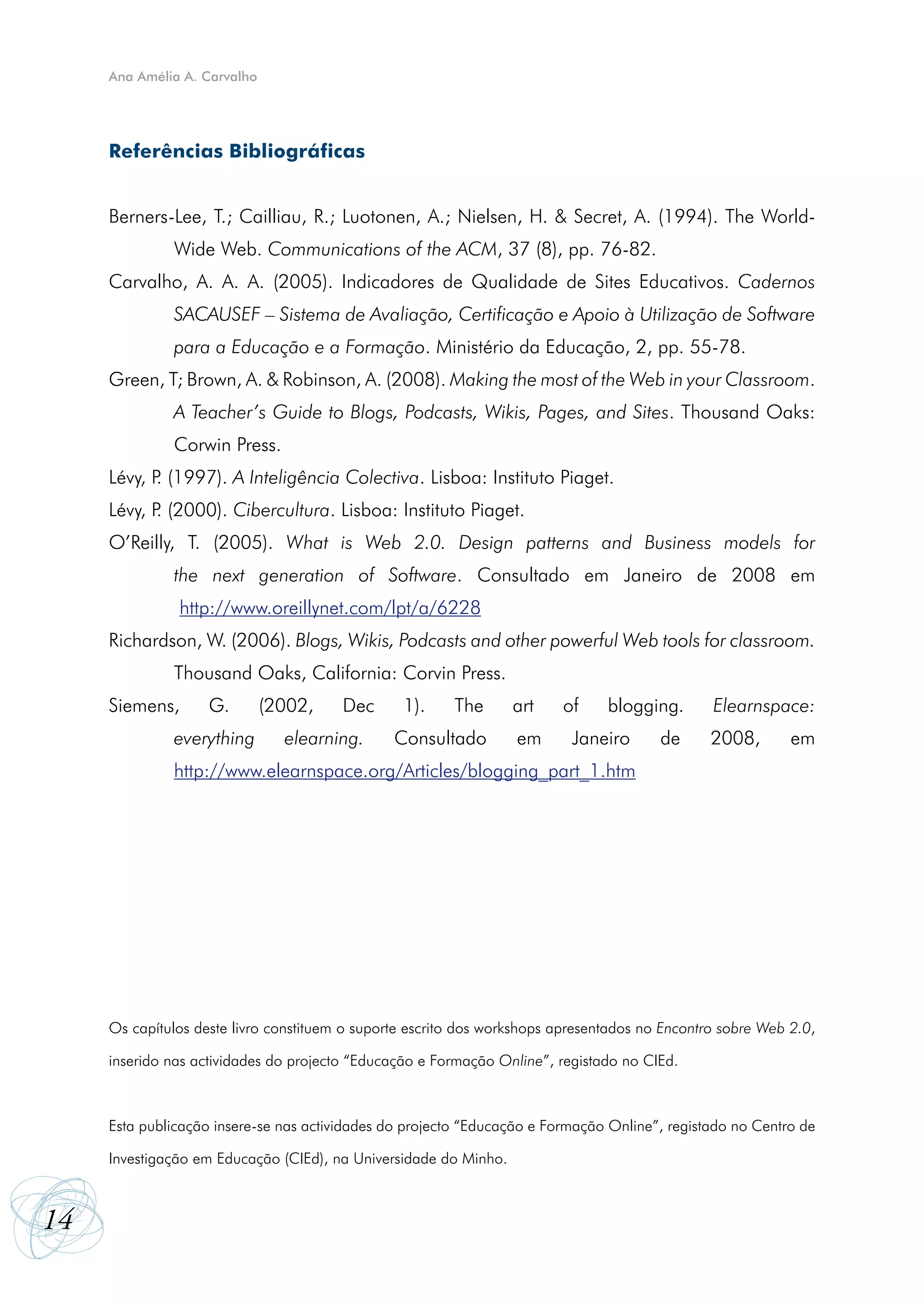 Ana Amélia A. Carvalho




     Referências Bibliográficas


     Berners-Lee, T.; Cailliau, R.; Luotonen, A.; Nielsen, H. & Secret, A. (1994). The World-
              Wide Web. Communications of the ACM, 37 (8), pp. 76-82.
     Carvalho, A. A. A. (2005). Indicadores de Qualidade de Sites Educativos. Cadernos
              SACAUSEF – Sistema de Avaliação, Certificação e Apoio à Utilização de Software
              para a Educação e a Formação. Ministério da Educação, 2, pp. 55-78.
     Green, T; Brown, A. & Robinson, A. (2008). Making the most of the Web in your Classroom.
              A Teacher’s Guide to Blogs, Podcasts, Wikis, Pages, and Sites. Thousand Oaks:
              Corwin Press.
     Lévy, P (1997). A Inteligência Colectiva. Lisboa: Instituto Piaget.
            .
     Lévy, P (2000). Cibercultura. Lisboa: Instituto Piaget.
            .
     O’Reilly, T. (2005). What is Web 2.0. Design patterns and Business models for
              the next generation of Software. Consultado em Janeiro de 2008 em
               http://www.oreillynet.com/lpt/a/6228
     Richardson, W. (2006). Blogs, Wikis, Podcasts and other powerful Web tools for classroom.
              Thousand Oaks, California: Corvin Press.
     Siemens,       G.        (2002,    Dec      1).     The      art    of     blogging.       Elearnspace:
              everything        elearning.      Consultado        em       Janeiro      de      2008,       em
              http://www.elearnspace.org/Articles/blogging_part_1.htm




     Os capítulos deste livro constituem o suporte escrito dos workshops apresentados no Encontro sobre Web 2.0,

     inserido nas actividades do projecto “Educação e Formação Online”, registado no CIEd.



     Esta publicação insere-se nas actividades do projecto “Educação e Formação Online”, registado no Centro de

     Investigação em Educação (CIEd), na Universidade do Minho.



14
 