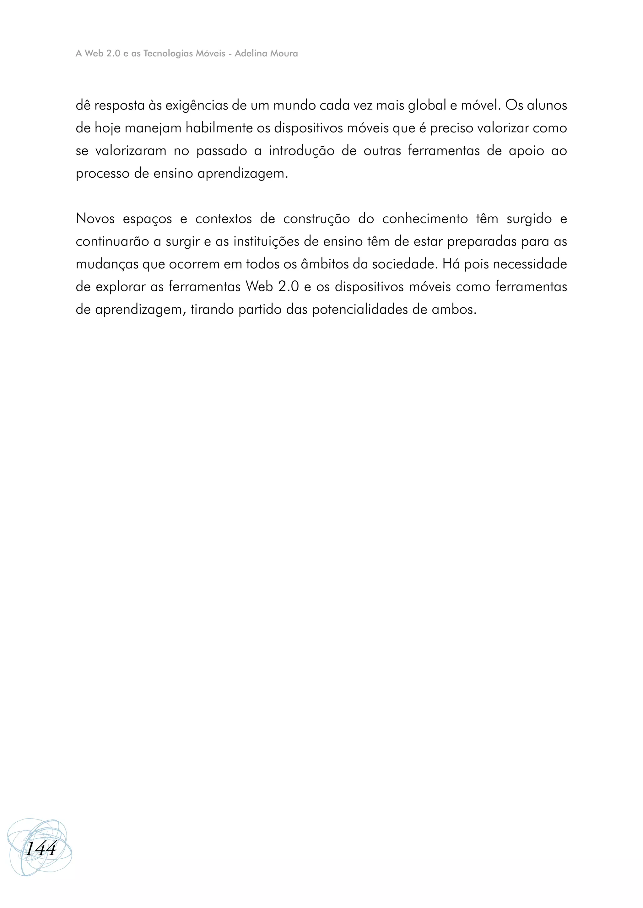 A Web 2.0 e as Tecnologias Móveis - Adelina Moura




      dê resposta às exigências de um mundo cada vez mais global e móvel. Os alunos
      de hoje manejam habilmente os dispositivos móveis que é preciso valorizar como
      se valorizaram no passado a introdução de outras ferramentas de apoio ao
      processo de ensino aprendizagem.


      Novos espaços e contextos de construção do conhecimento têm surgido e
      continuarão a surgir e as instituições de ensino têm de estar preparadas para as
      mudanças que ocorrem em todos os âmbitos da sociedade. Há pois necessidade
      de explorar as ferramentas Web 2.0 e os dispositivos móveis como ferramentas
      de aprendizagem, tirando partido das potencialidades de ambos.




144
 