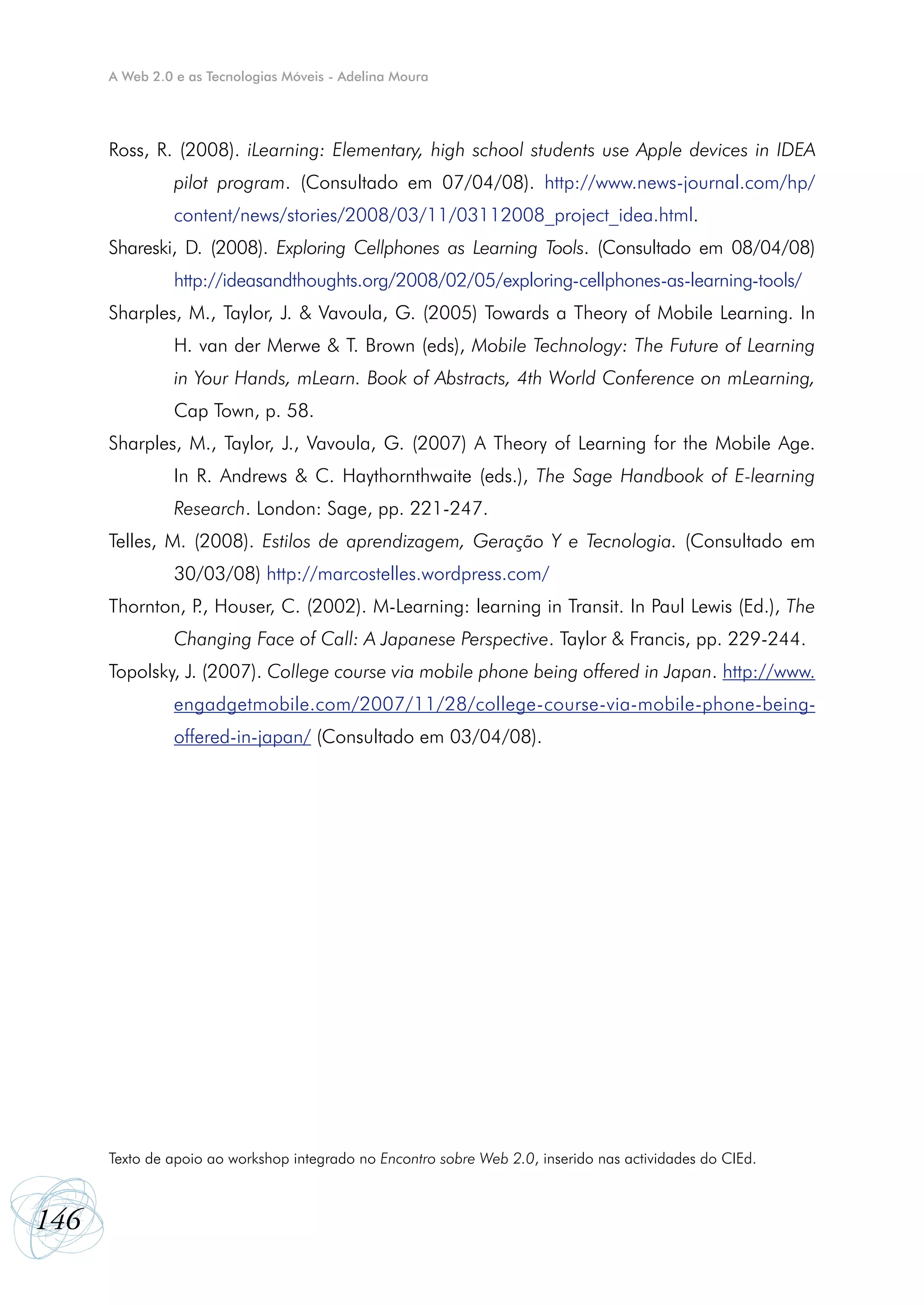A Web 2.0 e as Tecnologias Móveis - Adelina Moura




      Ross, R. (2008). iLearning: Elementary, high school students use Apple devices in IDEA
               pilot program. (Consultado em 07/04/08). http://www.news-journal.com/hp/
               content/news/stories/2008/03/11/03112008_project_idea.html.
      Shareski, D. (2008). Exploring Cellphones as Learning Tools. (Consultado em 08/04/08)
               http://ideasandthoughts.org/2008/02/05/exploring-cellphones-as-learning-tools/
      Sharples, M., Taylor, J. & Vavoula, G. (2005) Towards a Theory of Mobile Learning. In
               H. van der Merwe & T. Brown (eds), Mobile Technology: The Future of Learning
               in Your Hands, mLearn. Book of Abstracts, 4th World Conference on mLearning,
               Cap Town, p. 58.
      Sharples, M., Taylor, J., Vavoula, G. (2007) A Theory of Learning for the Mobile Age.
               In R. Andrews & C. Haythornthwaite (eds.), The Sage Handbook of E-learning
               Research. London: Sage, pp. 221-247.
      Telles, M. (2008). Estilos de aprendizagem, Geração Y e Tecnologia. (Consultado em
               30/03/08) http://marcostelles.wordpress.com/
      Thornton, P Houser, C. (2002). M-Learning: learning in Transit. In Paul Lewis (Ed.), The
                 .,
               Changing Face of Call: A Japanese Perspective. Taylor & Francis, pp. 229-244.
      Topolsky, J. (2007). College course via mobile phone being offered in Japan. http://www.
               engadgetmobile.com/2007/11/28/college-course-via-mobile-phone-being-
               offered-in-japan/ (Consultado em 03/04/08).




      Texto de apoio ao workshop integrado no Encontro sobre Web 2.0, inserido nas actividades do CIEd.



146
 