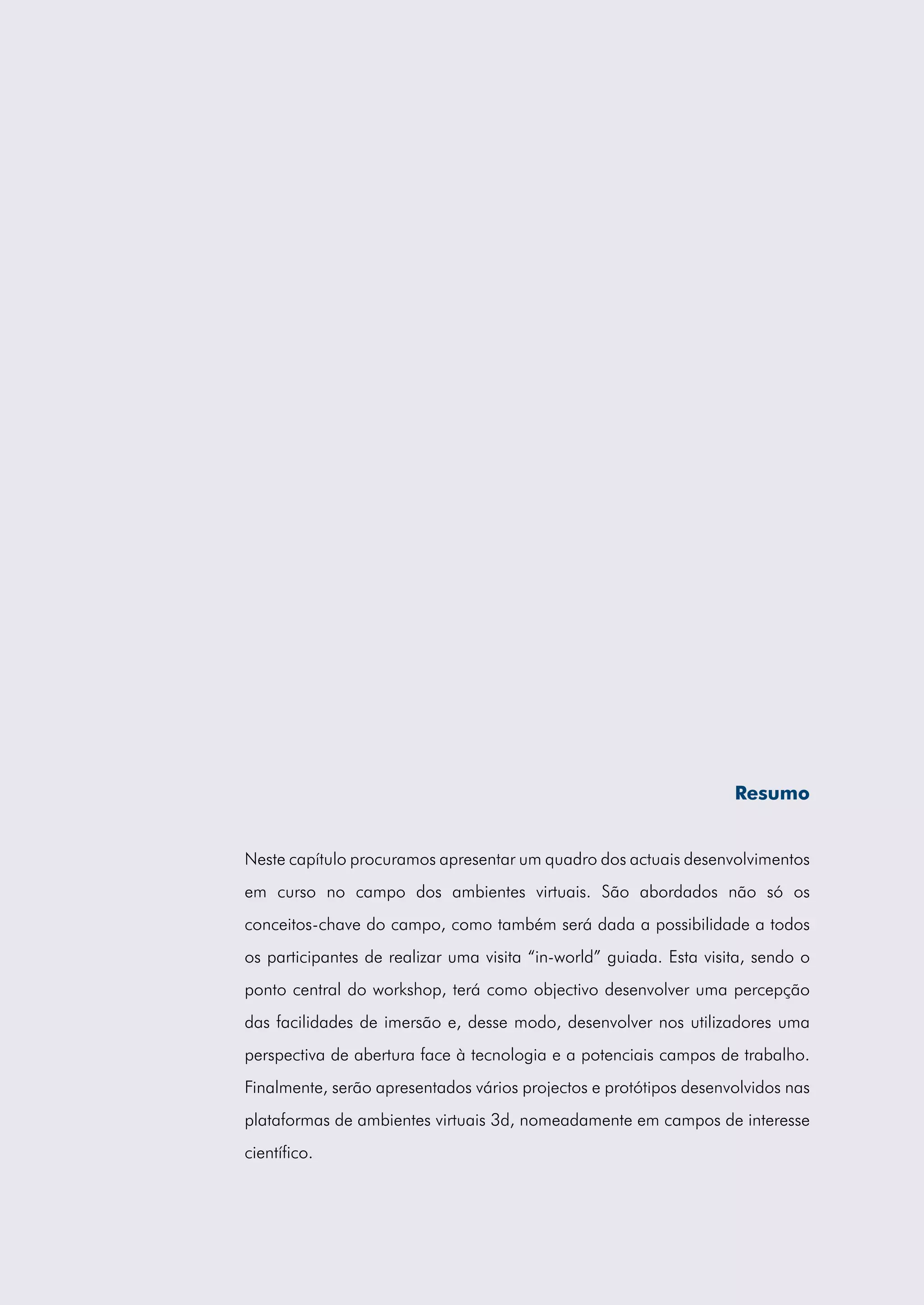 Resumo


Neste capítulo procuramos apresentar um quadro dos actuais desenvolvimentos
em curso no campo dos ambientes virtuais. São abordados não só os
conceitos-chave do campo, como também será dada a possibilidade a todos
os participantes de realizar uma visita “in-world” guiada. Esta visita, sendo o
ponto central do workshop, terá como objectivo desenvolver uma percepção
das facilidades de imersão e, desse modo, desenvolver nos utilizadores uma
perspectiva de abertura face à tecnologia e a potenciais campos de trabalho.
Finalmente, serão apresentados vários projectos e protótipos desenvolvidos nas
plataformas de ambientes virtuais 3d, nomeadamente em campos de interesse
científico.
 