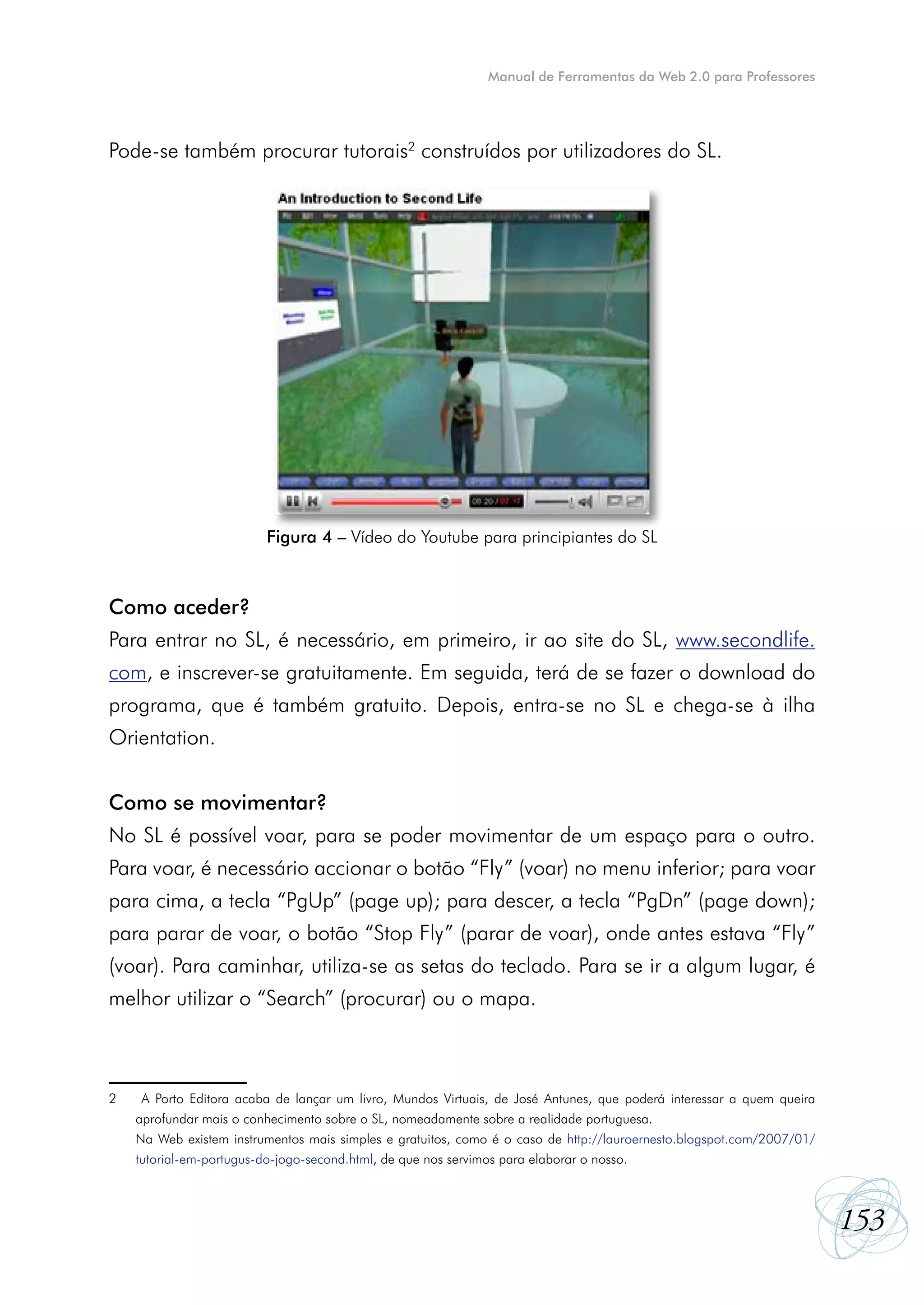 Manual de Ferramentas da Web 2.0 para Professores




Pode-se também procurar tutorais2 construídos por utilizadores do SL.




                          Figura 4 – Vídeo do Youtube para principiantes do SL



Como aceder?
Para entrar no SL, é necessário, em primeiro, ir ao site do SL, www.secondlife.
com, e inscrever-se gratuitamente. Em seguida, terá de se fazer o download do
programa, que é também gratuito. Depois, entra-se no SL e chega-se à ilha
Orientation.


Como se movimentar?
No SL é possível voar, para se poder movimentar de um espaço para o outro.
Para voar, é necessário accionar o botão “Fly” (voar) no menu inferior; para voar
para cima, a tecla “PgUp” (page up); para descer, a tecla “PgDn” (page down);
para parar de voar, o botão “Stop Fly” (parar de voar), onde antes estava “Fly”
(voar). Para caminhar, utiliza-se as setas do teclado. Para se ir a algum lugar, é
melhor utilizar o “Search” (procurar) ou o mapa.



2	    A Porto Editora acaba de lançar um livro, Mundos Virtuais, de José Antunes, que poderá interessar a quem queira
	    aprofundar mais o conhecimento sobre o SL, nomeadamente sobre a realidade portuguesa.
	    Na Web existem instrumentos mais simples e gratuitos, como é o caso de http://lauroernesto.blogspot.com/2007/01/
	    tutorial-em-portugus-do-jogo-second.html, de que nos servimos para elaborar o nosso.



                                                                                                                        153
 