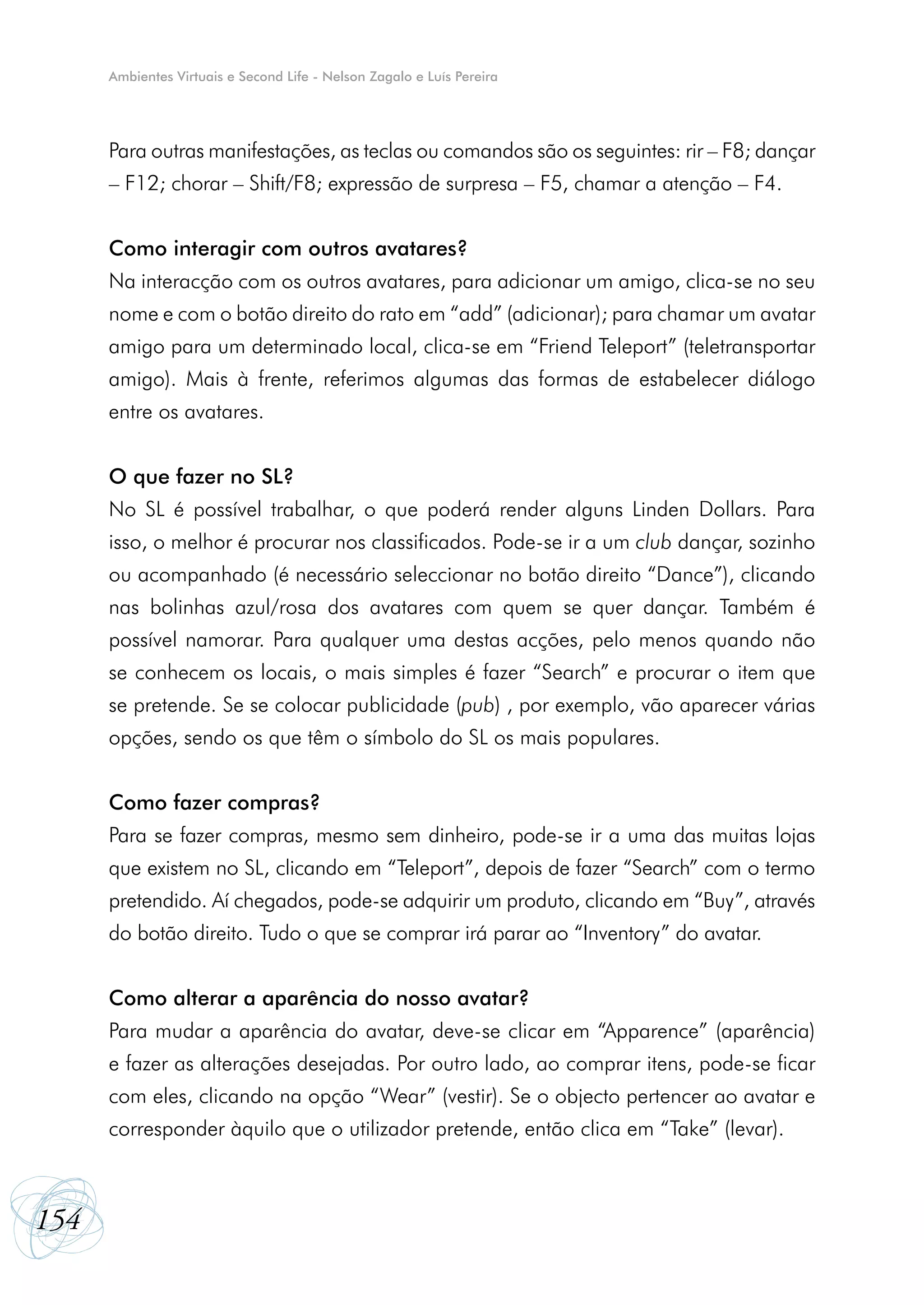 Ambientes Virtuais e Second Life - Nelson Zagalo e Luís Pereira




      Para outras manifestações, as teclas ou comandos são os seguintes: rir – F8; dançar
      – F12; chorar – Shift/F8; expressão de surpresa – F5, chamar a atenção – F4.


      Como interagir com outros avatares?
      Na interacção com os outros avatares, para adicionar um amigo, clica-se no seu
      nome e com o botão direito do rato em “add” (adicionar); para chamar um avatar
      amigo para um determinado local, clica-se em “Friend Teleport” (teletransportar
      amigo). Mais à frente, referimos algumas das formas de estabelecer diálogo
      entre os avatares.


      O que fazer no SL?
      No SL é possível trabalhar, o que poderá render alguns Linden Dollars. Para
      isso, o melhor é procurar nos classificados. Pode-se ir a um club dançar, sozinho
      ou acompanhado (é necessário seleccionar no botão direito “Dance”), clicando
      nas bolinhas azul/rosa dos avatares com quem se quer dançar. Também é
      possível namorar. Para qualquer uma destas acções, pelo menos quando não
      se conhecem os locais, o mais simples é fazer “Search” e procurar o item que
      se pretende. Se se colocar publicidade (pub) , por exemplo, vão aparecer várias
      opções, sendo os que têm o símbolo do SL os mais populares.


      Como fazer compras?
      Para se fazer compras, mesmo sem dinheiro, pode-se ir a uma das muitas lojas
      que existem no SL, clicando em “Teleport”, depois de fazer “Search” com o termo
      pretendido. Aí chegados, pode-se adquirir um produto, clicando em “Buy”, através
      do botão direito. Tudo o que se comprar irá parar ao “Inventory” do avatar.


      Como alterar a aparência do nosso avatar?
      Para mudar a aparência do avatar, deve-se clicar em “Apparence” (aparência)
      e fazer as alterações desejadas. Por outro lado, ao comprar itens, pode-se ficar
      com eles, clicando na opção “Wear” (vestir). Se o objecto pertencer ao avatar e
      corresponder àquilo que o utilizador pretende, então clica em “Take” (levar).



154
 