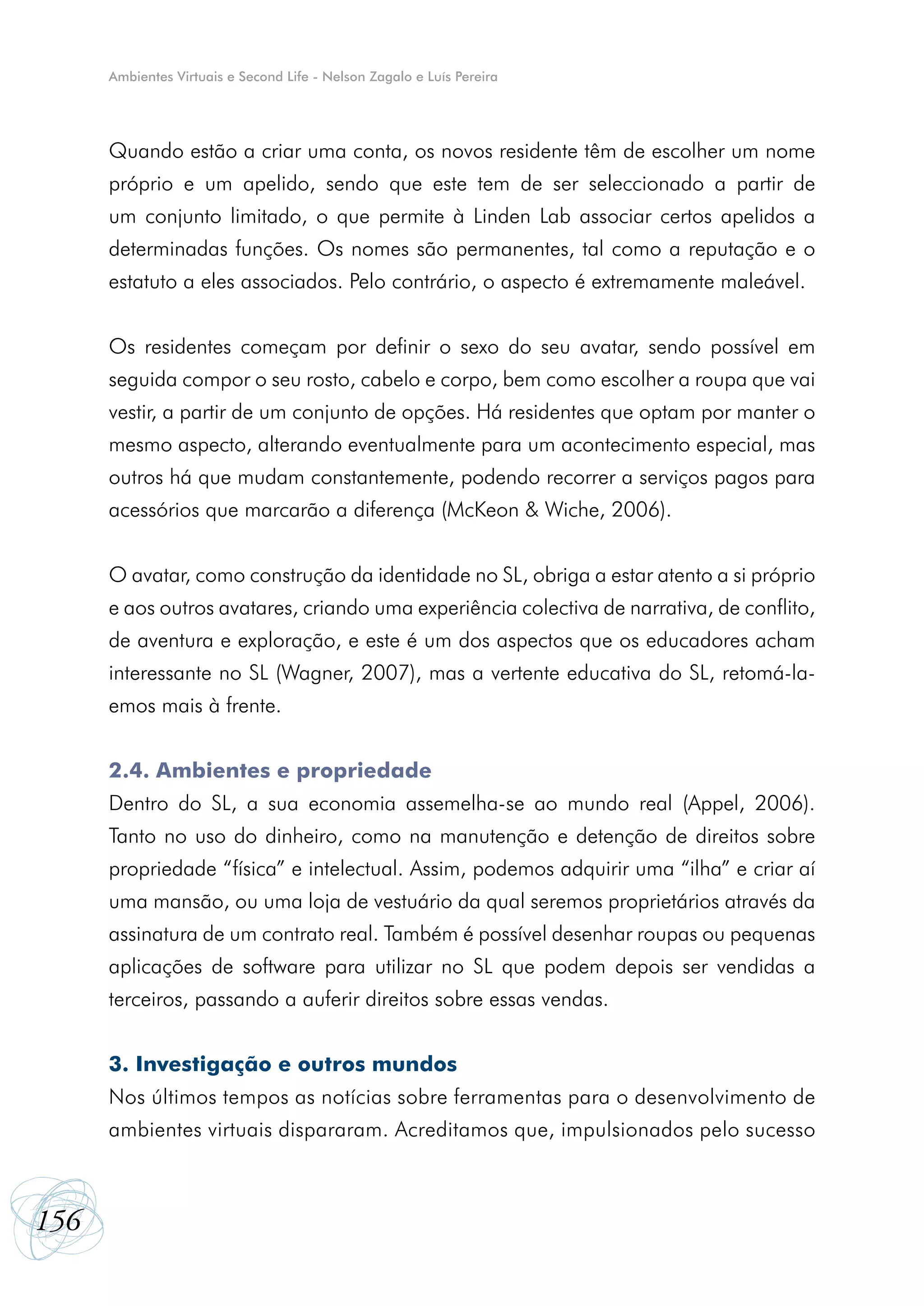 Ambientes Virtuais e Second Life - Nelson Zagalo e Luís Pereira




      Quando estão a criar uma conta, os novos residente têm de escolher um nome
      próprio e um apelido, sendo que este tem de ser seleccionado a partir de
      um conjunto limitado, o que permite à Linden Lab associar certos apelidos a
      determinadas funções. Os nomes são permanentes, tal como a reputação e o
      estatuto a eles associados. Pelo contrário, o aspecto é extremamente maleável.


      Os residentes começam por definir o sexo do seu avatar, sendo possível em
      seguida compor o seu rosto, cabelo e corpo, bem como escolher a roupa que vai
      vestir, a partir de um conjunto de opções. Há residentes que optam por manter o
      mesmo aspecto, alterando eventualmente para um acontecimento especial, mas
      outros há que mudam constantemente, podendo recorrer a serviços pagos para
      acessórios que marcarão a diferença (McKeon & Wiche, 2006).


      O avatar, como construção da identidade no SL, obriga a estar atento a si próprio
      e aos outros avatares, criando uma experiência colectiva de narrativa, de conflito,
      de aventura e exploração, e este é um dos aspectos que os educadores acham
      interessante no SL (Wagner, 2007), mas a vertente educativa do SL, retomá-la-
      emos mais à frente.


      2.4. Ambientes e propriedade
      Dentro do SL, a sua economia assemelha-se ao mundo real (Appel, 2006).
      Tanto no uso do dinheiro, como na manutenção e detenção de direitos sobre
      propriedade “física” e intelectual. Assim, podemos adquirir uma “ilha” e criar aí
      uma mansão, ou uma loja de vestuário da qual seremos proprietários através da
      assinatura de um contrato real. Também é possível desenhar roupas ou pequenas
      aplicações de software para utilizar no SL que podem depois ser vendidas a
      terceiros, passando a auferir direitos sobre essas vendas.


      3. Investigação e outros mundos
      Nos últimos tempos as notícias sobre ferramentas para o desenvolvimento de
      ambientes virtuais dispararam. Acreditamos que, impulsionados pelo sucesso



156
 