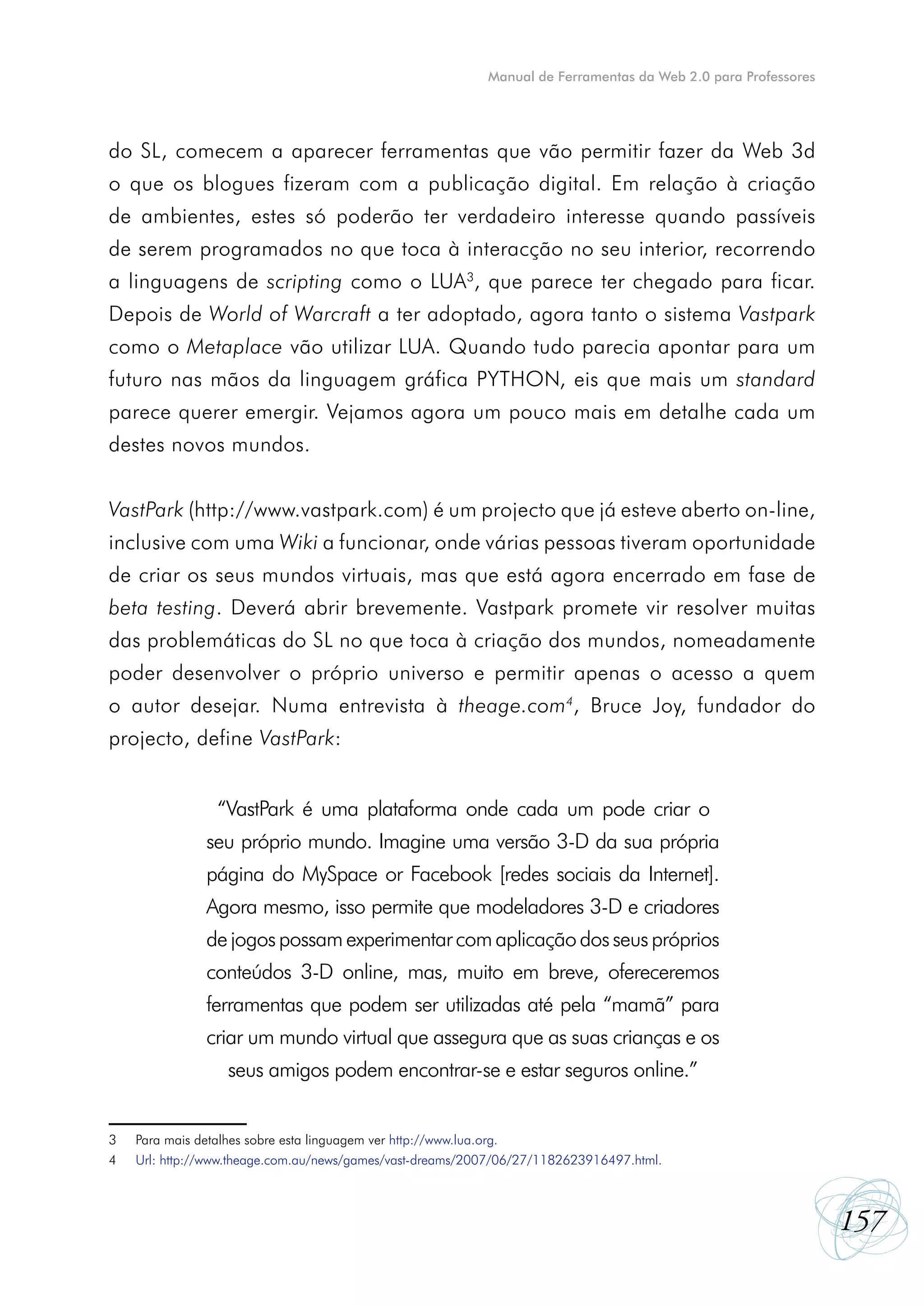 Manual de Ferramentas da Web 2.0 para Professores




do SL, comecem a aparecer ferramentas que vão permitir fazer da Web 3d
o que os blogues fizeram com a publicação digital. Em relação à criação
de ambientes, estes só poderão ter verdadeiro interesse quando passíveis
de serem programados no que toca à interacção no seu interior, recorrendo
a linguagens de scripting como o LUA3, que parece ter chegado para ficar.
Depois de World of Warcraft a ter adoptado, agora tanto o sistema Vastpark
como o Metaplace vão utilizar LUA. Quando tudo parecia apontar para um
futuro nas mãos da linguagem gráfica PYTHON, eis que mais um standard
parece querer emergir. Vejamos agora um pouco mais em detalhe cada um
destes novos mundos.


VastPark (http://www.vastpark.com) é um projecto que já esteve aberto on-line,
inclusive com uma Wiki a funcionar, onde várias pessoas tiveram oportunidade
de criar os seus mundos virtuais, mas que está agora encerrado em fase de
beta testing. Deverá abrir brevemente. Vastpark promete vir resolver muitas
das problemáticas do SL no que toca à criação dos mundos, nomeadamente
poder desenvolver o próprio universo e permitir apenas o acesso a quem
o autor desejar. Numa entrevista à theage.com4, Bruce Joy, fundador do
projecto, define VastPark:


                 “VastPark é uma plataforma onde cada um pode criar o
                seu próprio mundo. Imagine uma versão 3-D da sua própria
                página do MySpace or Facebook [redes sociais da Internet].
                Agora mesmo, isso permite que modeladores 3-D e criadores
                de jogos possam experimentar com aplicação dos seus próprios
                conteúdos 3-D online, mas, muito em breve, ofereceremos
                ferramentas que podem ser utilizadas até pela “mamã” para
                criar um mundo virtual que assegura que as suas crianças e os
                   seus amigos podem encontrar-se e estar seguros online.”


3	   Para mais detalhes sobre esta linguagem ver http://www.lua.org.
4	   Url: http://www.theage.com.au/news/games/vast-dreams/2007/06/27/1182623916497.html.



                                                                                                                157
 