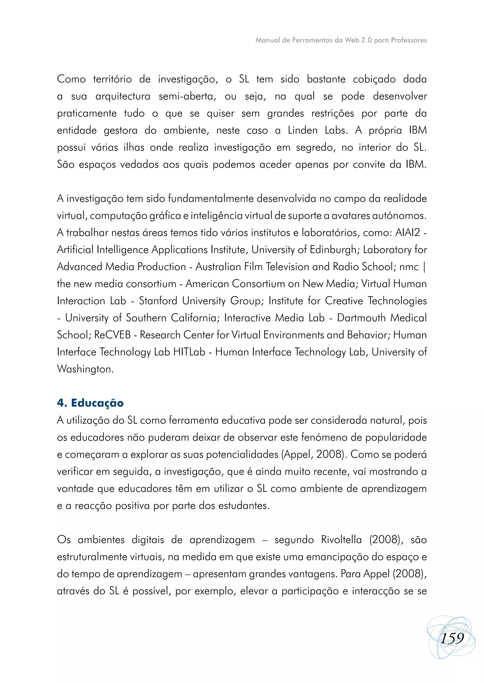 Manual de Ferramentas da Web 2.0 para Professores




Como território de investigação, o SL tem sido bastante cobiçado dada
a sua arquitectura semi-aberta, ou seja, na qual se pode desenvolver
praticamente tudo o que se quiser sem grandes restrições por parte da
entidade gestora do ambiente, neste caso a Linden Labs. A própria IBM
possui várias ilhas onde realiza investigação em segredo, no interior do SL.
São espaços vedados aos quais podemos aceder apenas por convite da IBM.


A investigação tem sido fundamentalmente desenvolvida no campo da realidade
virtual, computação gráfica e inteligência virtual de suporte a avatares autónomos.
A trabalhar nestas áreas temos tido vários institutos e laboratórios, como: AIAI2 -
Artificial Intelligence Applications Institute, University of Edinburgh; Laboratory for
Advanced Media Production - Australian Film Television and Radio School; nmc |
the new media consortium - American Consortium on New Media; Virtual Human
Interaction Lab - Stanford University Group; Institute for Creative Technologies
- University of Southern California; Interactive Media Lab - Dartmouth Medical
School; ReCVEB - Research Center for Virtual Environments and Behavior; Human
Interface Technology Lab HITLab - Human Interface Technology Lab, University of
Washington.


4. Educação
A utilização do SL como ferramenta educativa pode ser considerada natural, pois
os educadores não puderam deixar de observar este fenómeno de popularidade
e começaram a explorar as suas potencialidades (Appel, 2008). Como se poderá
verificar em seguida, a investigação, que é ainda muito recente, vai mostrando a
vontade que educadores têm em utilizar o SL como ambiente de aprendizagem
e a reacção positiva por parte dos estudantes.


Os ambientes digitais de aprendizagem – segundo Rivoltella (2008), são
estruturalmente virtuais, na medida em que existe uma emancipação do espaço e
do tempo de aprendizagem – apresentam grandes vantagens. Para Appel (2008),
através do SL é possível, por exemplo, elevar a participação e interacção se se



                                                                                                  159
 