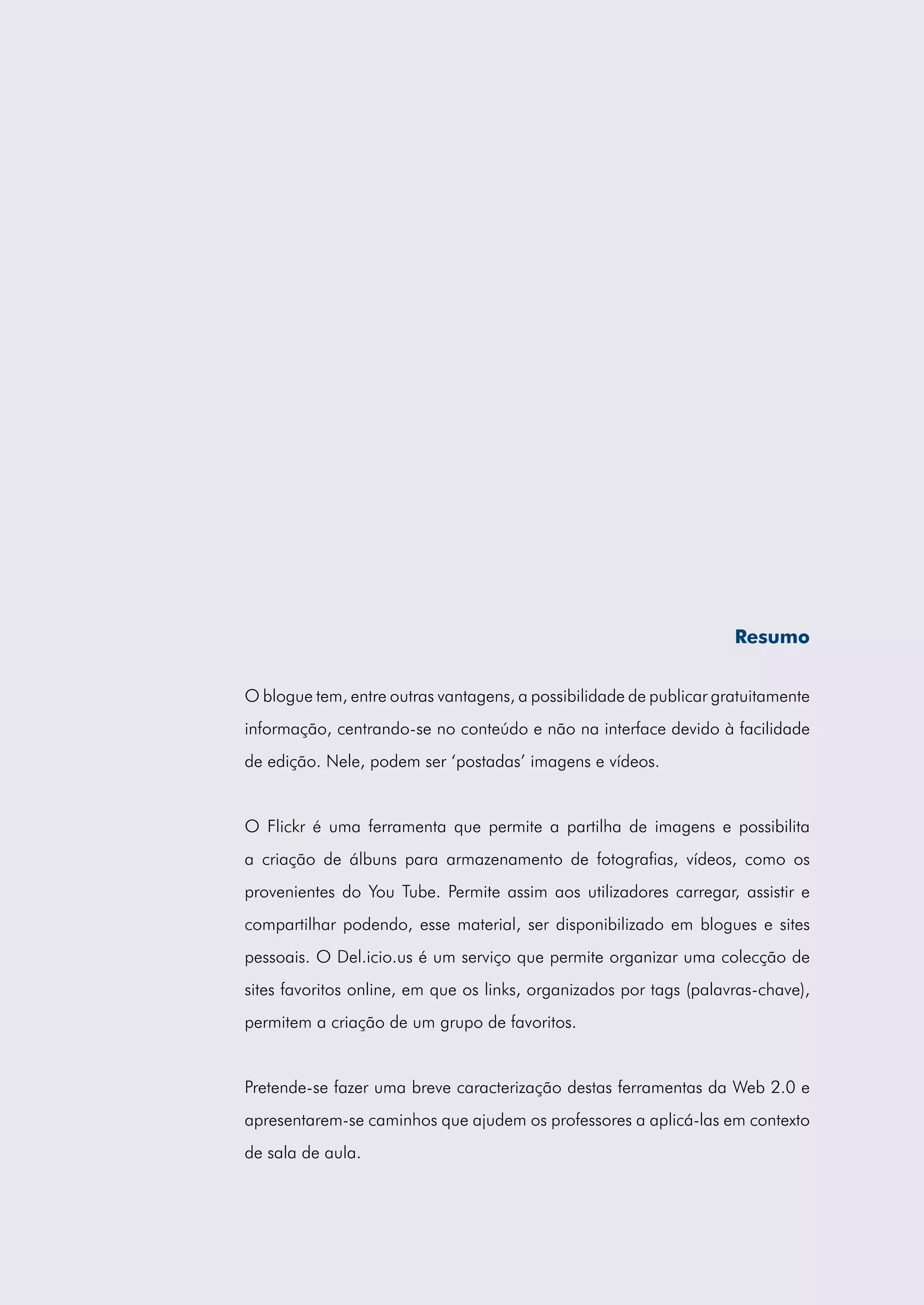 Resumo


O blogue tem, entre outras vantagens, a possibilidade de publicar gratuitamente
informação, centrando-se no conteúdo e não na interface devido à facilidade
de edição. Nele, podem ser ‘postadas’ imagens e vídeos.


O Flickr é uma ferramenta que permite a partilha de imagens e possibilita
a criação de álbuns para armazenamento de fotografias, vídeos, como os
provenientes do You Tube. Permite assim aos utilizadores carregar, assistir e
compartilhar podendo, esse material, ser disponibilizado em blogues e sites
pessoais. O Del.icio.us é um serviço que permite organizar uma colecção de
sites favoritos online, em que os links, organizados por tags (palavras-chave),
permitem a criação de um grupo de favoritos.


Pretende-se fazer uma breve caracterização destas ferramentas da Web 2.0 e
apresentarem-se caminhos que ajudem os professores a aplicá-las em contexto
de sala de aula.
 