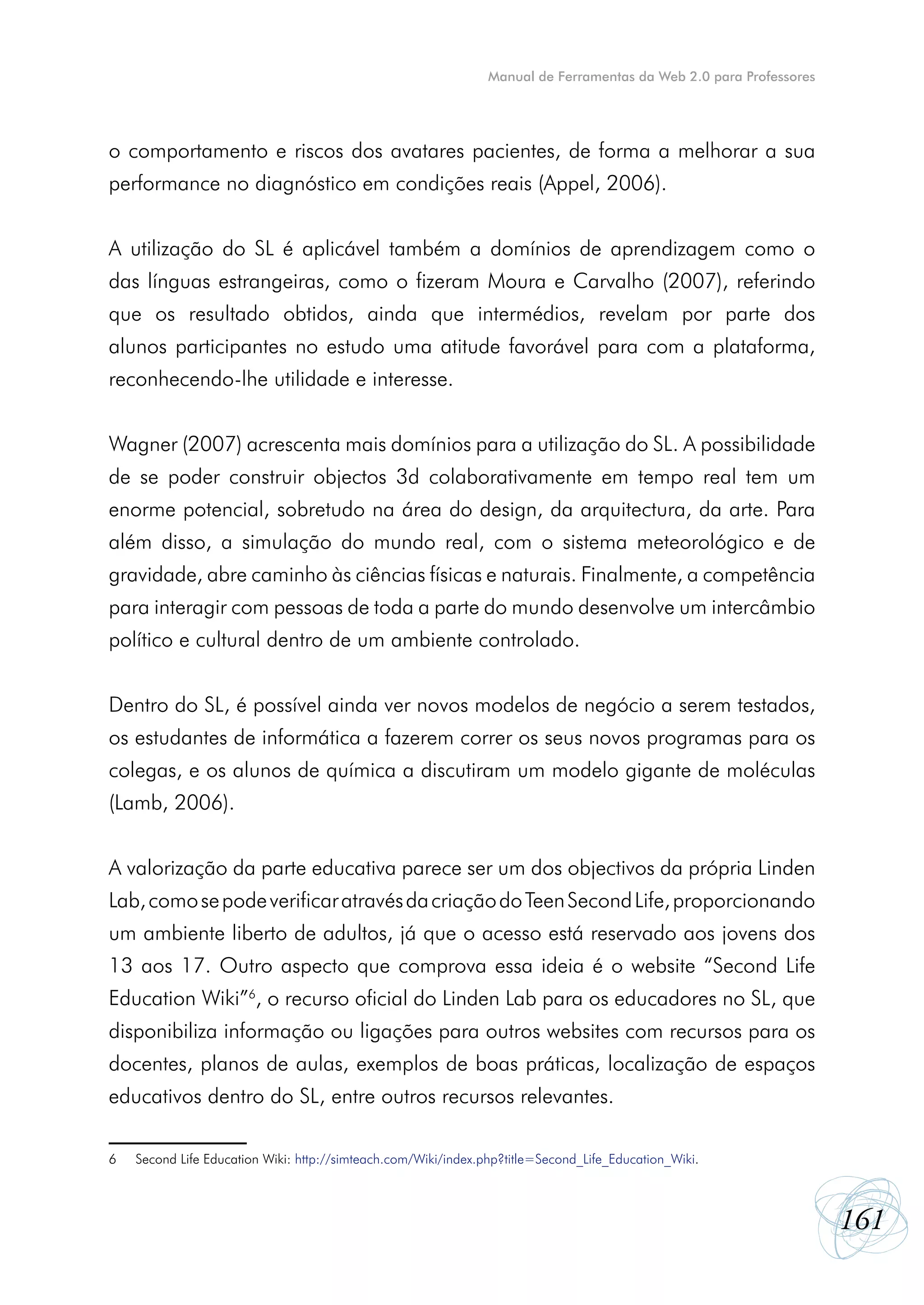 Manual de Ferramentas da Web 2.0 para Professores




o comportamento e riscos dos avatares pacientes, de forma a melhorar a sua
performance no diagnóstico em condições reais (Appel, 2006).


A utilização do SL é aplicável também a domínios de aprendizagem como o
das línguas estrangeiras, como o fizeram Moura e Carvalho (2007), referindo
que os resultado obtidos, ainda que intermédios, revelam por parte dos
alunos participantes no estudo uma atitude favorável para com a plataforma,
reconhecendo-lhe utilidade e interesse.


Wagner (2007) acrescenta mais domínios para a utilização do SL. A possibilidade
de se poder construir objectos 3d colaborativamente em tempo real tem um
enorme potencial, sobretudo na área do design, da arquitectura, da arte. Para
além disso, a simulação do mundo real, com o sistema meteorológico e de
gravidade, abre caminho às ciências físicas e naturais. Finalmente, a competência
para interagir com pessoas de toda a parte do mundo desenvolve um intercâmbio
político e cultural dentro de um ambiente controlado.


Dentro do SL, é possível ainda ver novos modelos de negócio a serem testados,
os estudantes de informática a fazerem correr os seus novos programas para os
colegas, e os alunos de química a discutiram um modelo gigante de moléculas
(Lamb, 2006).


A valorização da parte educativa parece ser um dos objectivos da própria Linden
Lab, como se pode verificar através da criação do Teen Second Life, proporcionando
um ambiente liberto de adultos, já que o acesso está reservado aos jovens dos
13 aos 17. Outro aspecto que comprova essa ideia é o website “Second Life
Education Wiki”6, o recurso oficial do Linden Lab para os educadores no SL, que
disponibiliza informação ou ligações para outros websites com recursos para os
docentes, planos de aulas, exemplos de boas práticas, localização de espaços
educativos dentro do SL, entre outros recursos relevantes.

6	   Second Life Education Wiki: http://simteach.com/Wiki/index.php?title=Second_Life_Education_Wiki.



                                                                                                                     161
 