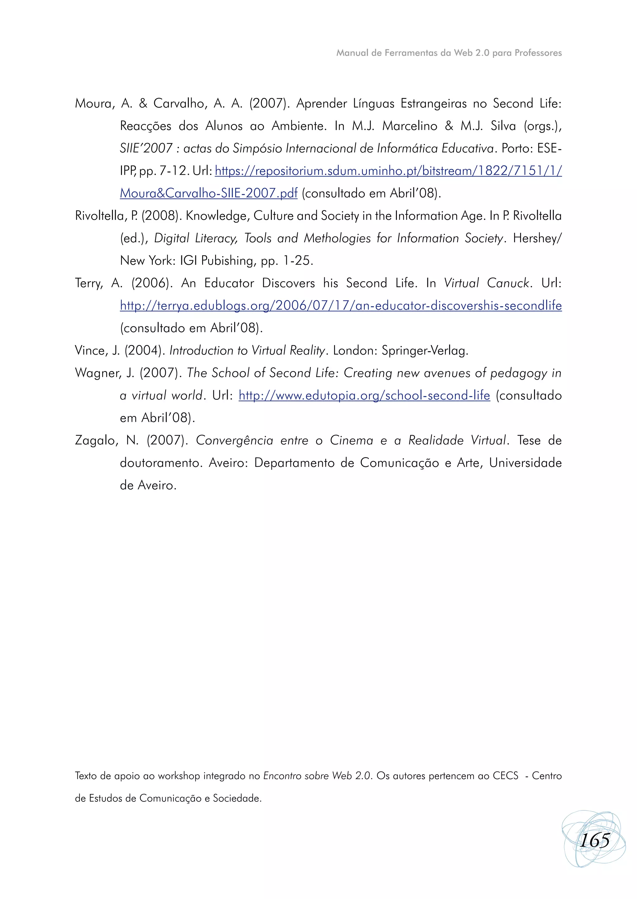 Manual de Ferramentas da Web 2.0 para Professores




Moura, A. & Carvalho, A. A. (2007). Aprender Línguas Estrangeiras no Second Life:
         Reacções dos Alunos ao Ambiente. In M.J. Marcelino & M.J. Silva (orgs.),
         SIIE’2007 : actas do Simpósio Internacional de Informática Educativa. Porto: ESE-
         IPP pp. 7-12. Url: https://repositorium.sdum.uminho.pt/bitstream/1822/7151/1/
            ,
         Moura&Carvalho-SIIE-2007.pdf (consultado em Abril’08).
Rivoltella, P (2008). Knowledge, Culture and Society in the Information Age. In P Rivoltella
             .                                                                   .
         (ed.), Digital Literacy, Tools and Methologies for Information Society.  Hershey/
         New York: IGI Pubishing, pp. 1-25.
Terry, A. (2006). An Educator Discovers his Second Life. In  Virtual Canuck. Url:
         http://terrya.edublogs.org/2006/07/17/an-educator-discovershis-secondlife
         (consultado em Abril’08).
Vince, J. (2004). Introduction to Virtual Reality. London: Springer-Verlag.
Wagner, J. (2007). The School of Second Life: Creating new avenues of pedagogy in
         a virtual world. Url: http://www.edutopia.org/school-second-life (consultado
         em Abril’08).
Zagalo, N. (2007). Convergência entre o Cinema e a Realidade Virtual. Tese de
         doutoramento. Aveiro: Departamento de Comunicação e Arte, Universidade
         de Aveiro.




Texto de apoio ao workshop integrado no Encontro sobre Web 2.0. Os autores pertencem ao CECS - Centro

de Estudos de Comunicação e Sociedade.



                                                                                                          165
 