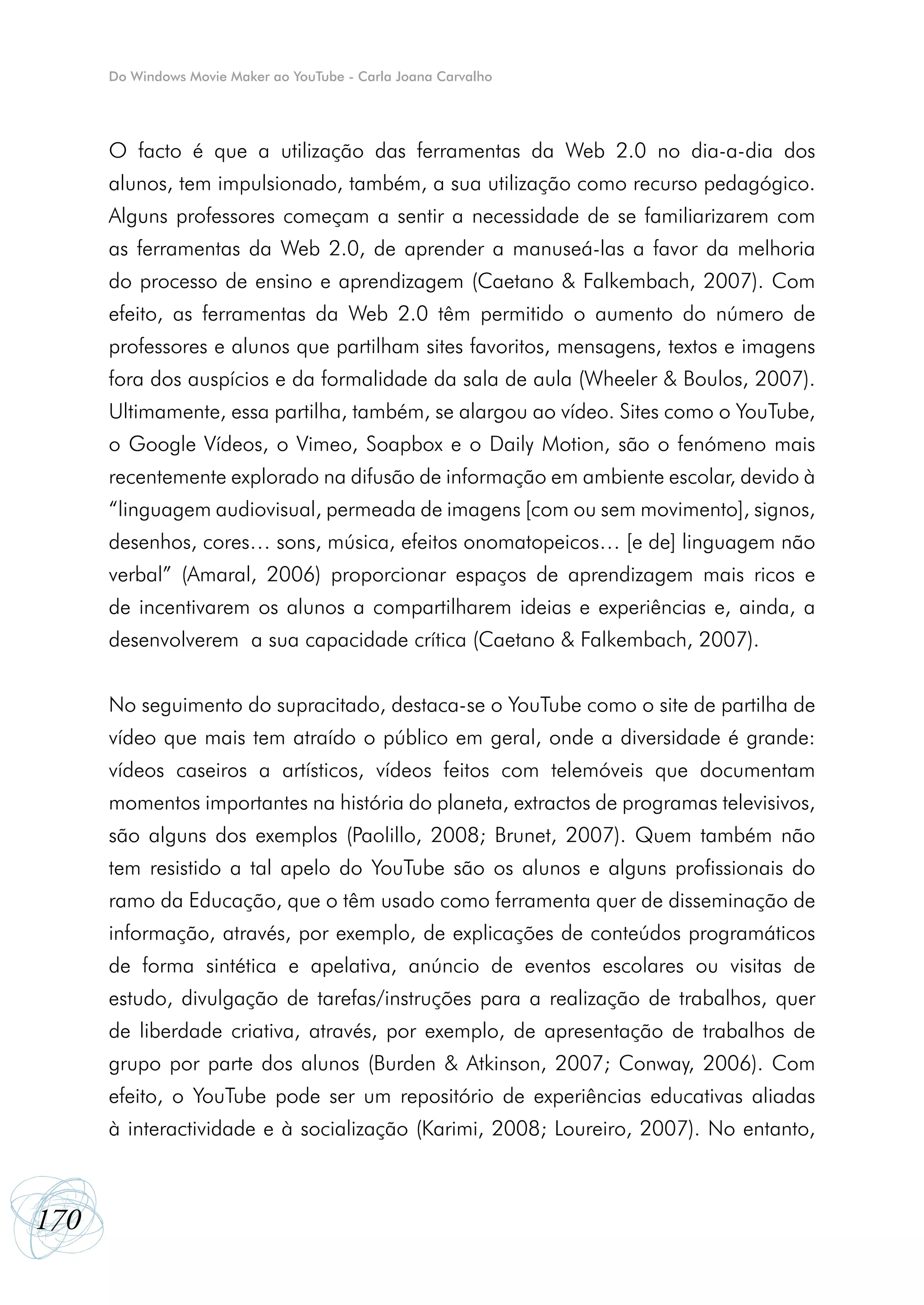 Do Windows Movie Maker ao YouTube - Carla Joana Carvalho




      O facto é que a utilização das ferramentas da Web 2.0 no dia-a-dia dos
      alunos, tem impulsionado, também, a sua utilização como recurso pedagógico.
      Alguns professores começam a sentir a necessidade de se familiarizarem com
      as ferramentas da Web 2.0, de aprender a manuseá-las a favor da melhoria
      do processo de ensino e aprendizagem (Caetano & Falkembach, 2007). Com
      efeito, as ferramentas da Web 2.0 têm permitido o aumento do número de
      professores e alunos que partilham sites favoritos, mensagens, textos e imagens
      fora dos auspícios e da formalidade da sala de aula (Wheeler & Boulos, 2007).
      Ultimamente, essa partilha, também, se alargou ao vídeo. Sites como o YouTube,
      o Google Vídeos, o Vimeo, Soapbox e o Daily Motion, são o fenómeno mais
      recentemente explorado na difusão de informação em ambiente escolar, devido à
      “linguagem audiovisual, permeada de imagens [com ou sem movimento], signos,
      desenhos, cores… sons, música, efeitos onomatopeicos… [e de] linguagem não
      verbal” (Amaral, 2006) proporcionar espaços de aprendizagem mais ricos e
      de incentivarem os alunos a compartilharem ideias e experiências e, ainda, a
      desenvolverem a sua capacidade crítica (Caetano & Falkembach, 2007).


      No seguimento do supracitado, destaca-se o YouTube como o site de partilha de
      vídeo que mais tem atraído o público em geral, onde a diversidade é grande:
      vídeos caseiros a artísticos, vídeos feitos com telemóveis que documentam
      momentos importantes na história do planeta, extractos de programas televisivos,
      são alguns dos exemplos (Paolillo, 2008; Brunet, 2007). Quem também não
      tem resistido a tal apelo do YouTube são os alunos e alguns profissionais do
      ramo da Educação, que o têm usado como ferramenta quer de disseminação de
      informação, através, por exemplo, de explicações de conteúdos programáticos
      de forma sintética e apelativa, anúncio de eventos escolares ou visitas de
      estudo, divulgação de tarefas/instruções para a realização de trabalhos, quer
      de liberdade criativa, através, por exemplo, de apresentação de trabalhos de
      grupo por parte dos alunos (Burden & Atkinson, 2007; Conway, 2006). Com
      efeito, o YouTube pode ser um repositório de experiências educativas aliadas
      à interactividade e à socialização (Karimi, 2008; Loureiro, 2007). No entanto,



170
 