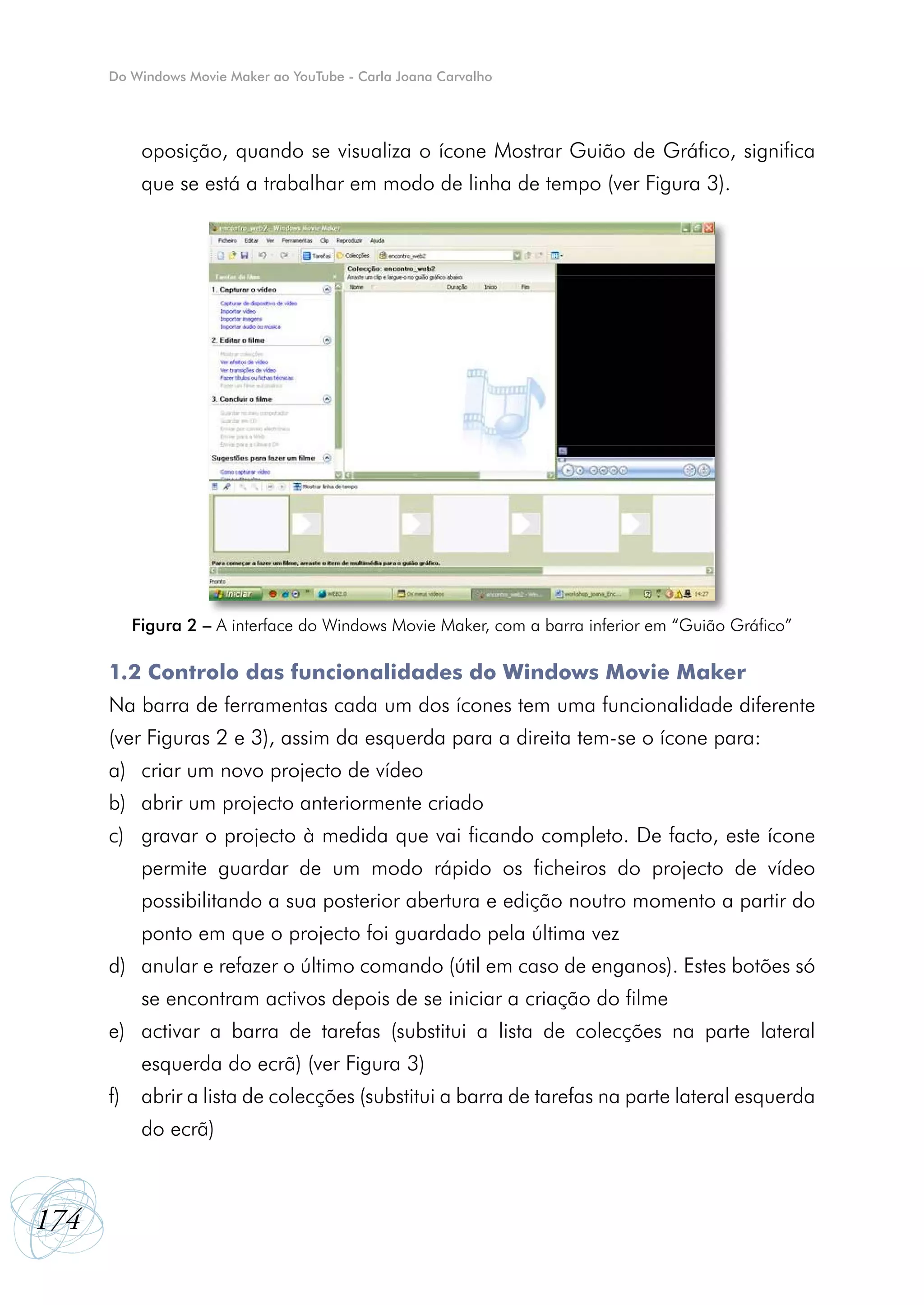 Do Windows Movie Maker ao YouTube - Carla Joana Carvalho




          oposição, quando se visualiza o ícone Mostrar Guião de Gráfico, significa
          que se está a trabalhar em modo de linha de tempo (ver Figura 3).




         Figura 2 – A interface do Windows Movie Maker, com a barra inferior em “Guião Gráfico”

      1.2 Controlo das funcionalidades do Windows Movie Maker
      Na barra de ferramentas cada um dos ícones tem uma funcionalidade diferente
      (ver Figuras 2 e 3), assim da esquerda para a direita tem-se o ícone para:
      a)	 criar um novo projecto de vídeo
      b)	 abrir um projecto anteriormente criado
      c)	 gravar o projecto à medida que vai ficando completo. De facto, este ícone
          permite guardar de um modo rápido os ficheiros do projecto de vídeo
          possibilitando a sua posterior abertura e edição noutro momento a partir do
          ponto em que o projecto foi guardado pela última vez
      d)	 anular e refazer o último comando (útil em caso de enganos). Estes botões só
          se encontram activos depois de se iniciar a criação do filme
      e)	 activar a barra de tarefas (substitui a lista de colecções na parte lateral
          esquerda do ecrã) (ver Figura 3)
      f)	 abrir a lista de colecções (substitui a barra de tarefas na parte lateral esquerda
          do ecrã)



174
 