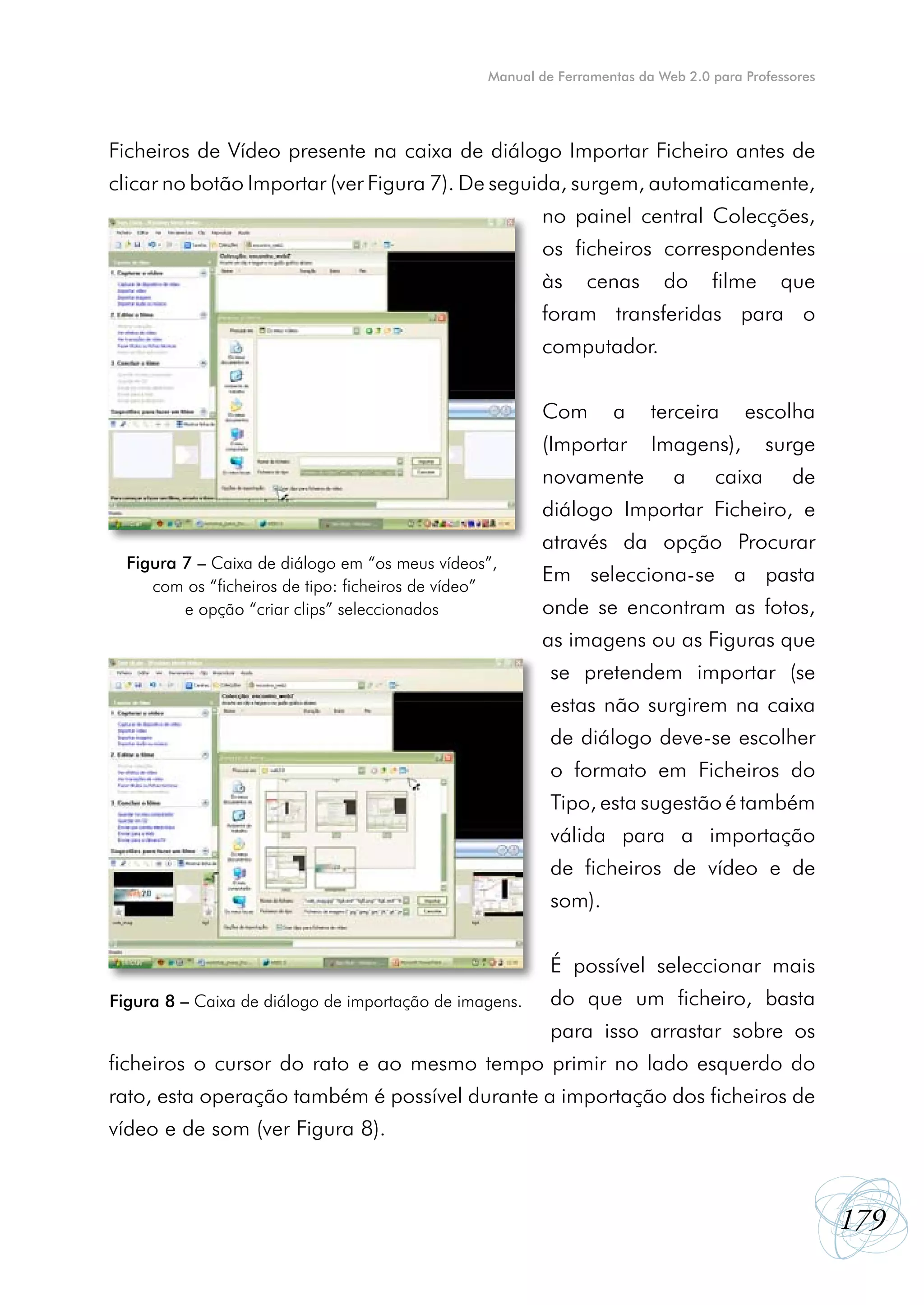 Manual de Ferramentas da Web 2.0 para Professores




Ficheiros de Vídeo presente na caixa de diálogo Importar Ficheiro antes de
clicar no botão Importar (ver Figura 7). De seguida, surgem, automaticamente,
                                                         no painel central Colecções,
                                                         os ficheiros correspondentes
                                                         às    cenas       do     filme     que
                                                         foram transferidas para o
                                                         computador.


                                                         Com       a     terceira      escolha
                                                         (Importar       Imagens),        surge
                                                         novamente          a     caixa       de
                                                         diálogo Importar Ficheiro, e
                                                         através da opção Procurar
  Figura 7 – Caixa de diálogo em “os meus vídeos”,
     com os “ficheiros de tipo: ficheiros de vídeo”
                                                         Em selecciona-se a pasta
         e opção “criar clips” seleccionados             onde se encontram as fotos,
                                                         as imagens ou as Figuras que
                                                          se pretendem importar (se
                                                          estas não surgirem na caixa
                                                          de diálogo deve-se escolher
                                                          o formato em Ficheiros do
                                                          Tipo, esta sugestão é também
                                                          válida para a importação
                                                          de ficheiros de vídeo e de
                                                          som).


                                                          É possível seleccionar mais
Figura 8 – Caixa de diálogo de importação de imagens.     do que um ficheiro, basta
                                                          para isso arrastar sobre os
ficheiros o cursor do rato e ao mesmo tempo primir no lado esquerdo do
rato, esta operação também é possível durante a importação dos ficheiros de
vídeo e de som (ver Figura 8).



                                                                                                     179
 