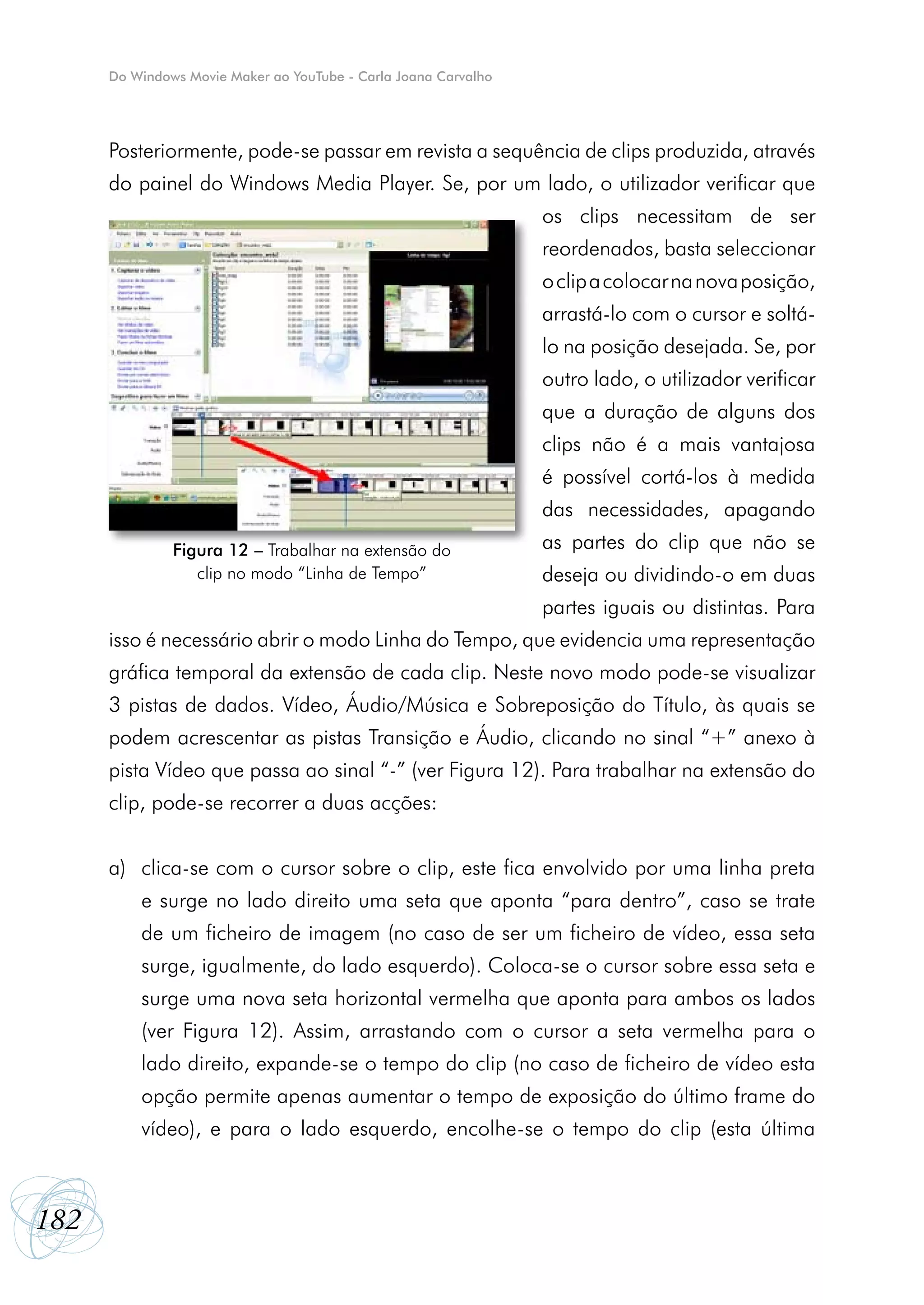 Do Windows Movie Maker ao YouTube - Carla Joana Carvalho




      Posteriormente, pode-se passar em revista a sequência de clips produzida, através
      do painel do Windows Media Player. Se, por um lado, o utilizador verificar que
                                                                 os clips necessitam de ser
                                                                 reordenados, basta seleccionar
                                                                 o clip a colocar na nova posição,
                                                                 arrastá-lo com o cursor e soltá-
                                                                 lo na posição desejada. Se, por
                                                                 outro lado, o utilizador verificar
                                                                 que a duração de alguns dos
                                                                 clips não é a mais vantajosa
                                                                 é possível cortá-los à medida
                                                                 das necessidades, apagando
               Figura 12 – Trabalhar na extensão do              as partes do clip que não se
                  clip no modo “Linha de Tempo”                  deseja ou dividindo-o em duas
                                                                 partes iguais ou distintas. Para
      isso é necessário abrir o modo Linha do Tempo, que evidencia uma representação
      gráfica temporal da extensão de cada clip. Neste novo modo pode-se visualizar
      3 pistas de dados. Vídeo, Áudio/Música e Sobreposição do Título, às quais se
      podem acrescentar as pistas Transição e Áudio, clicando no sinal “+” anexo à
      pista Vídeo que passa ao sinal “-” (ver Figura 12). Para trabalhar na extensão do
      clip, pode-se recorrer a duas acções:


      a)	 clica-se com o cursor sobre o clip, este fica envolvido por uma linha preta
          e surge no lado direito uma seta que aponta “para dentro”, caso se trate
          de um ficheiro de imagem (no caso de ser um ficheiro de vídeo, essa seta
          surge, igualmente, do lado esquerdo). Coloca-se o cursor sobre essa seta e
          surge uma nova seta horizontal vermelha que aponta para ambos os lados
          (ver Figura 12). Assim, arrastando com o cursor a seta vermelha para o
          lado direito, expande-se o tempo do clip (no caso de ficheiro de vídeo esta
          opção permite apenas aumentar o tempo de exposição do último frame do
          vídeo), e para o lado esquerdo, encolhe-se o tempo do clip (esta última



182
 
