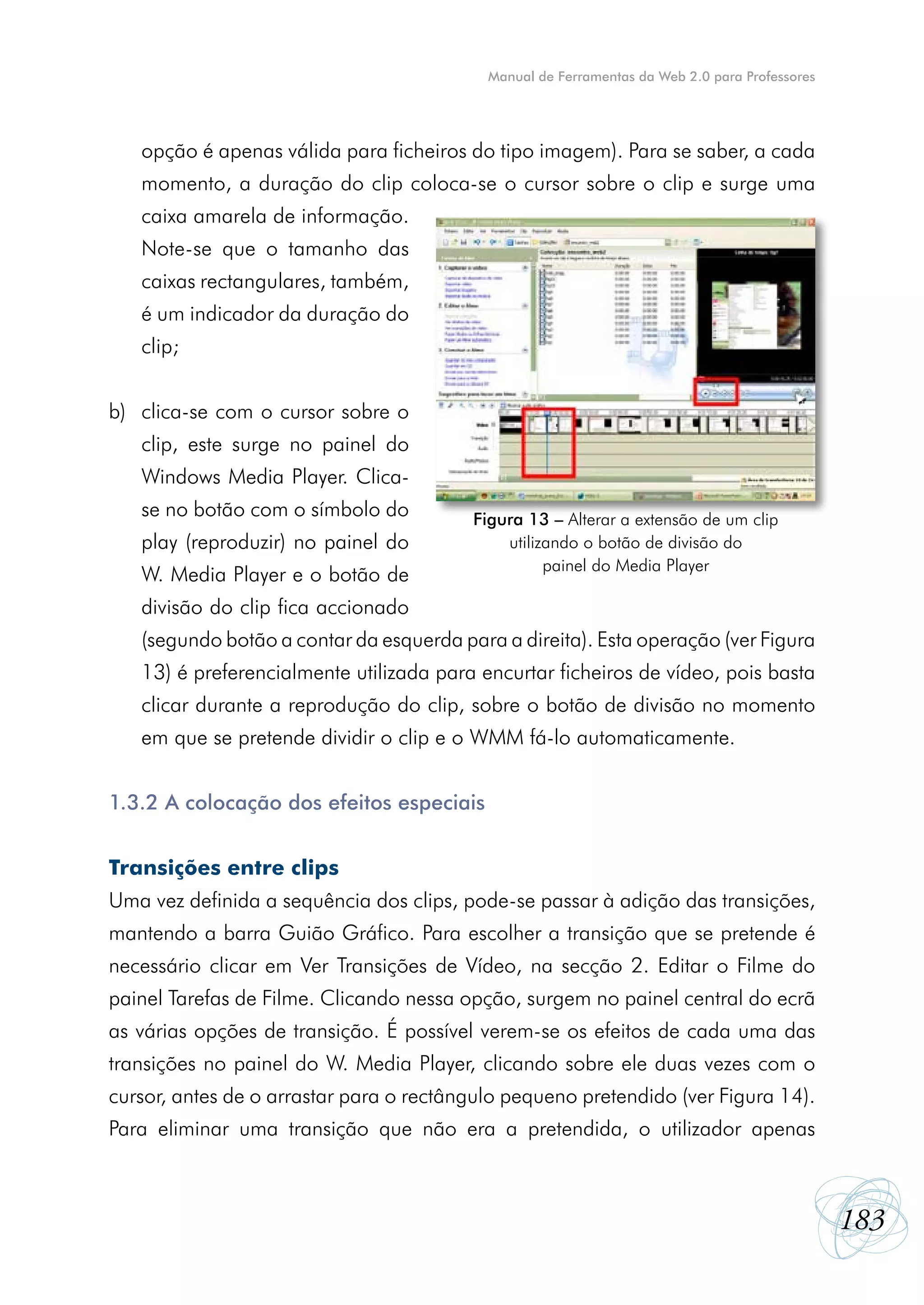 Manual de Ferramentas da Web 2.0 para Professores




   opção é apenas válida para ficheiros do tipo imagem). Para se saber, a cada
   momento, a duração do clip coloca-se o cursor sobre o clip e surge uma
   caixa amarela de informação.
   Note-se que o tamanho das
   caixas rectangulares, também,
   é um indicador da duração do
   clip;


b)	 clica-se com o cursor sobre o
   clip, este surge no painel do
   Windows Media Player. Clica-
   se no botão com o símbolo do          Figura 13 – Alterar a extensão de um clip
   play (reproduzir) no painel do            utilizando o botão de divisão do
                                                   painel do Media Player
   W. Media Player e o botão de
   divisão do clip fica accionado
   (segundo botão a contar da esquerda para a direita). Esta operação (ver Figura
   13) é preferencialmente utilizada para encurtar ficheiros de vídeo, pois basta
   clicar durante a reprodução do clip, sobre o botão de divisão no momento
   em que se pretende dividir o clip e o WMM fá-lo automaticamente.


1.3.2 A colocação dos efeitos especiais


Transições entre clips
Uma vez definida a sequência dos clips, pode-se passar à adição das transições,
mantendo a barra Guião Gráfico. Para escolher a transição que se pretende é
necessário clicar em Ver Transições de Vídeo, na secção 2. Editar o Filme do
painel Tarefas de Filme. Clicando nessa opção, surgem no painel central do ecrã
as várias opções de transição. É possível verem-se os efeitos de cada uma das
transições no painel do W. Media Player, clicando sobre ele duas vezes com o
cursor, antes de o arrastar para o rectângulo pequeno pretendido (ver Figura 14).
Para eliminar uma transição que não era a pretendida, o utilizador apenas



                                                                                               183
 